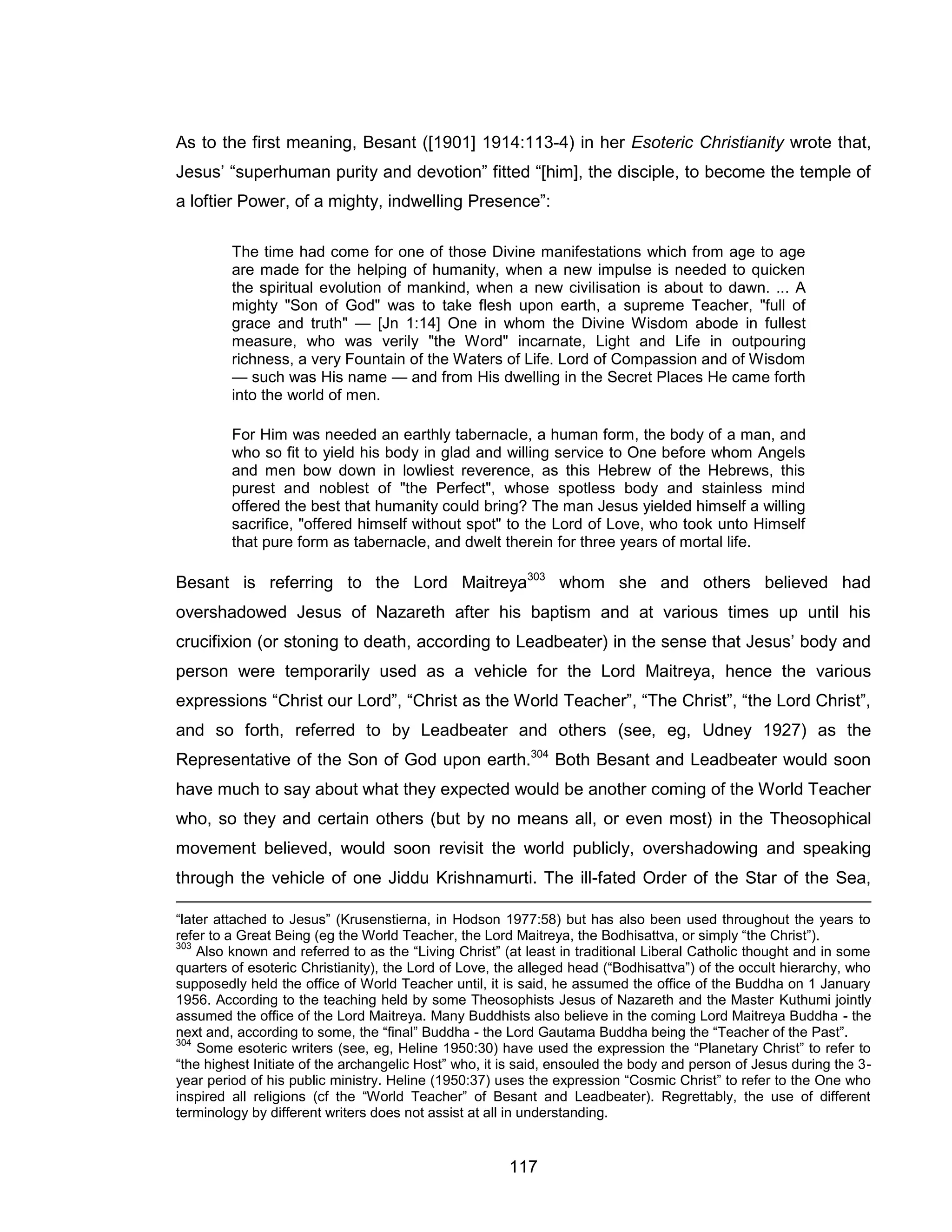 117 
As to the first meaning, Besant ([1901] 1914:113-4) in her Esoteric Christianity wrote that, Jesus’ “superhuman purity and devotion” fitted “[him], the disciple, to become the temple of a loftier Power, of a mighty, indwelling Presence”: 
The time had come for one of those Divine manifestations which from age to age are made for the helping of humanity, when a new impulse is needed to quicken the spiritual evolution of mankind, when a new civilisation is about to dawn. ... A mighty "Son of God" was to take flesh upon earth, a supreme Teacher, "full of grace and truth" — [Jn 1:14] One in whom the Divine Wisdom abode in fullest measure, who was verily "the Word" incarnate, Light and Life in outpouring richness, a very Fountain of the Waters of Life. Lord of Compassion and of Wisdom — such was His name — and from His dwelling in the Secret Places He came forth into the world of men. 
For Him was needed an earthly tabernacle, a human form, the body of a man, and who so fit to yield his body in glad and willing service to One before whom Angels and men bow down in lowliest reverence, as this Hebrew of the Hebrews, this purest and noblest of "the Perfect", whose spotless body and stainless mind offered the best that humanity could bring? The man Jesus yielded himself a willing sacrifice, "offered himself without spot" to the Lord of Love, who took unto Himself that pure form as tabernacle, and dwelt therein for three years of mortal life. 
Besant is referring to the Lord Maitreya303 whom she and others believed had overshadowed Jesus of Nazareth after his baptism and at various times up until his crucifixion (or stoning to death, according to Leadbeater) in the sense that Jesus’ body and person were temporarily used as a vehicle for the Lord Maitreya, hence the various expressions “Christ our Lord”, “Christ as the World Teacher”, “The Christ”, “the Lord Christ”, and so forth, referred to by Leadbeater and others (see, eg, Udney 1927) as the Representative of the Son of God upon earth.304 Both Besant and Leadbeater would soon have much to say about what they expected would be another coming of the World Teacher who, so they and certain others (but by no means all, or even most) in the Theosophical movement believed, would soon revisit the world publicly, overshadowing and speaking through the vehicle of one Jiddu Krishnamurti. The ill-fated Order of the Star of the Sea, 
“later attached to Jesus” (Krusenstierna, in Hodson 1977:58) but has also been used throughout the years to refer to a Great Being (eg the World Teacher, the Lord Maitreya, the Bodhisattva, or simply “the Christ”). 
303 Also known and referred to as the “Living Christ” (at least in traditional Liberal Catholic thought and in some quarters of esoteric Christianity), the Lord of Love, the alleged head (“Bodhisattva”) of the occult hierarchy, who supposedly held the office of World Teacher until, it is said, he assumed the office of the Buddha on 1 January 1956. According to the teaching held by some Theosophists Jesus of Nazareth and the Master Kuthumi jointly assumed the office of the Lord Maitreya. Many Buddhists also believe in the coming Lord Maitreya Buddha - the next and, according to some, the “final” Buddha - the Lord Gautama Buddha being the “Teacher of the Past”. 
304 Some esoteric writers (see, eg, Heline 1950:30) have used the expression the “Planetary Christ” to refer to “the highest Initiate of the archangelic Host” who, it is said, ensouled the body and person of Jesus during the 3- year period of his public ministry. Heline (1950:37) uses the expression “Cosmic Christ” to refer to the One who inspired all religions (cf the “World Teacher” of Besant and Leadbeater). Regrettably, the use of different terminology by different writers does not assist at all in understanding.  