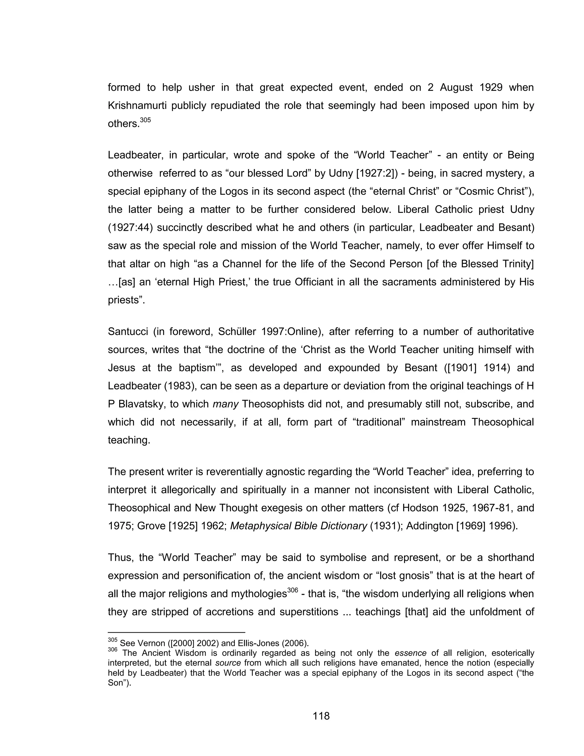118 
formed to help usher in that great expected event, ended on 2 August 1929 when Krishnamurti publicly repudiated the role that seemingly had been imposed upon him by others.305 
Leadbeater, in particular, wrote and spoke of the “World Teacher” - an entity or Being otherwise referred to as “our blessed Lord” by Udny [1927:2]) - being, in sacred mystery, a special epiphany of the Logos in its second aspect (the “eternal Christ” or “Cosmic Christ”), the latter being a matter to be further considered below. Liberal Catholic priest Udny (1927:44) succinctly described what he and others (in particular, Leadbeater and Besant) saw as the special role and mission of the World Teacher, namely, to ever offer Himself to that altar on high “as a Channel for the life of the Second Person [of the Blessed Trinity] …[as] an ‘eternal High Priest,’ the true Officiant in all the sacraments administered by His priests”. 
Santucci (in foreword, Schüller 1997:Online), after referring to a number of authoritative sources, writes that “the doctrine of the ‘Christ as the World Teacher uniting himself with Jesus at the baptism’”, as developed and expounded by Besant ([1901] 1914) and Leadbeater (1983), can be seen as a departure or deviation from the original teachings of H P Blavatsky, to which many Theosophists did not, and presumably still not, subscribe, and which did not necessarily, if at all, form part of “traditional” mainstream Theosophical teaching. 
The present writer is reverentially agnostic regarding the “World Teacher” idea, preferring to interpret it allegorically and spiritually in a manner not inconsistent with Liberal Catholic, Theosophical and New Thought exegesis on other matters (cf Hodson 1925, 1967-81, and 1975; Grove [1925] 1962; Metaphysical Bible Dictionary (1931); Addington [1969] 1996). 
Thus, the “World Teacher” may be said to symbolise and represent, or be a shorthand expression and personification of, the ancient wisdom or “lost gnosis” that is at the heart of all the major religions and mythologies306 - that is, “the wisdom underlying all religions when they are stripped of accretions and superstitions ... teachings [that] aid the unfoldment of 
305 See Vernon ([2000] 2002) and Ellis-Jones (2006). 
306 The Ancient Wisdom is ordinarily regarded as being not only the essence of all religion, esoterically interpreted, but the eternal source from which all such religions have emanated, hence the notion (especially held by Leadbeater) that the World Teacher was a special epiphany of the Logos in its second aspect (“the Son”).  