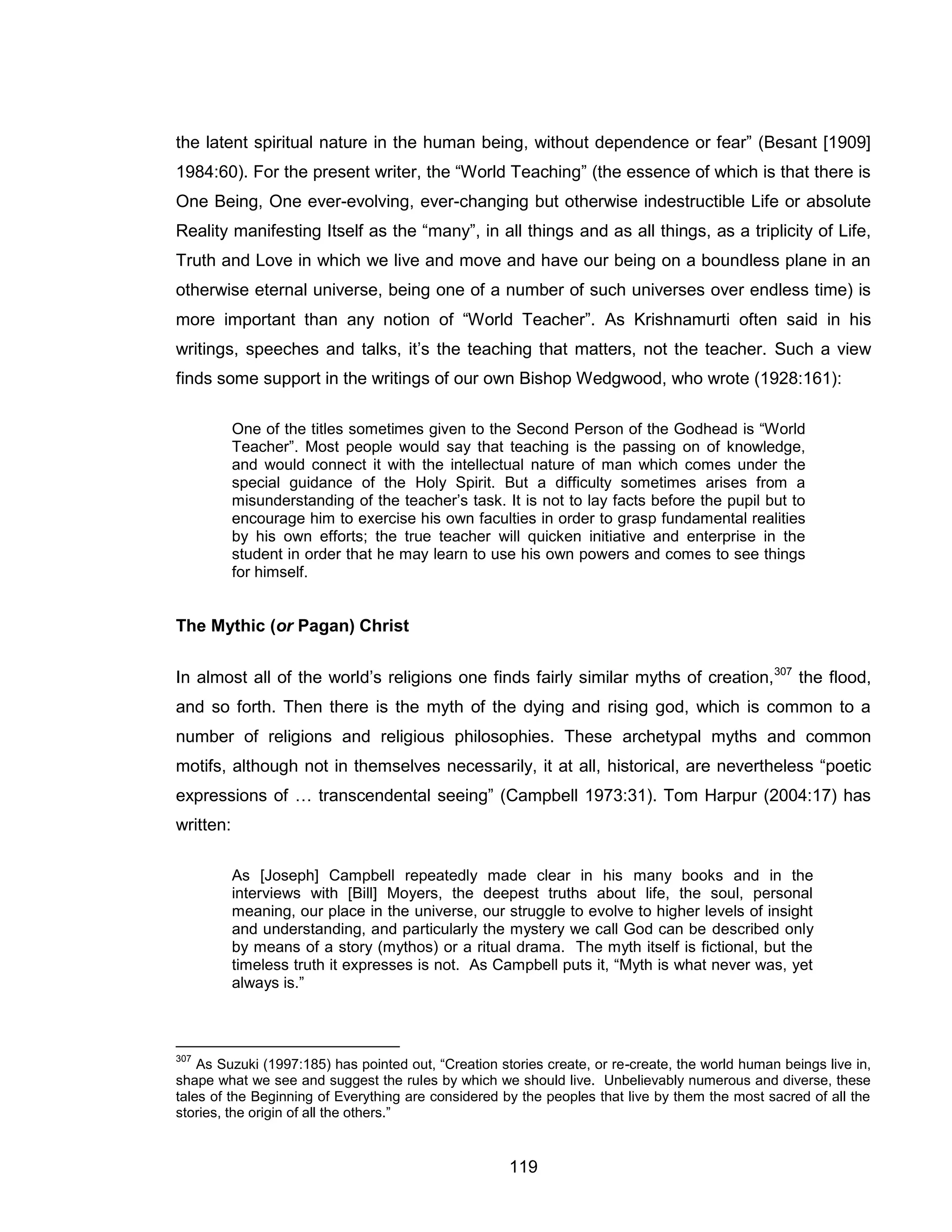 119 
the latent spiritual nature in the human being, without dependence or fear” (Besant [1909] 1984:60). For the present writer, the “World Teaching” (the essence of which is that there is One Being, One ever-evolving, ever-changing but otherwise indestructible Life or absolute Reality manifesting Itself as the “many”, in all things and as all things, as a triplicity of Life, Truth and Love in which we live and move and have our being on a boundless plane in an otherwise eternal universe, being one of a number of such universes over endless time) is more important than any notion of “World Teacher”. As Krishnamurti often said in his writings, speeches and talks, it’s the teaching that matters, not the teacher. Such a view finds some support in the writings of our own Bishop Wedgwood, who wrote (1928:161): 
One of the titles sometimes given to the Second Person of the Godhead is “World Teacher”. Most people would say that teaching is the passing on of knowledge, and would connect it with the intellectual nature of man which comes under the special guidance of the Holy Spirit. But a difficulty sometimes arises from a misunderstanding of the teacher’s task. It is not to lay facts before the pupil but to encourage him to exercise his own faculties in order to grasp fundamental realities by his own efforts; the true teacher will quicken initiative and enterprise in the student in order that he may learn to use his own powers and comes to see things for himself. 
The Mythic (or Pagan) Christ 
In almost all of the world’s religions one finds fairly similar myths of creation,307 the flood, and so forth. Then there is the myth of the dying and rising god, which is common to a number of religions and religious philosophies. These archetypal myths and common motifs, although not in themselves necessarily, it at all, historical, are nevertheless “poetic expressions of … transcendental seeing” (Campbell 1973:31). Tom Harpur (2004:17) has written: 
As [Joseph] Campbell repeatedly made clear in his many books and in the interviews with [Bill] Moyers, the deepest truths about life, the soul, personal meaning, our place in the universe, our struggle to evolve to higher levels of insight and understanding, and particularly the mystery we call God can be described only by means of a story (mythos) or a ritual drama. The myth itself is fictional, but the timeless truth it expresses is not. As Campbell puts it, “Myth is what never was, yet always is.” 
307 As Suzuki (1997:185) has pointed out, “Creation stories create, or re-create, the world human beings live in, shape what we see and suggest the rules by which we should live. Unbelievably numerous and diverse, these tales of the Beginning of Everything are considered by the peoples that live by them the most sacred of all the stories, the origin of all the others.”  