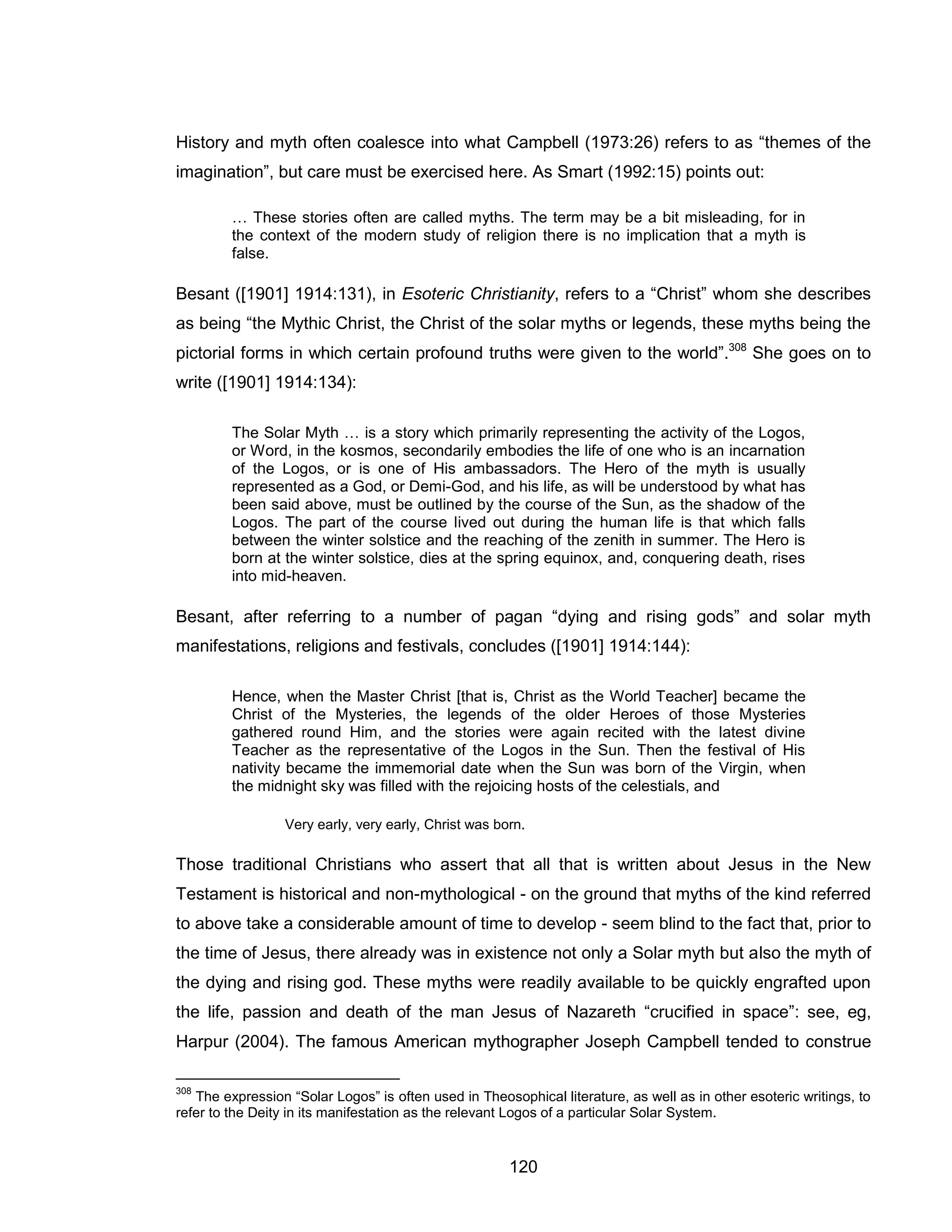 120 
History and myth often coalesce into what Campbell (1973:26) refers to as “themes of the imagination”, but care must be exercised here. As Smart (1992:15) points out: 
… These stories often are called myths. The term may be a bit misleading, for in the context of the modern study of religion there is no implication that a myth is false. 
Besant ([1901] 1914:131), in Esoteric Christianity, refers to a “Christ” whom she describes as being “the Mythic Christ, the Christ of the solar myths or legends, these myths being the pictorial forms in which certain profound truths were given to the world”.308 She goes on to write ([1901] 1914:134): 
The Solar Myth … is a story which primarily representing the activity of the Logos, or Word, in the kosmos, secondarily embodies the life of one who is an incarnation of the Logos, or is one of His ambassadors. The Hero of the myth is usually represented as a God, or Demi-God, and his life, as will be understood by what has been said above, must be outlined by the course of the Sun, as the shadow of the Logos. The part of the course lived out during the human life is that which falls between the winter solstice and the reaching of the zenith in summer. The Hero is born at the winter solstice, dies at the spring equinox, and, conquering death, rises into mid-heaven. 
Besant, after referring to a number of pagan “dying and rising gods” and solar myth manifestations, religions and festivals, concludes ([1901] 1914:144): 
Hence, when the Master Christ [that is, Christ as the World Teacher] became the Christ of the Mysteries, the legends of the older Heroes of those Mysteries gathered round Him, and the stories were again recited with the latest divine Teacher as the representative of the Logos in the Sun. Then the festival of His nativity became the immemorial date when the Sun was born of the Virgin, when the midnight sky was filled with the rejoicing hosts of the celestials, and 
Very early, very early, Christ was born. 
Those traditional Christians who assert that all that is written about Jesus in the New Testament is historical and non-mythological - on the ground that myths of the kind referred to above take a considerable amount of time to develop - seem blind to the fact that, prior to the time of Jesus, there already was in existence not only a Solar myth but also the myth of the dying and rising god. These myths were readily available to be quickly engrafted upon the life, passion and death of the man Jesus of Nazareth “crucified in space”: see, eg, Harpur (2004). The famous American mythographer Joseph Campbell tended to construe 
308 The expression “Solar Logos” is often used in Theosophical literature, as well as in other esoteric writings, to refer to the Deity in its manifestation as the relevant Logos of a particular Solar System.  