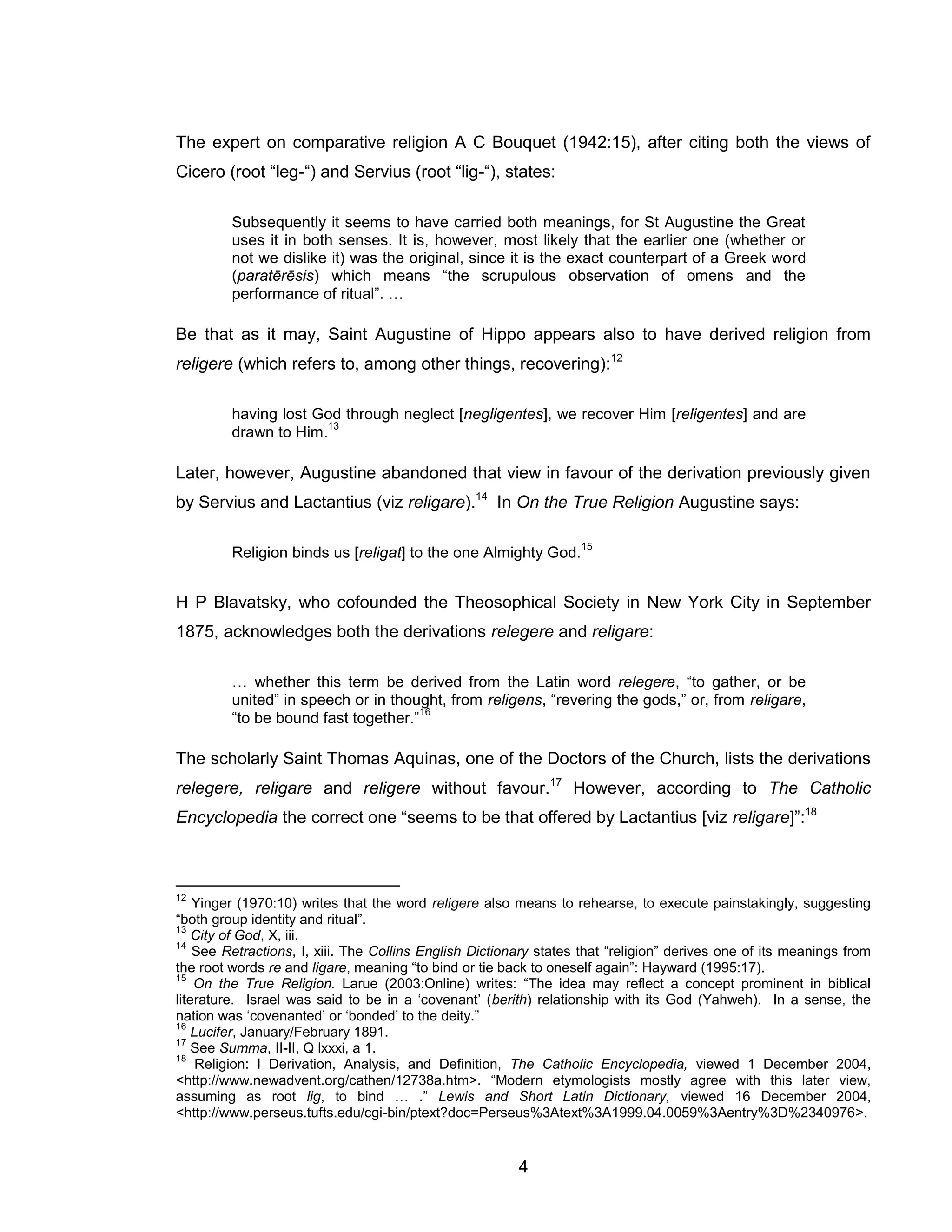 4 
The expert on comparative religion A C Bouquet (1942:15), after citing both the views of Cicero (root “leg-“) and Servius (root “lig-“), states: 
Subsequently it seems to have carried both meanings, for St Augustine the Great uses it in both senses. It is, however, most likely that the earlier one (whether or not we dislike it) was the original, since it is the exact counterpart of a Greek word (paratērēsis) which means “the scrupulous observation of omens and the performance of ritual”. … 
Be that as it may, Saint Augustine of Hippo appears also to have derived religion from religere (which refers to, among other things, recovering):12 
having lost God through neglect [negligentes], we recover Him [religentes] and are drawn to Him.13 
Later, however, Augustine abandoned that view in favour of the derivation previously given by Servius and Lactantius (viz religare).14 In On the True Religion Augustine says: 
Religion binds us [religat] to the one Almighty God.15 
H P Blavatsky, who cofounded the Theosophical Society in New York City in September 1875, acknowledges both the derivations relegere and religare: 
… whether this term be derived from the Latin word relegere, “to gather, or be united” in speech or in thought, from religens, “revering the gods,” or, from religare, “to be bound fast together.”16 
The scholarly Saint Thomas Aquinas, one of the Doctors of the Church, lists the derivations relegere, religare and religere without favour.17 However, according to The Catholic Encyclopedia the correct one “seems to be that offered by Lactantius [viz religare]”:18 
12 Yinger (1970:10) writes that the word religere also means to rehearse, to execute painstakingly, suggesting “both group identity and ritual”. 
13 City of God, X, iii. 
14 See Retractions, I, xiii. The Collins English Dictionary states that “religion” derives one of its meanings from the root words re and ligare, meaning “to bind or tie back to oneself again”: Hayward (1995:17). 
15 On the True Religion. Larue (2003:Online) writes: “The idea may reflect a concept prominent in biblical literature. Israel was said to be in a ‘covenant’ (berith) relationship with its God (Yahweh). In a sense, the nation was ‘covenanted’ or ‘bonded’ to the deity.” 
16 Lucifer, January/February 1891. 
17 See Summa, II-II, Q lxxxi, a 1. 
18 Religion: I Derivation, Analysis, and Definition, The Catholic Encyclopedia, viewed 1 December 2004, <http://www.newadvent.org/cathen/12738a.htm>. “Modern etymologists mostly agree with this later view, assuming as root lig, to bind … .” Lewis and Short Latin Dictionary, viewed 16 December 2004, <http://www.perseus.tufts.edu/cgi-bin/ptext?doc=Perseus%3Atext%3A1999.04.0059%3Aentry%3D%2340976>.  