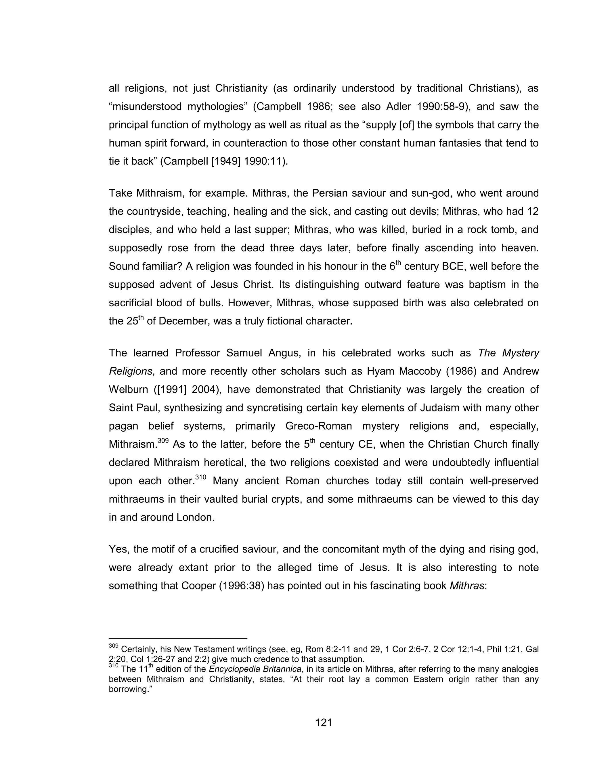 121 
all religions, not just Christianity (as ordinarily understood by traditional Christians), as “misunderstood mythologies” (Campbell 1986; see also Adler 1990:58-9), and saw the principal function of mythology as well as ritual as the “supply [of] the symbols that carry the human spirit forward, in counteraction to those other constant human fantasies that tend to tie it back” (Campbell [1949] 1990:11). 
Take Mithraism, for example. Mithras, the Persian saviour and sun-god, who went around the countryside, teaching, healing and the sick, and casting out devils; Mithras, who had 12 disciples, and who held a last supper; Mithras, who was killed, buried in a rock tomb, and supposedly rose from the dead three days later, before finally ascending into heaven. Sound familiar? A religion was founded in his honour in the 6th century BCE, well before the supposed advent of Jesus Christ. Its distinguishing outward feature was baptism in the sacrificial blood of bulls. However, Mithras, whose supposed birth was also celebrated on the 25th of December, was a truly fictional character. 
The learned Professor Samuel Angus, in his celebrated works such as The Mystery Religions, and more recently other scholars such as Hyam Maccoby (1986) and Andrew Welburn ([1991] 2004), have demonstrated that Christianity was largely the creation of Saint Paul, synthesizing and syncretising certain key elements of Judaism with many other pagan belief systems, primarily Greco-Roman mystery religions and, especially, Mithraism.309 As to the latter, before the 5th century CE, when the Christian Church finally declared Mithraism heretical, the two religions coexisted and were undoubtedly influential upon each other.310 Many ancient Roman churches today still contain well-preserved mithraeums in their vaulted burial crypts, and some mithraeums can be viewed to this day in and around London. 
Yes, the motif of a crucified saviour, and the concomitant myth of the dying and rising god, were already extant prior to the alleged time of Jesus. It is also interesting to note something that Cooper (1996:38) has pointed out in his fascinating book Mithras: 
309 Certainly, his New Testament writings (see, eg, Rom 8:2-11 and 29, 1 Cor 2:6-7, 2 Cor 12:1-4, Phil 1:21, Gal 2:20, Col 1:26-27 and 2:2) give much credence to that assumption. 
310 The 11th edition of the Encyclopedia Britannica, in its article on Mithras, after referring to the many analogies between Mithraism and Christianity, states, “At their root lay a common Eastern origin rather than any borrowing.”  