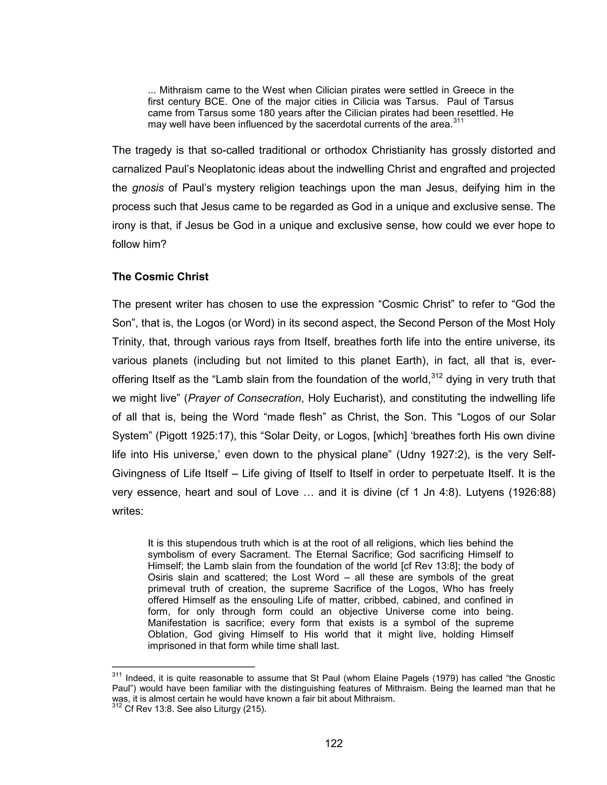 122 
... Mithraism came to the West when Cilician pirates were settled in Greece in the first century BCE. One of the major cities in Cilicia was Tarsus. Paul of Tarsus came from Tarsus some 180 years after the Cilician pirates had been resettled. He may well have been influenced by the sacerdotal currents of the area.311 
The tragedy is that so-called traditional or orthodox Christianity has grossly distorted and carnalized Paul’s Neoplatonic ideas about the indwelling Christ and engrafted and projected the gnosis of Paul’s mystery religion teachings upon the man Jesus, deifying him in the process such that Jesus came to be regarded as God in a unique and exclusive sense. The irony is that, if Jesus be God in a unique and exclusive sense, how could we ever hope to follow him? 
The Cosmic Christ 
The present writer has chosen to use the expression “Cosmic Christ” to refer to “God the Son”, that is, the Logos (or Word) in its second aspect, the Second Person of the Most Holy Trinity, that, through various rays from Itself, breathes forth life into the entire universe, its various planets (including but not limited to this planet Earth), in fact, all that is, ever- offering Itself as the “Lamb slain from the foundation of the world,312 dying in very truth that we might live” (Prayer of Consecration, Holy Eucharist), and constituting the indwelling life of all that is, being the Word “made flesh” as Christ, the Son. This “Logos of our Solar System” (Pigott 1925:17), this “Solar Deity, or Logos, [which] ‘breathes forth His own divine life into His universe,’ even down to the physical plane” (Udny 1927:2), is the very Self- Givingness of Life Itself – Life giving of Itself to Itself in order to perpetuate Itself. It is the very essence, heart and soul of Love … and it is divine (cf 1 Jn 4:8). Lutyens (1926:88) writes: 
It is this stupendous truth which is at the root of all religions, which lies behind the symbolism of every Sacrament. The Eternal Sacrifice; God sacrificing Himself to Himself; the Lamb slain from the foundation of the world [cf Rev 13:8]; the body of Osiris slain and scattered; the Lost Word – all these are symbols of the great primeval truth of creation, the supreme Sacrifice of the Logos, Who has freely offered Himself as the ensouling Life of matter, cribbed, cabined, and confined in form, for only through form could an objective Universe come into being. Manifestation is sacrifice; every form that exists is a symbol of the supreme Oblation, God giving Himself to His world that it might live, holding Himself imprisoned in that form while time shall last. 
311 Indeed, it is quite reasonable to assume that St Paul (whom Elaine Pagels (1979) has called “the Gnostic Paul”) would have been familiar with the distinguishing features of Mithraism. Being the learned man that he was, it is almost certain he would have known a fair bit about Mithraism. 
312 Cf Rev 13:8. See also Liturgy (215).  