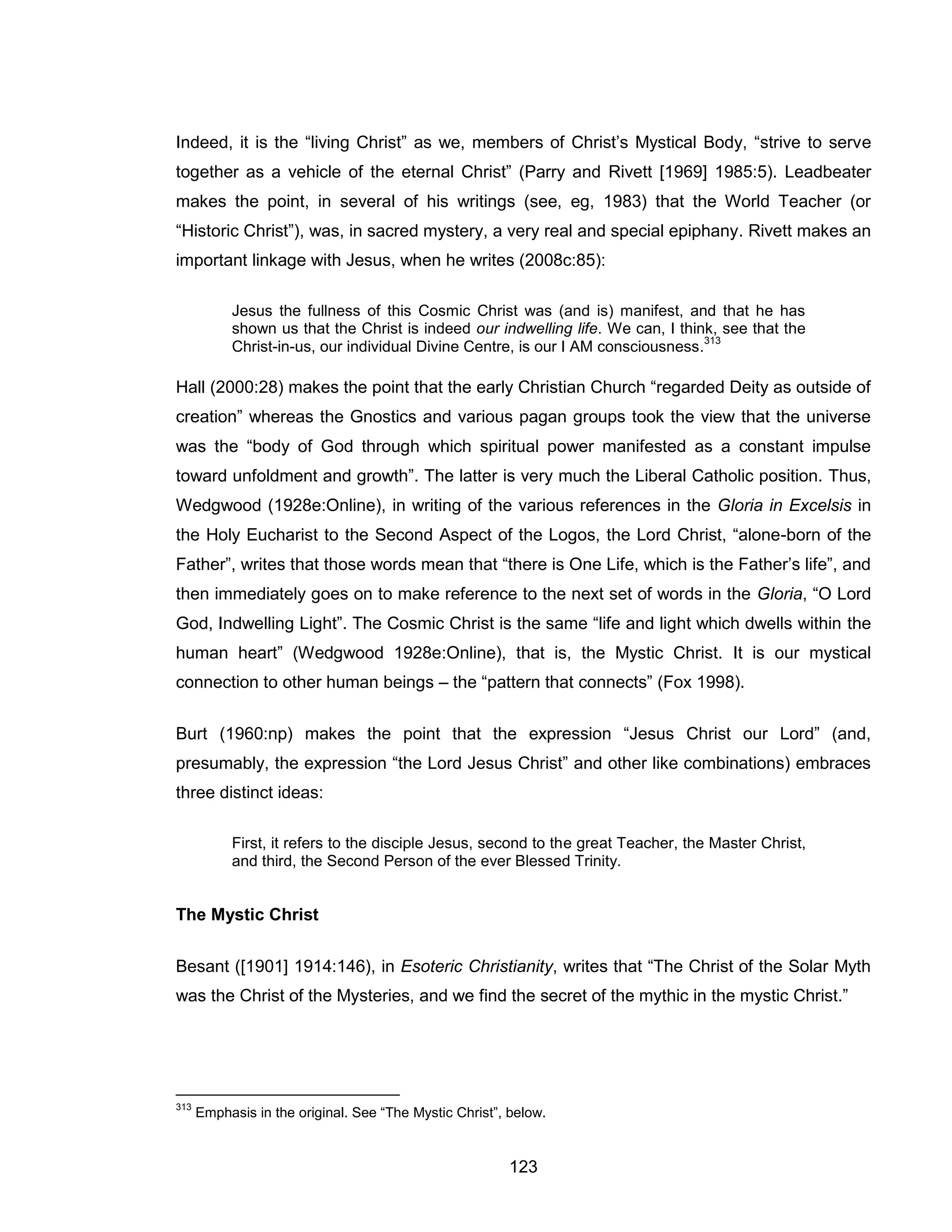 123 
Indeed, it is the “living Christ” as we, members of Christ’s Mystical Body, “strive to serve together as a vehicle of the eternal Christ” (Parry and Rivett [1969] 1985:5). Leadbeater makes the point, in several of his writings (see, eg, 1983) that the World Teacher (or “Historic Christ”), was, in sacred mystery, a very real and special epiphany. Rivett makes an important linkage with Jesus, when he writes (2008c:85): 
Jesus the fullness of this Cosmic Christ was (and is) manifest, and that he has shown us that the Christ is indeed our indwelling life. We can, I think, see that the Christ-in-us, our individual Divine Centre, is our I AM consciousness.313 
Hall (2000:28) makes the point that the early Christian Church “regarded Deity as outside of creation” whereas the Gnostics and various pagan groups took the view that the universe was the “body of God through which spiritual power manifested as a constant impulse toward unfoldment and growth”. The latter is very much the Liberal Catholic position. Thus, Wedgwood (1928e:Online), in writing of the various references in the Gloria in Excelsis in the Holy Eucharist to the Second Aspect of the Logos, the Lord Christ, “alone-born of the Father”, writes that those words mean that “there is One Life, which is the Father’s life”, and then immediately goes on to make reference to the next set of words in the Gloria, “O Lord God, Indwelling Light”. The Cosmic Christ is the same “life and light which dwells within the human heart” (Wedgwood 1928e:Online), that is, the Mystic Christ. It is our mystical connection to other human beings – the “pattern that connects” (Fox 1998). 
Burt (1960:np) makes the point that the expression “Jesus Christ our Lord” (and, presumably, the expression “the Lord Jesus Christ” and other like combinations) embraces three distinct ideas: 
First, it refers to the disciple Jesus, second to the great Teacher, the Master Christ, and third, the Second Person of the ever Blessed Trinity. 
The Mystic Christ 
Besant ([1901] 1914:146), in Esoteric Christianity, writes that “The Christ of the Solar Myth was the Christ of the Mysteries, and we find the secret of the mythic in the mystic Christ.” 
313 Emphasis in the original. See “The Mystic Christ”, below.  
