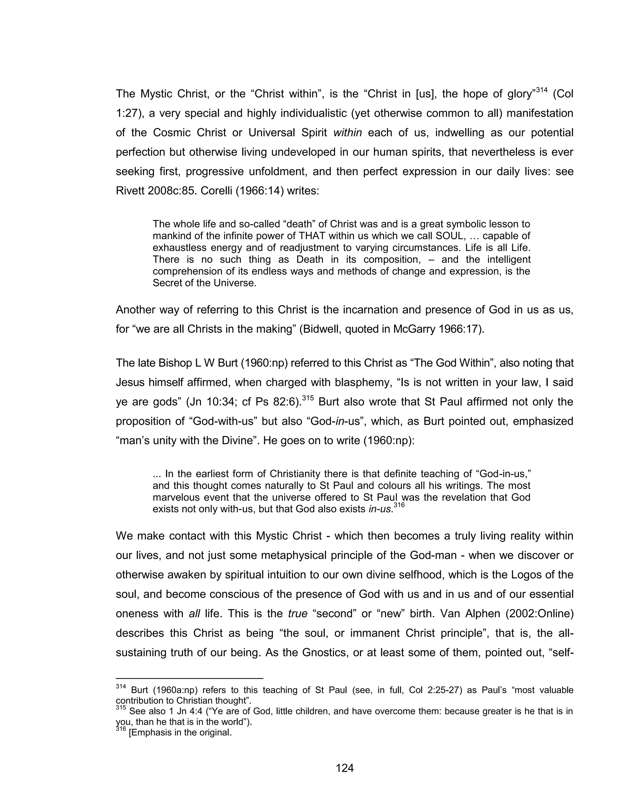 124 
The Mystic Christ, or the “Christ within”, is the “Christ in [us], the hope of glory”314 (Col 1:27), a very special and highly individualistic (yet otherwise common to all) manifestation of the Cosmic Christ or Universal Spirit within each of us, indwelling as our potential perfection but otherwise living undeveloped in our human spirits, that nevertheless is ever seeking first, progressive unfoldment, and then perfect expression in our daily lives: see Rivett 2008c:85. Corelli (1966:14) writes: 
The whole life and so-called “death” of Christ was and is a great symbolic lesson to mankind of the infinite power of THAT within us which we call SOUL, … capable of exhaustless energy and of readjustment to varying circumstances. Life is all Life. There is no such thing as Death in its composition, – and the intelligent comprehension of its endless ways and methods of change and expression, is the Secret of the Universe. 
Another way of referring to this Christ is the incarnation and presence of God in us as us, for “we are all Christs in the making” (Bidwell, quoted in McGarry 1966:17). 
The late Bishop L W Burt (1960:np) referred to this Christ as “The God Within”, also noting that Jesus himself affirmed, when charged with blasphemy, “Is is not written in your law, I said ye are gods” (Jn 10:34; cf Ps 82:6).315 Burt also wrote that St Paul affirmed not only the proposition of “God-with-us” but also “God-in-us”, which, as Burt pointed out, emphasized “man’s unity with the Divine”. He goes on to write (1960:np): 
... In the earliest form of Christianity there is that definite teaching of “God-in-us,” and this thought comes naturally to St Paul and colours all his writings. The most marvelous event that the universe offered to St Paul was the revelation that God exists not only with-us, but that God also exists in-us.316 
We make contact with this Mystic Christ - which then becomes a truly living reality within our lives, and not just some metaphysical principle of the God-man - when we discover or otherwise awaken by spiritual intuition to our own divine selfhood, which is the Logos of the soul, and become conscious of the presence of God with us and in us and of our essential oneness with all life. This is the true “second” or “new” birth. Van Alphen (2002:Online) describes this Christ as being “the soul, or immanent Christ principle”, that is, the all- sustaining truth of our being. As the Gnostics, or at least some of them, pointed out, “self- 
314 Burt (1960a:np) refers to this teaching of St Paul (see, in full, Col 2:25-27) as Paul’s “most valuable contribution to Christian thought”. 
315 See also 1 Jn 4:4 (“Ye are of God, little children, and have overcome them: because greater is he that is in you, than he that is in the world”). 
316 [Emphasis in the original.  