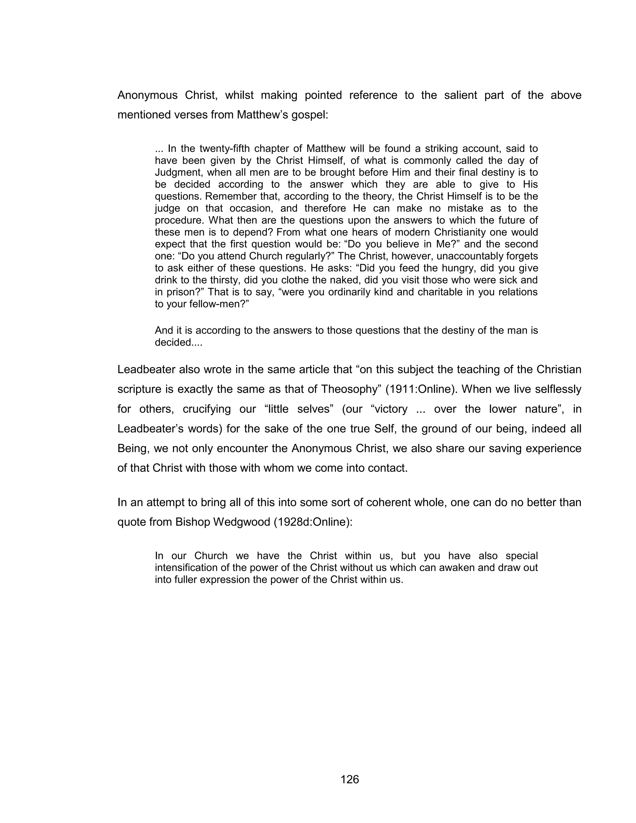 126 
Anonymous Christ, whilst making pointed reference to the salient part of the above mentioned verses from Matthew’s gospel: 
... In the twenty-fifth chapter of Matthew will be found a striking account, said to have been given by the Christ Himself, of what is commonly called the day of Judgment, when all men are to be brought before Him and their final destiny is to be decided according to the answer which they are able to give to His questions. Remember that, according to the theory, the Christ Himself is to be the judge on that occasion, and therefore He can make no mistake as to the procedure. What then are the questions upon the answers to which the future of these men is to depend? From what one hears of modern Christianity one would expect that the first question would be: “Do you believe in Me?” and the second one: “Do you attend Church regularly?” The Christ, however, unaccountably forgets to ask either of these questions. He asks: “Did you feed the hungry, did you give drink to the thirsty, did you clothe the naked, did you visit those who were sick and in prison?” That is to say, “were you ordinarily kind and charitable in you relations to your fellow-men?” 
And it is according to the answers to those questions that the destiny of the man is decided.... 
Leadbeater also wrote in the same article that “on this subject the teaching of the Christian scripture is exactly the same as that of Theosophy” (1911:Online). When we live selflessly for others, crucifying our “little selves” (our “victory ... over the lower nature”, in Leadbeater’s words) for the sake of the one true Self, the ground of our being, indeed all Being, we not only encounter the Anonymous Christ, we also share our saving experience of that Christ with those with whom we come into contact. 
In an attempt to bring all of this into some sort of coherent whole, one can do no better than quote from Bishop Wedgwood (1928d:Online): 
In our Church we have the Christ within us, but you have also special intensification of the power of the Christ without us which can awaken and draw out into fuller expression the power of the Christ within us.  