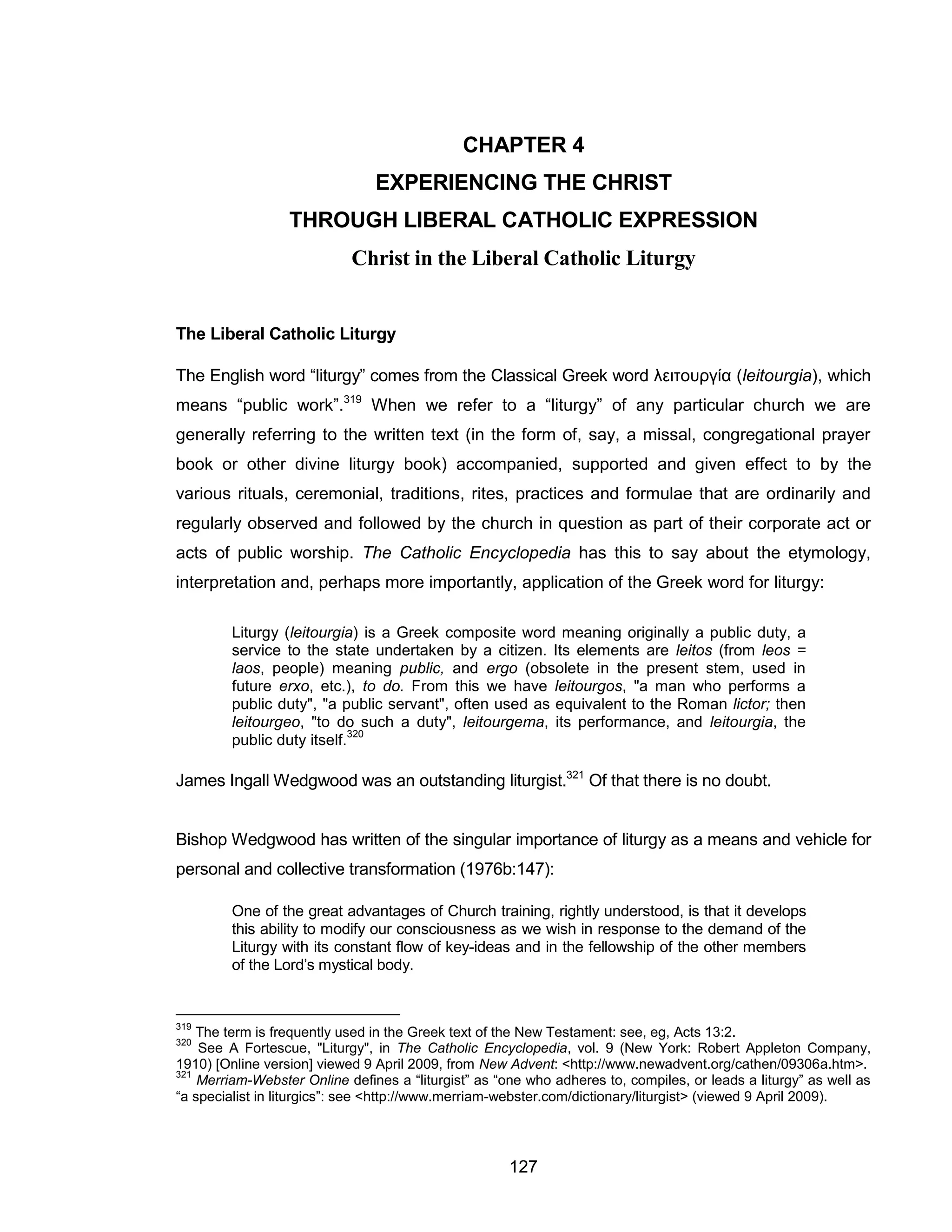 127 
CHAPTER 4 
EXPERIENCING THE CHRIST THROUGH LIBERAL CATHOLIC EXPRESSION Christ in the Liberal Catholic Liturgy 
The Liberal Catholic Liturgy 
The English word “liturgy” comes from the Classical Greek word λειτουργία (leitourgia), which means “public work”.319 When we refer to a “liturgy” of any particular church we are generally referring to the written text (in the form of, say, a missal, congregational prayer book or other divine liturgy book) accompanied, supported and given effect to by the various rituals, ceremonial, traditions, rites, practices and formulae that are ordinarily and regularly observed and followed by the church in question as part of their corporate act or acts of public worship. The Catholic Encyclopedia has this to say about the etymology, interpretation and, perhaps more importantly, application of the Greek word for liturgy: 
Liturgy (leitourgia) is a Greek composite word meaning originally a public duty, a service to the state undertaken by a citizen. Its elements are leitos (from leos = laos, people) meaning public, and ergo (obsolete in the present stem, used in future erxo, etc.), to do. From this we have leitourgos, "a man who performs a public duty", "a public servant", often used as equivalent to the Roman lictor; then leitourgeo, "to do such a duty", leitourgema, its performance, and leitourgia, the public duty itself.320 
James Ingall Wedgwood was an outstanding liturgist.321 Of that there is no doubt. 
Bishop Wedgwood has written of the singular importance of liturgy as a means and vehicle for personal and collective transformation (1976b:147): 
One of the great advantages of Church training, rightly understood, is that it develops this ability to modify our consciousness as we wish in response to the demand of the Liturgy with its constant flow of key-ideas and in the fellowship of the other members of the Lord’s mystical body. 
319 The term is frequently used in the Greek text of the New Testament: see, eg, Acts 13:2. 
320 See A Fortescue, "Liturgy", in The Catholic Encyclopedia, vol. 9 (New York: Robert Appleton Company, 1910) [Online version] viewed 9 April 2009, from New Advent: <http://www.newadvent.org/cathen/09306a.htm>. 
321 Merriam-Webster Online defines a “liturgist” as “one who adheres to, compiles, or leads a liturgy” as well as “a specialist in liturgics”: see <http://www.merriam-webster.com/dictionary/liturgist> (viewed 9 April 2009). 
 