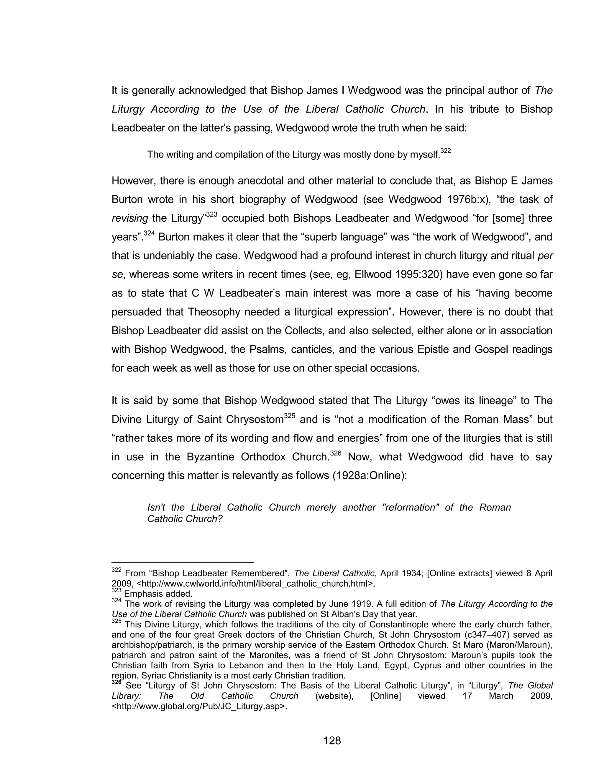 128 
It is generally acknowledged that Bishop James I Wedgwood was the principal author of The Liturgy According to the Use of the Liberal Catholic Church. In his tribute to Bishop Leadbeater on the latter’s passing, Wedgwood wrote the truth when he said: 
The writing and compilation of the Liturgy was mostly done by myself.322 
However, there is enough anecdotal and other material to conclude that, as Bishop E James Burton wrote in his short biography of Wedgwood (see Wedgwood 1976b:x), “the task of revising the Liturgy”323 occupied both Bishops Leadbeater and Wedgwood “for [some] three years”.324 Burton makes it clear that the “superb language” was “the work of Wedgwood”, and that is undeniably the case. Wedgwood had a profound interest in church liturgy and ritual per se, whereas some writers in recent times (see, eg, Ellwood 1995:320) have even gone so far as to state that C W Leadbeater’s main interest was more a case of his “having become persuaded that Theosophy needed a liturgical expression”. However, there is no doubt that Bishop Leadbeater did assist on the Collects, and also selected, either alone or in association with Bishop Wedgwood, the Psalms, canticles, and the various Epistle and Gospel readings for each week as well as those for use on other special occasions. 
It is said by some that Bishop Wedgwood stated that The Liturgy “owes its lineage” to The Divine Liturgy of Saint Chrysostom325 and is “not a modification of the Roman Mass” but “rather takes more of its wording and flow and energies” from one of the liturgies that is still in use in the Byzantine Orthodox Church.326 Now, what Wedgwood did have to say concerning this matter is relevantly as follows (1928a:Online): 
Isn't the Liberal Catholic Church merely another "reformation" of the Roman Catholic Church? 
322 From “Bishop Leadbeater Remembered”, The Liberal Catholic, April 1934; [Online extracts] viewed 8 April 2009, <http://www.cwlworld.info/html/liberal_catholic_church.html>. 
323 Emphasis added. 
324 The work of revising the Liturgy was completed by June 1919. A full edition of The Liturgy According to the Use of the Liberal Catholic Church was published on St Alban's Day that year. 
325 This Divine Liturgy, which follows the traditions of the city of Constantinople where the early church father, and one of the four great Greek doctors of the Christian Church, St John Chrysostom (c347–407) served as archbishop/patriarch, is the primary worship service of the Eastern Orthodox Church. St Maro (Maron/Maroun), patriarch and patron saint of the Maronites, was a friend of St John Chrysostom; Maroun’s pupils took the Christian faith from Syria to Lebanon and then to the Holy Land, Egypt, Cyprus and other countries in the region. Syriac Christianity is a most early Christian tradition. 
326 See “Liturgy of St John Chrysostom: The Basis of the Liberal Catholic Liturgy”, in “Liturgy”, The Global Library: The Old Catholic Church (website), [Online] viewed 17 March 2009, <http://www.global.org/Pub/JC_Liturgy.asp>.  