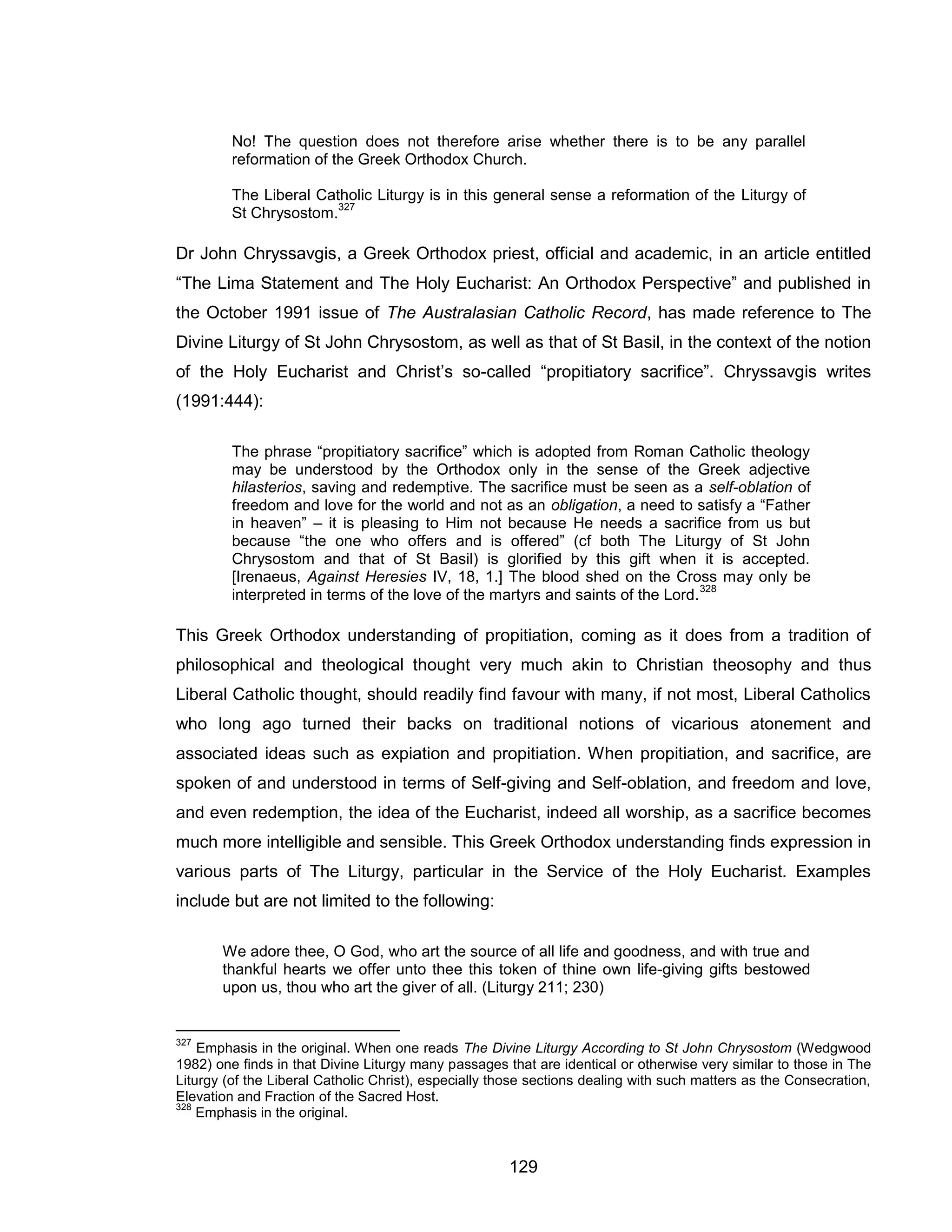 129 
No! The question does not therefore arise whether there is to be any parallel reformation of the Greek Orthodox Church. 
The Liberal Catholic Liturgy is in this general sense a reformation of the Liturgy of St Chrysostom.327 
Dr John Chryssavgis, a Greek Orthodox priest, official and academic, in an article entitled “The Lima Statement and The Holy Eucharist: An Orthodox Perspective” and published in the October 1991 issue of The Australasian Catholic Record, has made reference to The Divine Liturgy of St John Chrysostom, as well as that of St Basil, in the context of the notion of the Holy Eucharist and Christ’s so-called “propitiatory sacrifice”. Chryssavgis writes (1991:444): 
The phrase “propitiatory sacrifice” which is adopted from Roman Catholic theology may be understood by the Orthodox only in the sense of the Greek adjective hilasterios, saving and redemptive. The sacrifice must be seen as a self-oblation of freedom and love for the world and not as an obligation, a need to satisfy a “Father in heaven” – it is pleasing to Him not because He needs a sacrifice from us but because “the one who offers and is offered” (cf both The Liturgy of St John Chrysostom and that of St Basil) is glorified by this gift when it is accepted. [Irenaeus, Against Heresies IV, 18, 1.] The blood shed on the Cross may only be interpreted in terms of the love of the martyrs and saints of the Lord.328 
This Greek Orthodox understanding of propitiation, coming as it does from a tradition of philosophical and theological thought very much akin to Christian theosophy and thus Liberal Catholic thought, should readily find favour with many, if not most, Liberal Catholics who long ago turned their backs on traditional notions of vicarious atonement and associated ideas such as expiation and propitiation. When propitiation, and sacrifice, are spoken of and understood in terms of Self-giving and Self-oblation, and freedom and love, and even redemption, the idea of the Eucharist, indeed all worship, as a sacrifice becomes much more intelligible and sensible. This Greek Orthodox understanding finds expression in various parts of The Liturgy, particular in the Service of the Holy Eucharist. Examples include but are not limited to the following: 
We adore thee, O God, who art the source of all life and goodness, and with true and thankful hearts we offer unto thee this token of thine own life-giving gifts bestowed upon us, thou who art the giver of all. (Liturgy 211; 230) 
327 Emphasis in the original. When one reads The Divine Liturgy According to St John Chrysostom (Wedgwood 1982) one finds in that Divine Liturgy many passages that are identical or otherwise very similar to those in The Liturgy (of the Liberal Catholic Christ), especially those sections dealing with such matters as the Consecration, Elevation and Fraction of the Sacred Host. 
328 Emphasis in the original.  
