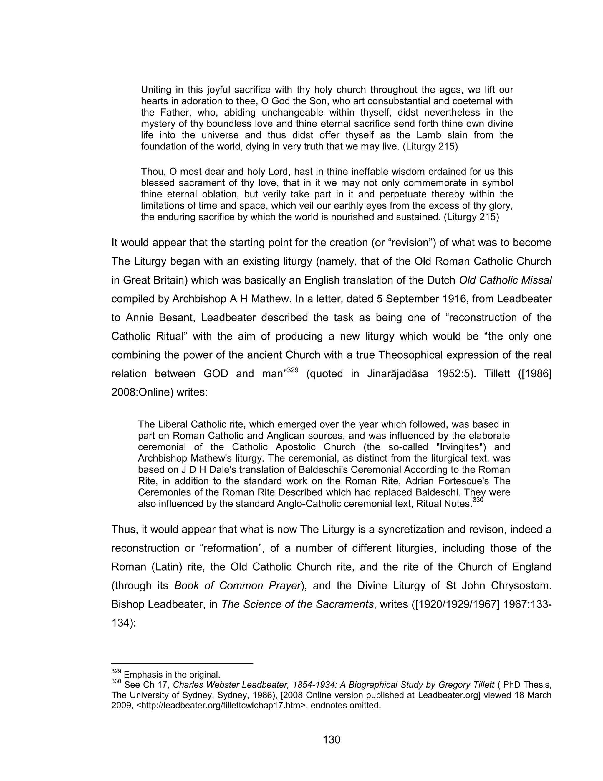 130 
Uniting in this joyful sacrifice with thy holy church throughout the ages, we lift our hearts in adoration to thee, O God the Son, who art consubstantial and coeternal with the Father, who, abiding unchangeable within thyself, didst nevertheless in the mystery of thy boundless love and thine eternal sacrifice send forth thine own divine life into the universe and thus didst offer thyself as the Lamb slain from the foundation of the world, dying in very truth that we may live. (Liturgy 215) 
Thou, O most dear and holy Lord, hast in thine ineffable wisdom ordained for us this blessed sacrament of thy love, that in it we may not only commemorate in symbol thine eternal oblation, but verily take part in it and perpetuate thereby within the limitations of time and space, which veil our earthly eyes from the excess of thy glory, the enduring sacrifice by which the world is nourished and sustained. (Liturgy 215) 
It would appear that the starting point for the creation (or “revision”) of what was to become The Liturgy began with an existing liturgy (namely, that of the Old Roman Catholic Church in Great Britain) which was basically an English translation of the Dutch Old Catholic Missal compiled by Archbishop A H Mathew. In a letter, dated 5 September 1916, from Leadbeater to Annie Besant, Leadbeater described the task as being one of “reconstruction of the Catholic Ritual” with the aim of producing a new liturgy which would be “the only one combining the power of the ancient Church with a true Theosophical expression of the real relation between GOD and man"329 (quoted in Jinarājadāsa 1952:5). Tillett ([1986] 2008:Online) writes: 
The Liberal Catholic rite, which emerged over the year which followed, was based in part on Roman Catholic and Anglican sources, and was influenced by the elaborate ceremonial of the Catholic Apostolic Church (the so-called "Irvingites") and Archbishop Mathew's liturgy. The ceremonial, as distinct from the liturgical text, was based on J D H Dale's translation of Baldeschi's Ceremonial According to the Roman Rite, in addition to the standard work on the Roman Rite, Adrian Fortescue's The Ceremonies of the Roman Rite Described which had replaced Baldeschi. They were also influenced by the standard Anglo-Catholic ceremonial text, Ritual Notes.330 
Thus, it would appear that what is now The Liturgy is a syncretization and revison, indeed a reconstruction or “reformation”, of a number of different liturgies, including those of the Roman (Latin) rite, the Old Catholic Church rite, and the rite of the Church of England (through its Book of Common Prayer), and the Divine Liturgy of St John Chrysostom. Bishop Leadbeater, in The Science of the Sacraments, writes ([1920/1929/1967] 1967:133- 134): 
329 Emphasis in the original. 
330 See Ch 17, Charles Webster Leadbeater, 1854-1934: A Biographical Study by Gregory Tillett ( PhD Thesis, The University of Sydney, Sydney, 1986), [2008 Online version published at Leadbeater.org] viewed 18 March 2009, <http://leadbeater.org/tillettcwlchap17.htm>, endnotes omitted.  