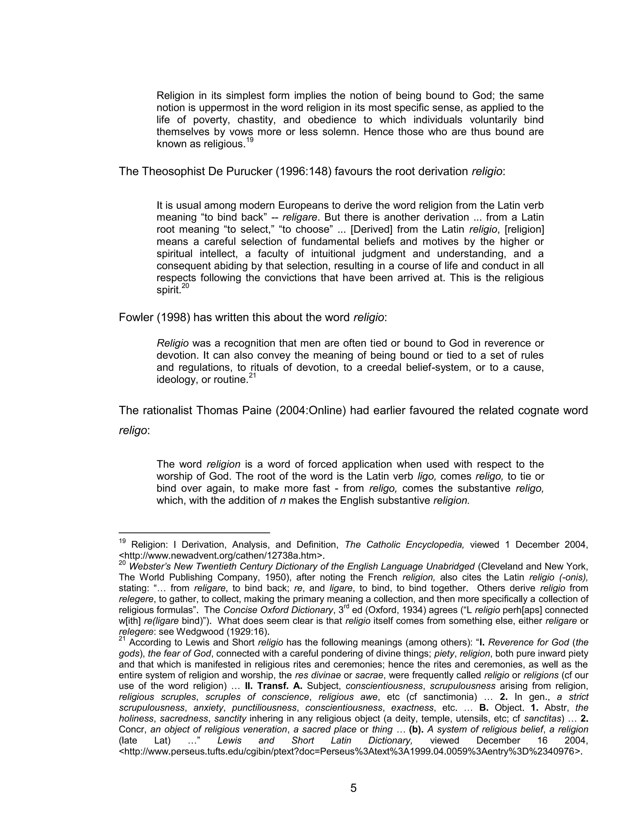 5 
Religion in its simplest form implies the notion of being bound to God; the same notion is uppermost in the word religion in its most specific sense, as applied to the life of poverty, chastity, and obedience to which individuals voluntarily bind themselves by vows more or less solemn. Hence those who are thus bound are known as religious.19 
The Theosophist De Purucker (1996:148) favours the root derivation religio: 
It is usual among modern Europeans to derive the word religion from the Latin verb meaning “to bind back” -- religare. But there is another derivation ... from a Latin root meaning “to select,” “to choose” ... [Derived] from the Latin religio, [religion] means a careful selection of fundamental beliefs and motives by the higher or spiritual intellect, a faculty of intuitional judgment and understanding, and a consequent abiding by that selection, resulting in a course of life and conduct in all respects following the convictions that have been arrived at. This is the religious spirit.20 
Fowler (1998) has written this about the word religio: 
Religio was a recognition that men are often tied or bound to God in reverence or devotion. It can also convey the meaning of being bound or tied to a set of rules and regulations, to rituals of devotion, to a creedal belief-system, or to a cause, ideology, or routine.21 
The rationalist Thomas Paine (2004:Online) had earlier favoured the related cognate word religo: 
The word religion is a word of forced application when used with respect to the worship of God. The root of the word is the Latin verb ligo, comes religo, to tie or bind over again, to make more fast - from religo, comes the substantive religo, which, with the addition of n makes the English substantive religion. 
19 Religion: I Derivation, Analysis, and Definition, The Catholic Encyclopedia, viewed 1 December 2004, <http://www.newadvent.org/cathen/12738a.htm>. 
20 Webster’s New Twentieth Century Dictionary of the English Language Unabridged (Cleveland and New York, The World Publishing Company, 1950), after noting the French religion, also cites the Latin religio (-onis), stating: “… from religare, to bind back; re, and ligare, to bind, to bind together. Others derive religio from relegere, to gather, to collect, making the primary meaning a collection, and then more specifically a collection of religious formulas”. The Concise Oxford Dictionary, 3rd ed (Oxford, 1934) agrees (“L religio perh[aps] connected w[ith] re(ligare bind)”). What does seem clear is that religio itself comes from something else, either religare or relegere: see Wedgwood (1929:16). 
21 According to Lewis and Short religio has the following meanings (among others): “I. Reverence for God (the gods), the fear of God, connected with a careful pondering of divine things; piety, religion, both pure inward piety and that which is manifested in religious rites and ceremonies; hence the rites and ceremonies, as well as the entire system of religion and worship, the res divinae or sacrae, were frequently called religio or religions (cf our use of the word religion) … II. Transf. A. Subject, conscientiousness, scrupulousness arising from religion, religious scruples, scruples of conscience, religious awe, etc (cf sanctimonia) … 2. In gen., a strict scrupulousness, anxiety, punctiliousness, conscientiousness, exactness, etc. … B. Object. 1. Abstr, the holiness, sacredness, sanctity inhering in any religious object (a deity, temple, utensils, etc; cf sanctitas) … 2. Concr, an object of religious veneration, a sacred place or thing … (b). A system of religious belief, a religion (late Lat) …” Lewis and Short Latin Dictionary, viewed December 16 2004, <http://www.perseus.tufts.edu/cgibin/ptext?doc=Perseus%3Atext%3A1999.04.0059%3Aentry%3D%2340976>.  