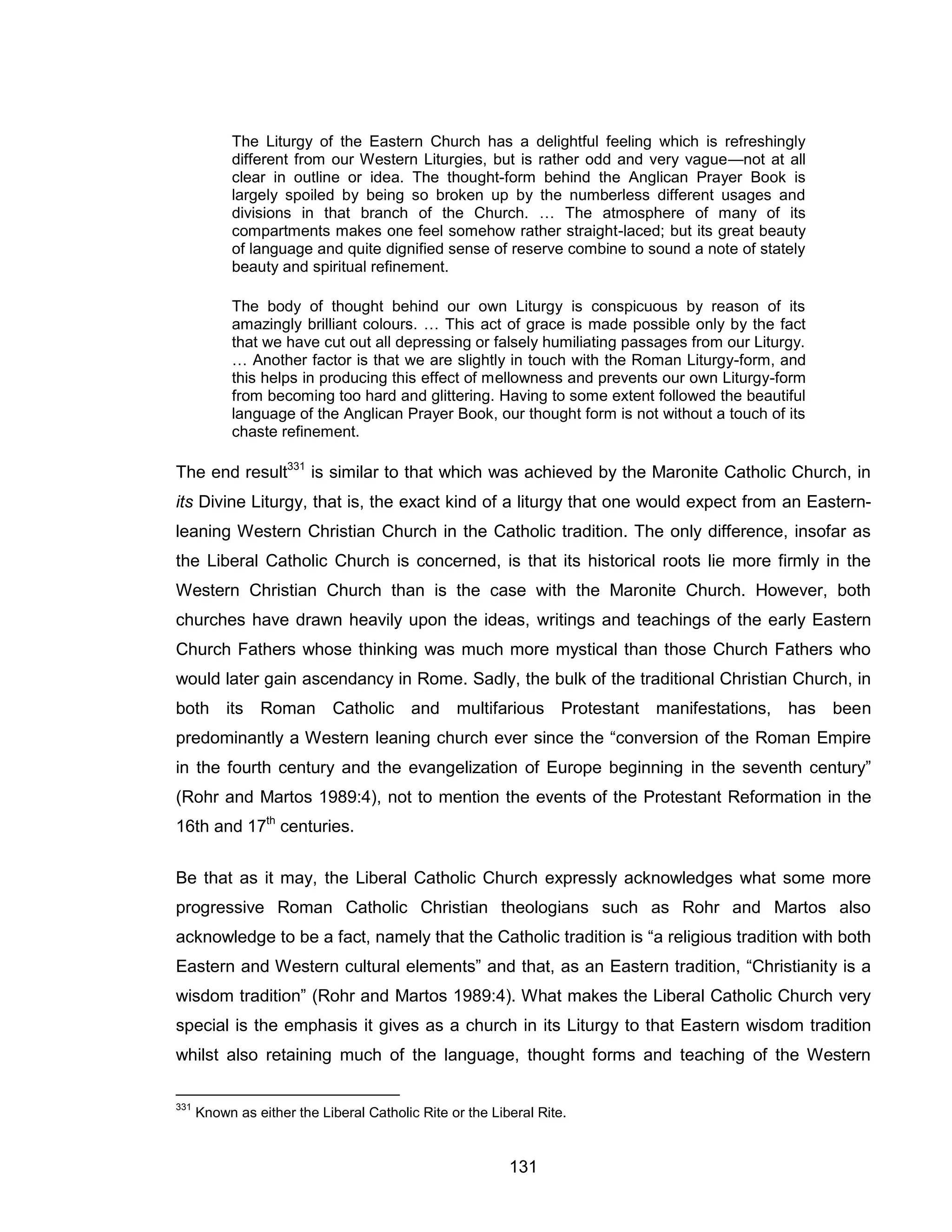 131 
The Liturgy of the Eastern Church has a delightful feeling which is refreshingly different from our Western Liturgies, but is rather odd and very vague—not at all clear in outline or idea. The thought-form behind the Anglican Prayer Book is largely spoiled by being so broken up by the numberless different usages and divisions in that branch of the Church. … The atmosphere of many of its compartments makes one feel somehow rather straight-laced; but its great beauty of language and quite dignified sense of reserve combine to sound a note of stately beauty and spiritual refinement. 
The body of thought behind our own Liturgy is conspicuous by reason of its amazingly brilliant colours. … This act of grace is made possible only by the fact that we have cut out all depressing or falsely humiliating passages from our Liturgy. … Another factor is that we are slightly in touch with the Roman Liturgy-form, and this helps in producing this effect of mellowness and prevents our own Liturgy-form from becoming too hard and glittering. Having to some extent followed the beautiful language of the Anglican Prayer Book, our thought form is not without a touch of its chaste refinement. 
The end result331 is similar to that which was achieved by the Maronite Catholic Church, in its Divine Liturgy, that is, the exact kind of a liturgy that one would expect from an Eastern- leaning Western Christian Church in the Catholic tradition. The only difference, insofar as the Liberal Catholic Church is concerned, is that its historical roots lie more firmly in the Western Christian Church than is the case with the Maronite Church. However, both churches have drawn heavily upon the ideas, writings and teachings of the early Eastern Church Fathers whose thinking was much more mystical than those Church Fathers who would later gain ascendancy in Rome. Sadly, the bulk of the traditional Christian Church, in both its Roman Catholic and multifarious Protestant manifestations, has been predominantly a Western leaning church ever since the “conversion of the Roman Empire in the fourth century and the evangelization of Europe beginning in the seventh century” (Rohr and Martos 1989:4), not to mention the events of the Protestant Reformation in the 16th and 17th centuries. 
Be that as it may, the Liberal Catholic Church expressly acknowledges what some more progressive Roman Catholic Christian theologians such as Rohr and Martos also acknowledge to be a fact, namely that the Catholic tradition is “a religious tradition with both Eastern and Western cultural elements” and that, as an Eastern tradition, “Christianity is a wisdom tradition” (Rohr and Martos 1989:4). What makes the Liberal Catholic Church very special is the emphasis it gives as a church in its Liturgy to that Eastern wisdom tradition whilst also retaining much of the language, thought forms and teaching of the Western 
331 Known as either the Liberal Catholic Rite or the Liberal Rite.  