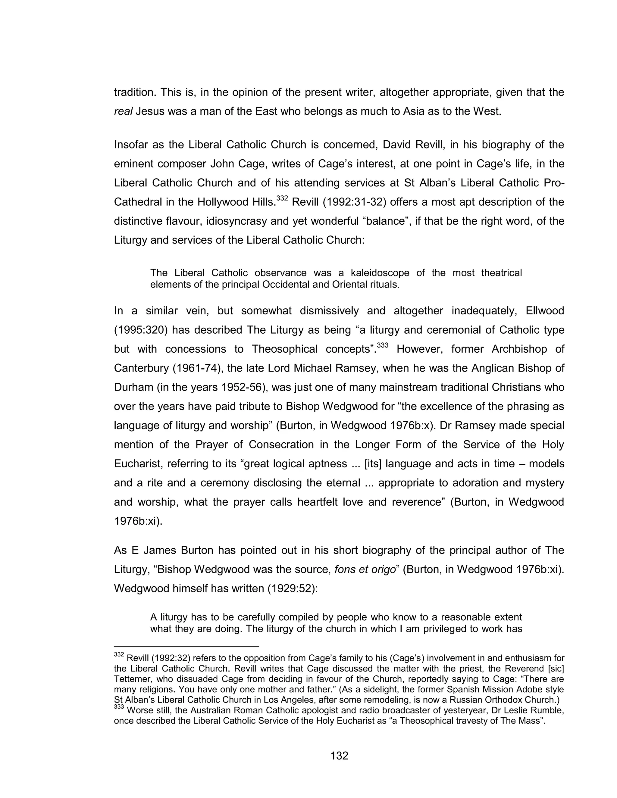 132 
tradition. This is, in the opinion of the present writer, altogether appropriate, given that the real Jesus was a man of the East who belongs as much to Asia as to the West. 
Insofar as the Liberal Catholic Church is concerned, David Revill, in his biography of the eminent composer John Cage, writes of Cage’s interest, at one point in Cage’s life, in the Liberal Catholic Church and of his attending services at St Alban’s Liberal Catholic Pro- Cathedral in the Hollywood Hills.332 Revill (1992:31-32) offers a most apt description of the distinctive flavour, idiosyncrasy and yet wonderful “balance”, if that be the right word, of the Liturgy and services of the Liberal Catholic Church: 
The Liberal Catholic observance was a kaleidoscope of the most theatrical elements of the principal Occidental and Oriental rituals. 
In a similar vein, but somewhat dismissively and altogether inadequately, Ellwood (1995:320) has described The Liturgy as being “a liturgy and ceremonial of Catholic type but with concessions to Theosophical concepts”.333 However, former Archbishop of Canterbury (1961-74), the late Lord Michael Ramsey, when he was the Anglican Bishop of Durham (in the years 1952-56), was just one of many mainstream traditional Christians who over the years have paid tribute to Bishop Wedgwood for “the excellence of the phrasing as language of liturgy and worship” (Burton, in Wedgwood 1976b:x). Dr Ramsey made special mention of the Prayer of Consecration in the Longer Form of the Service of the Holy Eucharist, referring to its “great logical aptness ... [its] language and acts in time – models and a rite and a ceremony disclosing the eternal ... appropriate to adoration and mystery and worship, what the prayer calls heartfelt love and reverence” (Burton, in Wedgwood 1976b:xi). 
As E James Burton has pointed out in his short biography of the principal author of The Liturgy, “Bishop Wedgwood was the source, fons et origo” (Burton, in Wedgwood 1976b:xi). Wedgwood himself has written (1929:52): 
A liturgy has to be carefully compiled by people who know to a reasonable extent what they are doing. The liturgy of the church in which I am privileged to work has 
332 Revill (1992:32) refers to the opposition from Cage’s family to his (Cage’s) involvement in and enthusiasm for the Liberal Catholic Church. Revill writes that Cage discussed the matter with the priest, the Reverend [sic] Tettemer, who dissuaded Cage from deciding in favour of the Church, reportedly saying to Cage: “There are many religions. You have only one mother and father.” (As a sidelight, the former Spanish Mission Adobe style St Alban’s Liberal Catholic Church in Los Angeles, after some remodeling, is now a Russian Orthodox Church.) 
333 Worse still, the Australian Roman Catholic apologist and radio broadcaster of yesteryear, Dr Leslie Rumble, once described the Liberal Catholic Service of the Holy Eucharist as “a Theosophical travesty of The Mass”.  