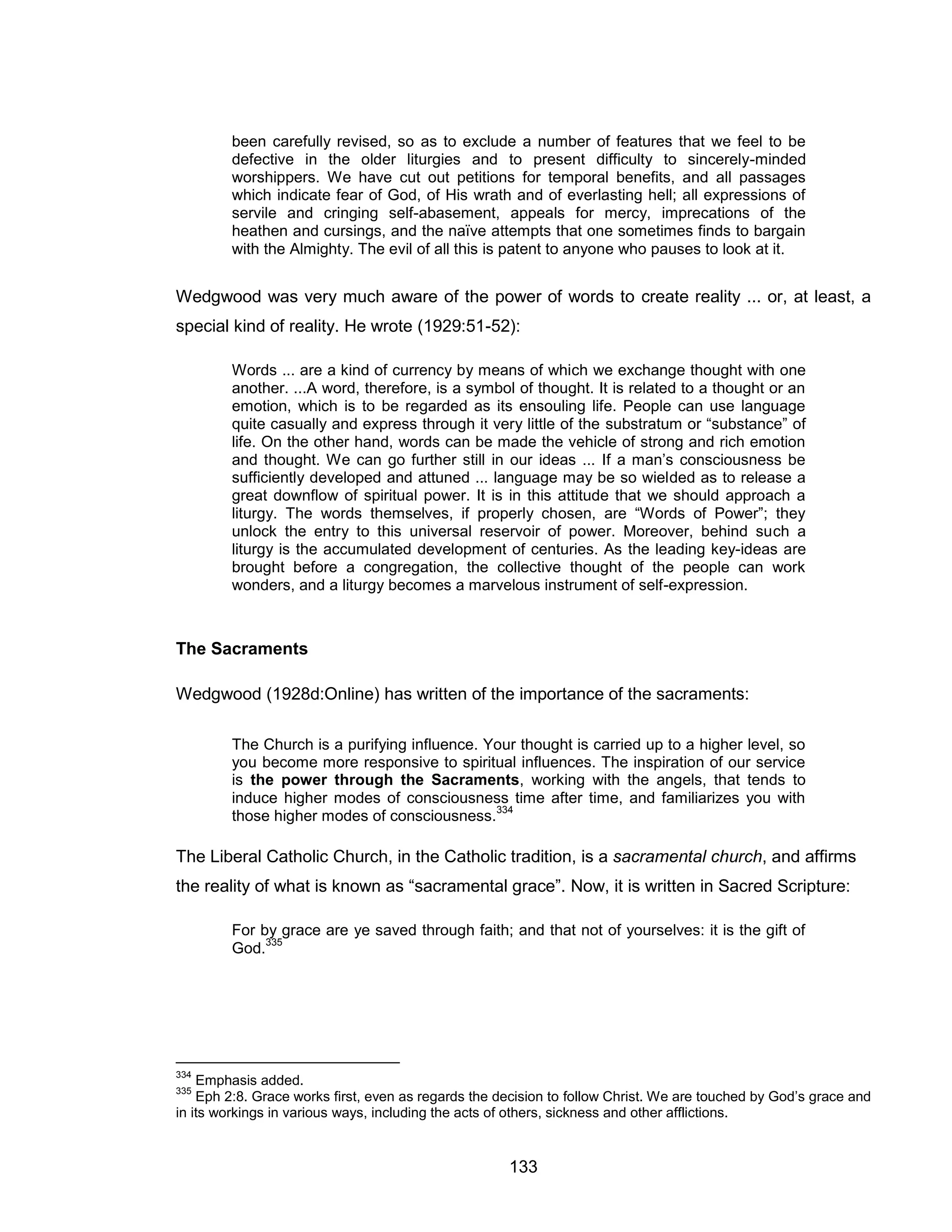 133 
been carefully revised, so as to exclude a number of features that we feel to be defective in the older liturgies and to present difficulty to sincerely-minded worshippers. We have cut out petitions for temporal benefits, and all passages which indicate fear of God, of His wrath and of everlasting hell; all expressions of servile and cringing self-abasement, appeals for mercy, imprecations of the heathen and cursings, and the naïve attempts that one sometimes finds to bargain with the Almighty. The evil of all this is patent to anyone who pauses to look at it. 
Wedgwood was very much aware of the power of words to create reality ... or, at least, a special kind of reality. He wrote (1929:51-52): 
Words ... are a kind of currency by means of which we exchange thought with one another. ...A word, therefore, is a symbol of thought. It is related to a thought or an emotion, which is to be regarded as its ensouling life. People can use language quite casually and express through it very little of the substratum or “substance” of life. On the other hand, words can be made the vehicle of strong and rich emotion and thought. We can go further still in our ideas ... If a man’s consciousness be sufficiently developed and attuned ... language may be so wielded as to release a great downflow of spiritual power. It is in this attitude that we should approach a liturgy. The words themselves, if properly chosen, are “Words of Power”; they unlock the entry to this universal reservoir of power. Moreover, behind such a liturgy is the accumulated development of centuries. As the leading key-ideas are brought before a congregation, the collective thought of the people can work wonders, and a liturgy becomes a marvelous instrument of self-expression. 
The Sacraments 
Wedgwood (1928d:Online) has written of the importance of the sacraments: 
The Church is a purifying influence. Your thought is carried up to a higher level, so you become more responsive to spiritual influences. The inspiration of our service is the power through the Sacraments, working with the angels, that tends to induce higher modes of consciousness time after time, and familiarizes you with those higher modes of consciousness.334 
The Liberal Catholic Church, in the Catholic tradition, is a sacramental church, and affirms the reality of what is known as “sacramental grace”. Now, it is written in Sacred Scripture: 
For by grace are ye saved through faith; and that not of yourselves: it is the gift of God.335 
334 Emphasis added. 
335 Eph 2:8. Grace works first, even as regards the decision to follow Christ. We are touched by God’s grace and in its workings in various ways, including the acts of others, sickness and other afflictions.  