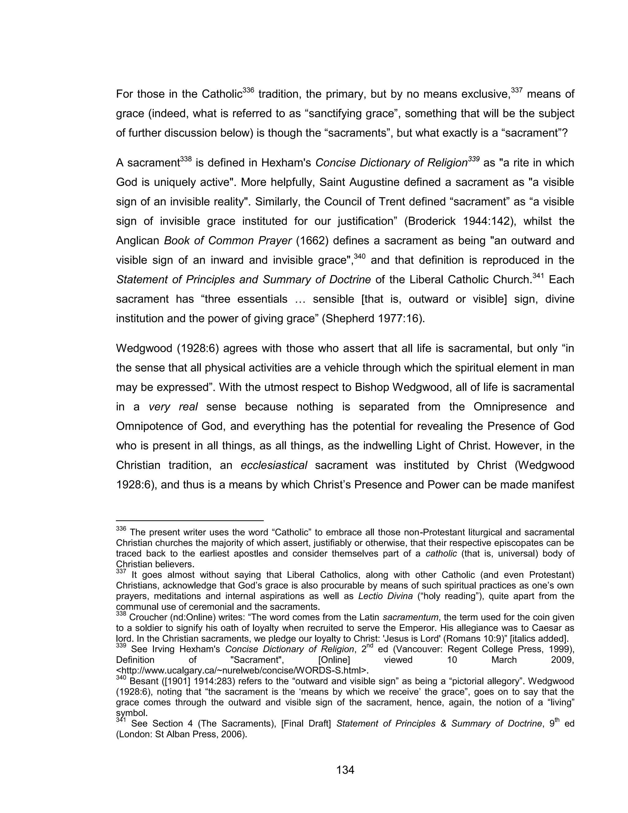 134 
For those in the Catholic336 tradition, the primary, but by no means exclusive,337 means of grace (indeed, what is referred to as “sanctifying grace”, something that will be the subject of further discussion below) is though the “sacraments”, but what exactly is a “sacrament”? 
A sacrament338 is defined in Hexham's Concise Dictionary of Religion339 as "a rite in which God is uniquely active". More helpfully, Saint Augustine defined a sacrament as "a visible sign of an invisible reality". Similarly, the Council of Trent defined “sacrament” as “a visible sign of invisible grace instituted for our justification” (Broderick 1944:142), whilst the Anglican Book of Common Prayer (1662) defines a sacrament as being "an outward and visible sign of an inward and invisible grace",340 and that definition is reproduced in the Statement of Principles and Summary of Doctrine of the Liberal Catholic Church.341 Each sacrament has “three essentials … sensible [that is, outward or visible] sign, divine institution and the power of giving grace” (Shepherd 1977:16). 
Wedgwood (1928:6) agrees with those who assert that all life is sacramental, but only “in the sense that all physical activities are a vehicle through which the spiritual element in man may be expressed”. With the utmost respect to Bishop Wedgwood, all of life is sacramental in a very real sense because nothing is separated from the Omnipresence and Omnipotence of God, and everything has the potential for revealing the Presence of God who is present in all things, as all things, as the indwelling Light of Christ. However, in the Christian tradition, an ecclesiastical sacrament was instituted by Christ (Wedgwood 1928:6), and thus is a means by which Christ’s Presence and Power can be made manifest 
336 The present writer uses the word “Catholic” to embrace all those non-Protestant liturgical and sacramental Christian churches the majority of which assert, justifiably or otherwise, that their respective episcopates can be traced back to the earliest apostles and consider themselves part of a catholic (that is, universal) body of Christian believers. 
337 It goes almost without saying that Liberal Catholics, along with other Catholic (and even Protestant) Christians, acknowledge that God’s grace is also procurable by means of such spiritual practices as one’s own prayers, meditations and internal aspirations as well as Lectio Divina (“holy reading”), quite apart from the communal use of ceremonial and the sacraments. 
338 Croucher (nd:Online) writes: “The word comes from the Latin sacramentum, the term used for the coin given to a soldier to signify his oath of loyalty when recruited to serve the Emperor. His allegiance was to Caesar as lord. In the Christian sacraments, we pledge our loyalty to Christ: 'Jesus is Lord' (Romans 10:9)” [italics added]. 
339 See Irving Hexham's Concise Dictionary of Religion, 2nd ed (Vancouver: Regent College Press, 1999), Definition of "Sacrament", [Online] viewed 10 March 2009, <http://www.ucalgary.ca/~nurelweb/concise/WORDS-S.html>. 
340 Besant ([1901] 1914:283) refers to the “outward and visible sign” as being a “pictorial allegory”. Wedgwood (1928:6), noting that “the sacrament is the ‘means by which we receive’ the grace”, goes on to say that the grace comes through the outward and visible sign of the sacrament, hence, again, the notion of a “living” symbol. 
341 See Section 4 (The Sacraments), [Final Draft] Statement of Principles & Summary of Doctrine, 9th ed (London: St Alban Press, 2006).  