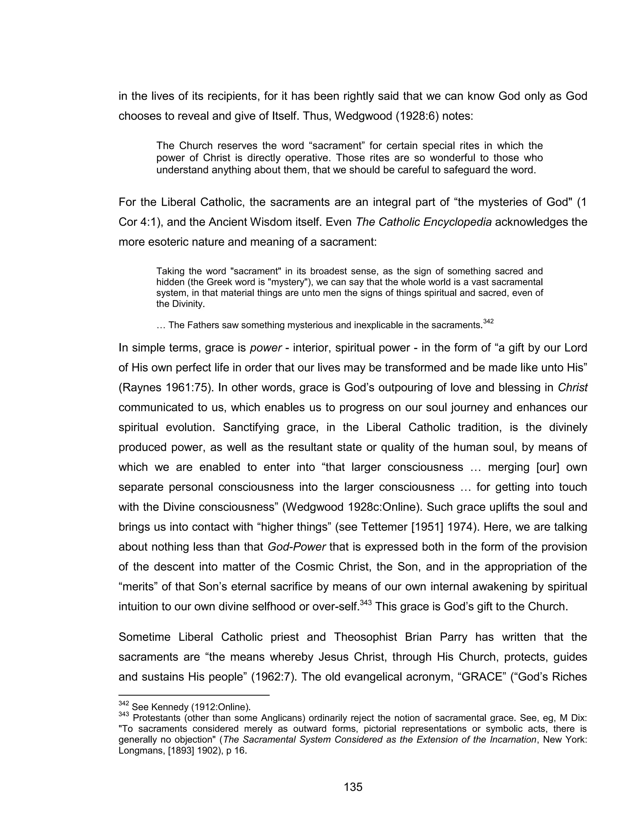 135 
in the lives of its recipients, for it has been rightly said that we can know God only as God chooses to reveal and give of Itself. Thus, Wedgwood (1928:6) notes: 
The Church reserves the word “sacrament” for certain special rites in which the power of Christ is directly operative. Those rites are so wonderful to those who understand anything about them, that we should be careful to safeguard the word. 
For the Liberal Catholic, the sacraments are an integral part of “the mysteries of God" (1 Cor 4:1), and the Ancient Wisdom itself. Even The Catholic Encyclopedia acknowledges the more esoteric nature and meaning of a sacrament: 
Taking the word "sacrament" in its broadest sense, as the sign of something sacred and hidden (the Greek word is "mystery"), we can say that the whole world is a vast sacramental system, in that material things are unto men the signs of things spiritual and sacred, even of the Divinity. 
… The Fathers saw something mysterious and inexplicable in the sacraments.342 
In simple terms, grace is power - interior, spiritual power - in the form of “a gift by our Lord of His own perfect life in order that our lives may be transformed and be made like unto His” (Raynes 1961:75). In other words, grace is God’s outpouring of love and blessing in Christ communicated to us, which enables us to progress on our soul journey and enhances our spiritual evolution. Sanctifying grace, in the Liberal Catholic tradition, is the divinely produced power, as well as the resultant state or quality of the human soul, by means of which we are enabled to enter into “that larger consciousness … merging [our] own separate personal consciousness into the larger consciousness … for getting into touch with the Divine consciousness” (Wedgwood 1928c:Online). Such grace uplifts the soul and brings us into contact with “higher things” (see Tettemer [1951] 1974). Here, we are talking about nothing less than that God-Power that is expressed both in the form of the provision of the descent into matter of the Cosmic Christ, the Son, and in the appropriation of the “merits” of that Son’s eternal sacrifice by means of our own internal awakening by spiritual intuition to our own divine selfhood or over-self.343 This grace is God’s gift to the Church. 
Sometime Liberal Catholic priest and Theosophist Brian Parry has written that the sacraments are “the means whereby Jesus Christ, through His Church, protects, guides and sustains His people” (1962:7). The old evangelical acronym, “GRACE” (“God’s Riches 
342 See Kennedy (1912:Online). 
343 Protestants (other than some Anglicans) ordinarily reject the notion of sacramental grace. See, eg, M Dix: "To sacraments considered merely as outward forms, pictorial representations or symbolic acts, there is generally no objection" (The Sacramental System Considered as the Extension of the Incarnation, New York: Longmans, [1893] 1902), p 16.  