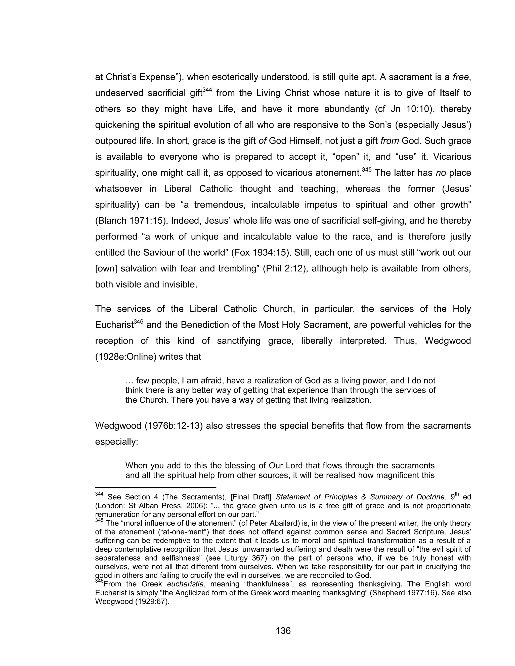 136 
at Christ’s Expense”), when esoterically understood, is still quite apt. A sacrament is a free, undeserved sacrificial gift344 from the Living Christ whose nature it is to give of Itself to others so they might have Life, and have it more abundantly (cf Jn 10:10), thereby quickening the spiritual evolution of all who are responsive to the Son’s (especially Jesus’) outpoured life. In short, grace is the gift of God Himself, not just a gift from God. Such grace is available to everyone who is prepared to accept it, “open” it, and “use” it. Vicarious spirituality, one might call it, as opposed to vicarious atonement.345 The latter has no place whatsoever in Liberal Catholic thought and teaching, whereas the former (Jesus’ spirituality) can be “a tremendous, incalculable impetus to spiritual and other growth” (Blanch 1971:15). Indeed, Jesus’ whole life was one of sacrificial self-giving, and he thereby performed “a work of unique and incalculable value to the race, and is therefore justly entitled the Saviour of the world” (Fox 1934:15). Still, each one of us must still “work out our [own] salvation with fear and trembling” (Phil 2:12), although help is available from others, both visible and invisible. 
The services of the Liberal Catholic Church, in particular, the services of the Holy Eucharist346 and the Benediction of the Most Holy Sacrament, are powerful vehicles for the reception of this kind of sanctifying grace, liberally interpreted. Thus, Wedgwood (1928e:Online) writes that 
… few people, I am afraid, have a realization of God as a living power, and I do not think there is any better way of getting that experience than through the services of the Church. There you have a way of getting that living realization. 
Wedgwood (1976b:12-13) also stresses the special benefits that flow from the sacraments especially: 
When you add to this the blessing of Our Lord that flows through the sacraments and all the spiritual help from other sources, it will be realised how magnificent this 
344 See Section 4 (The Sacraments), [Final Draft] Statement of Principles & Summary of Doctrine, 9th ed (London: St Alban Press, 2006): “... the grace given unto us is a free gift of grace and is not proportionate remuneration for any personal effort on our part.” 
345 The “moral influence of the atonement” (cf Peter Abailard) is, in the view of the present writer, the only theory of the atonement (“at-one-ment”) that does not offend against common sense and Sacred Scripture. Jesus’ suffering can be redemptive to the extent that it leads us to moral and spiritual transformation as a result of a deep contemplative recognition that Jesus’ unwarranted suffering and death were the result of “the evil spirit of separateness and selfishness” (see Liturgy 367) on the part of persons who, if we be truly honest with ourselves, were not all that different from ourselves. When we take responsibility for our part in crucifying the good in others and failing to crucify the evil in ourselves, we are reconciled to God. 
346From the Greek eucharistia, meaning “thankfulness”, as representing thanksgiving. The English word Eucharist is simply “the Anglicized form of the Greek word meaning thanksgiving” (Shepherd 1977:16). See also Wedgwood (1929:67).  