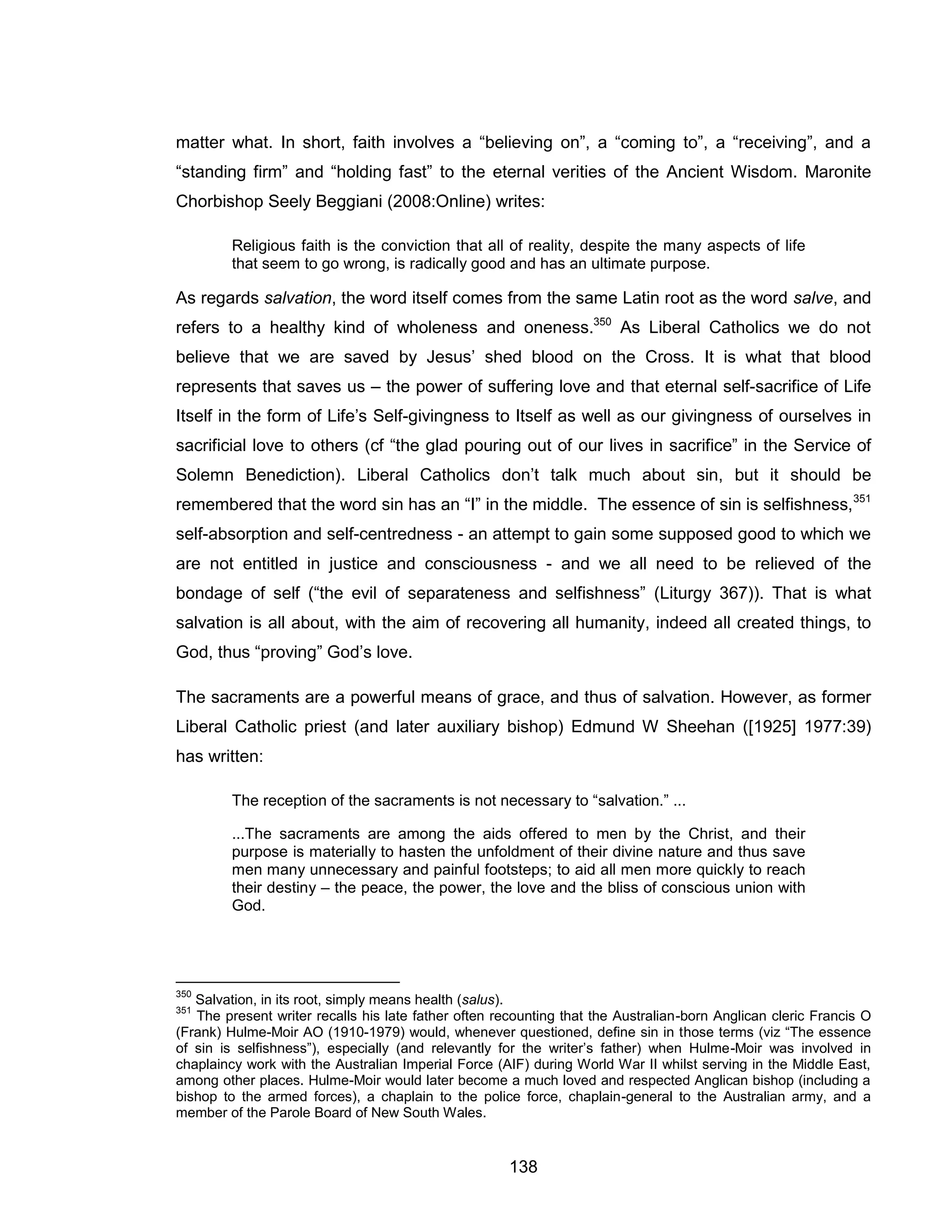 138 
matter what. In short, faith involves a “believing on”, a “coming to”, a “receiving”, and a “standing firm” and “holding fast” to the eternal verities of the Ancient Wisdom. Maronite Chorbishop Seely Beggiani (2008:Online) writes: 
Religious faith is the conviction that all of reality, despite the many aspects of life that seem to go wrong, is radically good and has an ultimate purpose. 
As regards salvation, the word itself comes from the same Latin root as the word salve, and refers to a healthy kind of wholeness and oneness.350 As Liberal Catholics we do not believe that we are saved by Jesus’ shed blood on the Cross. It is what that blood represents that saves us – the power of suffering love and that eternal self-sacrifice of Life Itself in the form of Life’s Self-givingness to Itself as well as our givingness of ourselves in sacrificial love to others (cf “the glad pouring out of our lives in sacrifice” in the Service of Solemn Benediction). Liberal Catholics don’t talk much about sin, but it should be remembered that the word sin has an “I” in the middle. The essence of sin is selfishness,351 self-absorption and self-centredness - an attempt to gain some supposed good to which we are not entitled in justice and consciousness - and we all need to be relieved of the bondage of self (“the evil of separateness and selfishness” (Liturgy 367)). That is what salvation is all about, with the aim of recovering all humanity, indeed all created things, to God, thus “proving” God’s love. 
The sacraments are a powerful means of grace, and thus of salvation. However, as former Liberal Catholic priest (and later auxiliary bishop) Edmund W Sheehan ([1925] 1977:39) has written: 
The reception of the sacraments is not necessary to “salvation.” ... 
...The sacraments are among the aids offered to men by the Christ, and their purpose is materially to hasten the unfoldment of their divine nature and thus save men many unnecessary and painful footsteps; to aid all men more quickly to reach their destiny – the peace, the power, the love and the bliss of conscious union with God. 
350 Salvation, in its root, simply means health (salus). 
351 The present writer recalls his late father often recounting that the Australian-born Anglican cleric Francis O (Frank) Hulme-Moir AO (1910-1979) would, whenever questioned, define sin in those terms (viz “The essence of sin is selfishness”), especially (and relevantly for the writer’s father) when Hulme-Moir was involved in chaplaincy work with the Australian Imperial Force (AIF) during World War II whilst serving in the Middle East, among other places. Hulme-Moir would later become a much loved and respected Anglican bishop (including a bishop to the armed forces), a chaplain to the police force, chaplain-general to the Australian army, and a member of the Parole Board of New South Wales.  