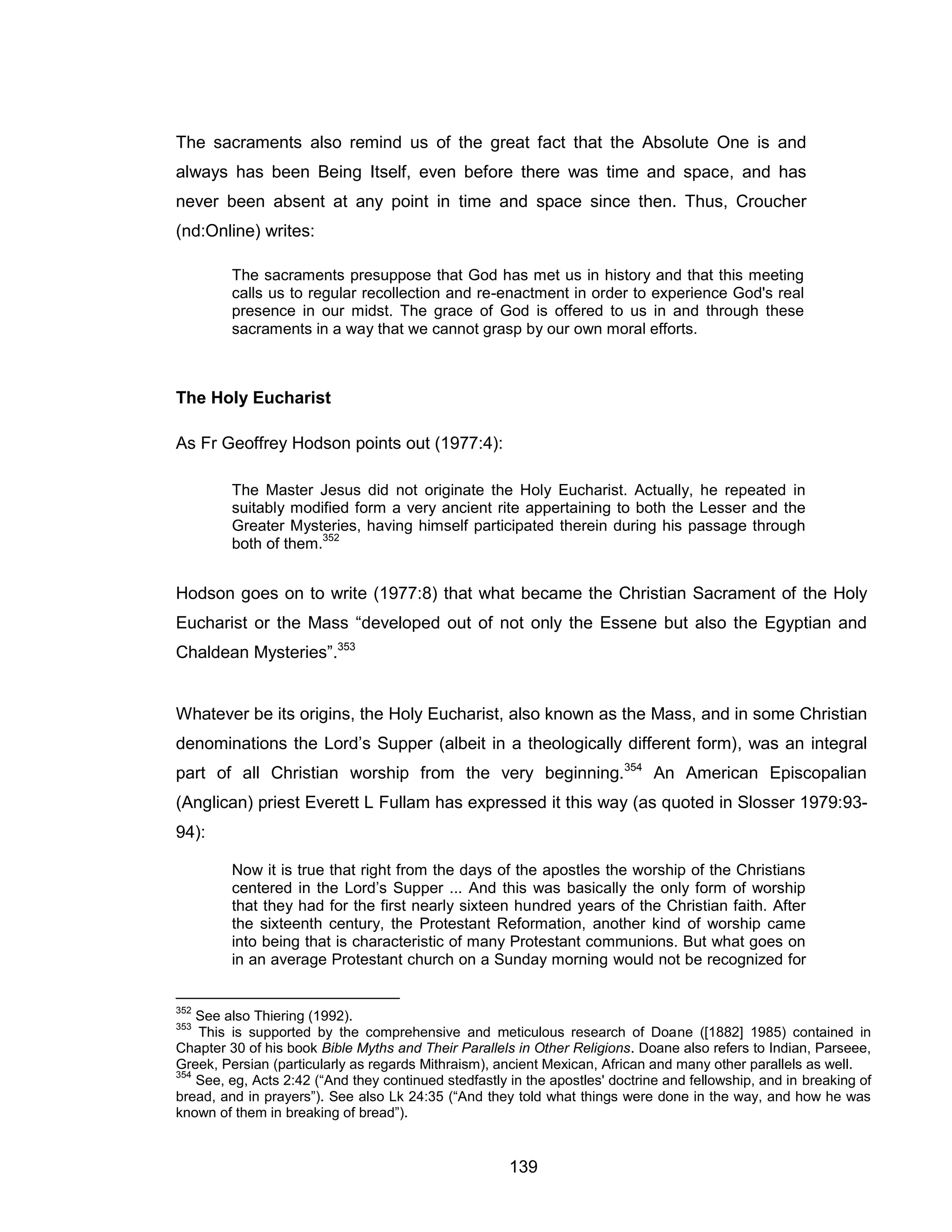 139 
The sacraments also remind us of the great fact that the Absolute One is and always has been Being Itself, even before there was time and space, and has never been absent at any point in time and space since then. Thus, Croucher (nd:Online) writes: 
The sacraments presuppose that God has met us in history and that this meeting calls us to regular recollection and re-enactment in order to experience God's real presence in our midst. The grace of God is offered to us in and through these sacraments in a way that we cannot grasp by our own moral efforts. 
The Holy Eucharist 
As Fr Geoffrey Hodson points out (1977:4): 
The Master Jesus did not originate the Holy Eucharist. Actually, he repeated in suitably modified form a very ancient rite appertaining to both the Lesser and the Greater Mysteries, having himself participated therein during his passage through both of them.352 
Hodson goes on to write (1977:8) that what became the Christian Sacrament of the Holy Eucharist or the Mass “developed out of not only the Essene but also the Egyptian and Chaldean Mysteries”.353 
Whatever be its origins, the Holy Eucharist, also known as the Mass, and in some Christian denominations the Lord’s Supper (albeit in a theologically different form), was an integral part of all Christian worship from the very beginning.354 An American Episcopalian (Anglican) priest Everett L Fullam has expressed it this way (as quoted in Slosser 1979:93- 94): 
Now it is true that right from the days of the apostles the worship of the Christians centered in the Lord’s Supper ... And this was basically the only form of worship that they had for the first nearly sixteen hundred years of the Christian faith. After the sixteenth century, the Protestant Reformation, another kind of worship came into being that is characteristic of many Protestant communions. But what goes on in an average Protestant church on a Sunday morning would not be recognized for 
352 See also Thiering (1992). 
353 This is supported by the comprehensive and meticulous research of Doane ([1882] 1985) contained in Chapter 30 of his book Bible Myths and Their Parallels in Other Religions. Doane also refers to Indian, Parseee, Greek, Persian (particularly as regards Mithraism), ancient Mexican, African and many other parallels as well. 
354 See, eg, Acts 2:42 (“And they continued stedfastly in the apostles' doctrine and fellowship, and in breaking of bread, and in prayers”). See also Lk 24:35 (“And they told what things were done in the way, and how he was known of them in breaking of bread”).  
