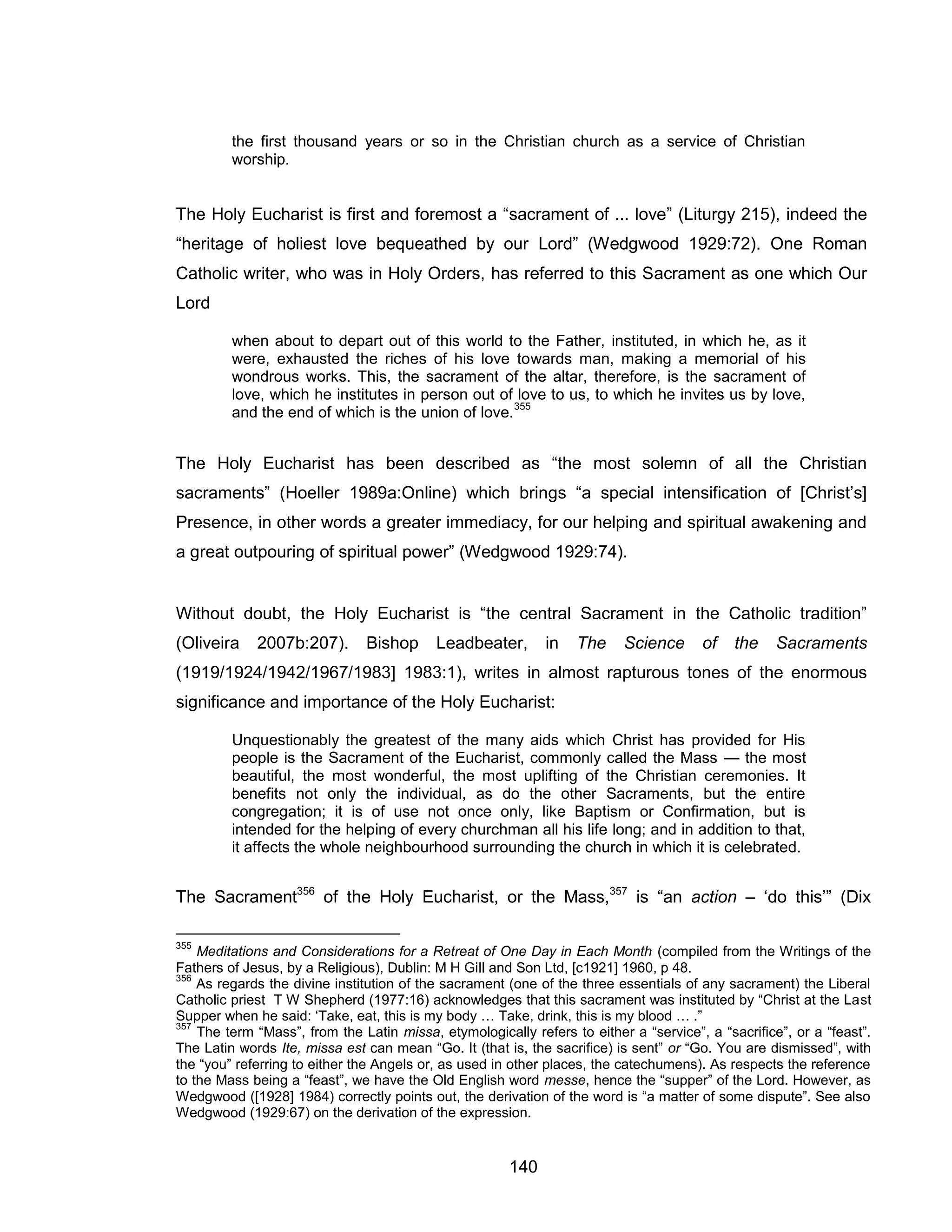 140 
the first thousand years or so in the Christian church as a service of Christian worship. 
The Holy Eucharist is first and foremost a “sacrament of ... love” (Liturgy 215), indeed the “heritage of holiest love bequeathed by our Lord” (Wedgwood 1929:72). One Roman Catholic writer, who was in Holy Orders, has referred to this Sacrament as one which Our Lord 
when about to depart out of this world to the Father, instituted, in which he, as it were, exhausted the riches of his love towards man, making a memorial of his wondrous works. This, the sacrament of the altar, therefore, is the sacrament of love, which he institutes in person out of love to us, to which he invites us by love, and the end of which is the union of love.355 
The Holy Eucharist has been described as “the most solemn of all the Christian sacraments” (Hoeller 1989a:Online) which brings “a special intensification of [Christ’s] Presence, in other words a greater immediacy, for our helping and spiritual awakening and a great outpouring of spiritual power” (Wedgwood 1929:74). 
Without doubt, the Holy Eucharist is “the central Sacrament in the Catholic tradition” (Oliveira 2007b:207). Bishop Leadbeater, in The Science of the Sacraments (1919/1924/1942/1967/1983] 1983:1), writes in almost rapturous tones of the enormous significance and importance of the Holy Eucharist: 
Unquestionably the greatest of the many aids which Christ has provided for His people is the Sacrament of the Eucharist, commonly called the Mass — the most beautiful, the most wonderful, the most uplifting of the Christian ceremonies. It benefits not only the individual, as do the other Sacraments, but the entire congregation; it is of use not once only, like Baptism or Confirmation, but is intended for the helping of every churchman all his life long; and in addition to that, it affects the whole neighbourhood surrounding the church in which it is celebrated. 
The Sacrament356 of the Holy Eucharist, or the Mass,357 is “an action – ‘do this’” (Dix 
355 Meditations and Considerations for a Retreat of One Day in Each Month (compiled from the Writings of the Fathers of Jesus, by a Religious), Dublin: M H Gill and Son Ltd, [c1921] 1960, p 48. 
356 As regards the divine institution of the sacrament (one of the three essentials of any sacrament) the Liberal Catholic priest T W Shepherd (1977:16) acknowledges that this sacrament was instituted by “Christ at the Last Supper when he said: ‘Take, eat, this is my body … Take, drink, this is my blood … .” 
357 The term “Mass”, from the Latin missa, etymologically refers to either a “service”, a “sacrifice”, or a “feast”. The Latin words Ite, missa est can mean “Go. It (that is, the sacrifice) is sent” or “Go. You are dismissed”, with the “you” referring to either the Angels or, as used in other places, the catechumens). As respects the reference to the Mass being a “feast”, we have the Old English word messe, hence the “supper” of the Lord. However, as Wedgwood ([1928] 1984) correctly points out, the derivation of the word is “a matter of some dispute”. See also Wedgwood (1929:67) on the derivation of the expression.  
