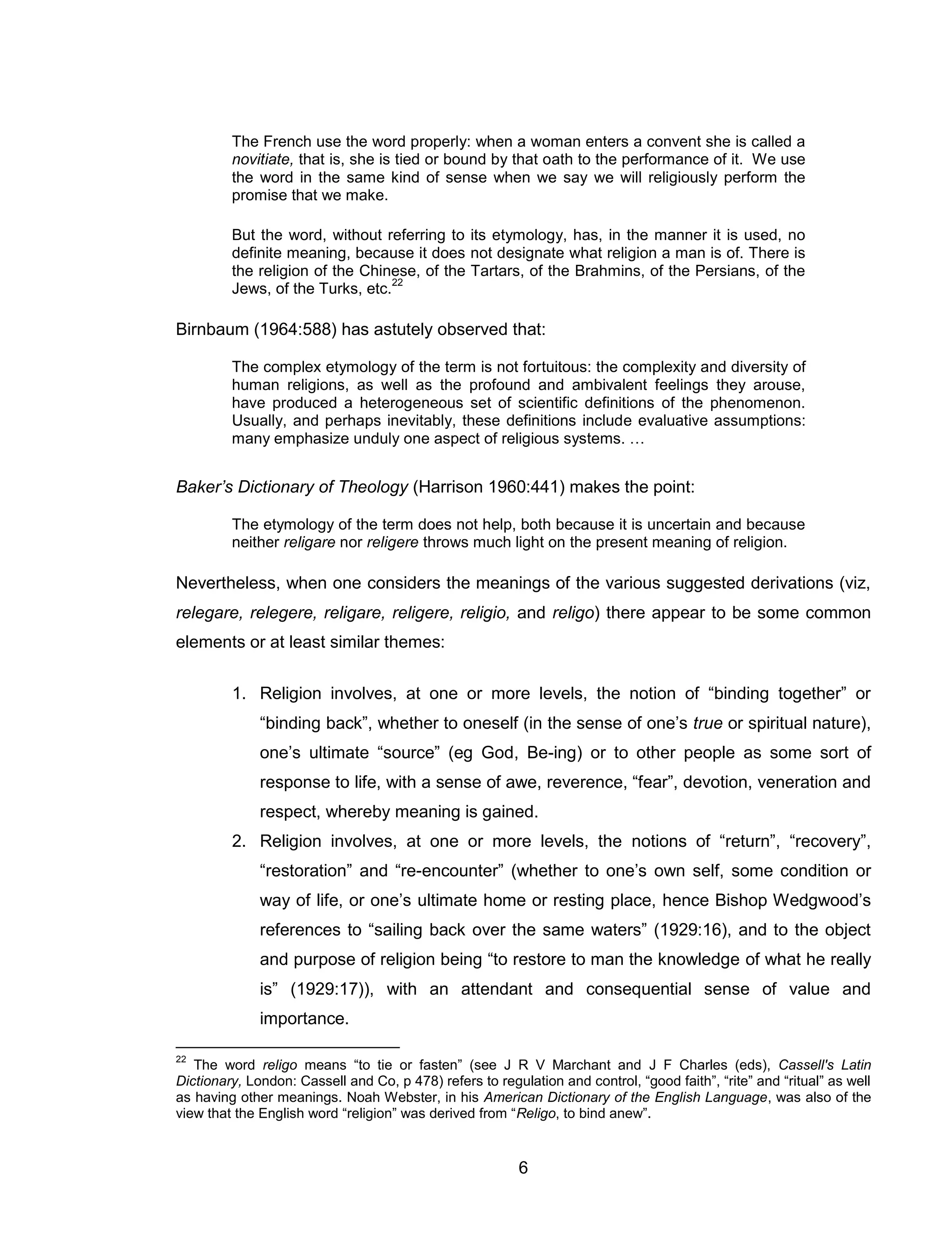 6 
The French use the word properly: when a woman enters a convent she is called a novitiate, that is, she is tied or bound by that oath to the performance of it. We use the word in the same kind of sense when we say we will religiously perform the promise that we make. 
But the word, without referring to its etymology, has, in the manner it is used, no definite meaning, because it does not designate what religion a man is of. There is the religion of the Chinese, of the Tartars, of the Brahmins, of the Persians, of the Jews, of the Turks, etc.22 
Birnbaum (1964:588) has astutely observed that: 
The complex etymology of the term is not fortuitous: the complexity and diversity of human religions, as well as the profound and ambivalent feelings they arouse, have produced a heterogeneous set of scientific definitions of the phenomenon. Usually, and perhaps inevitably, these definitions include evaluative assumptions: many emphasize unduly one aspect of religious systems. … 
Baker’s Dictionary of Theology (Harrison 1960:441) makes the point: 
The etymology of the term does not help, both because it is uncertain and because neither religare nor religere throws much light on the present meaning of religion. 
Nevertheless, when one considers the meanings of the various suggested derivations (viz, relegare, relegere, religare, religere, religio, and religo) there appear to be some common elements or at least similar themes: 
1. Religion involves, at one or more levels, the notion of “binding together” or “binding back”, whether to oneself (in the sense of one’s true or spiritual nature), one’s ultimate “source” (eg God, Be-ing) or to other people as some sort of response to life, with a sense of awe, reverence, “fear”, devotion, veneration and respect, whereby meaning is gained. 
2. Religion involves, at one or more levels, the notions of “return”, “recovery”, “restoration” and “re-encounter” (whether to one’s own self, some condition or way of life, or one’s ultimate home or resting place, hence Bishop Wedgwood’s references to “sailing back over the same waters” (1929:16), and to the object and purpose of religion being “to restore to man the knowledge of what he really is” (1929:17)), with an attendant and consequential sense of value and importance. 
22 The word religo means “to tie or fasten” (see J R V Marchant and J F Charles (eds), Cassell's Latin Dictionary, London: Cassell and Co, p 478) refers to regulation and control, “good faith”, “rite” and “ritual” as well as having other meanings. Noah Webster, in his American Dictionary of the English Language, was also of the view that the English word “religion” was derived from “Religo, to bind anew”.  
