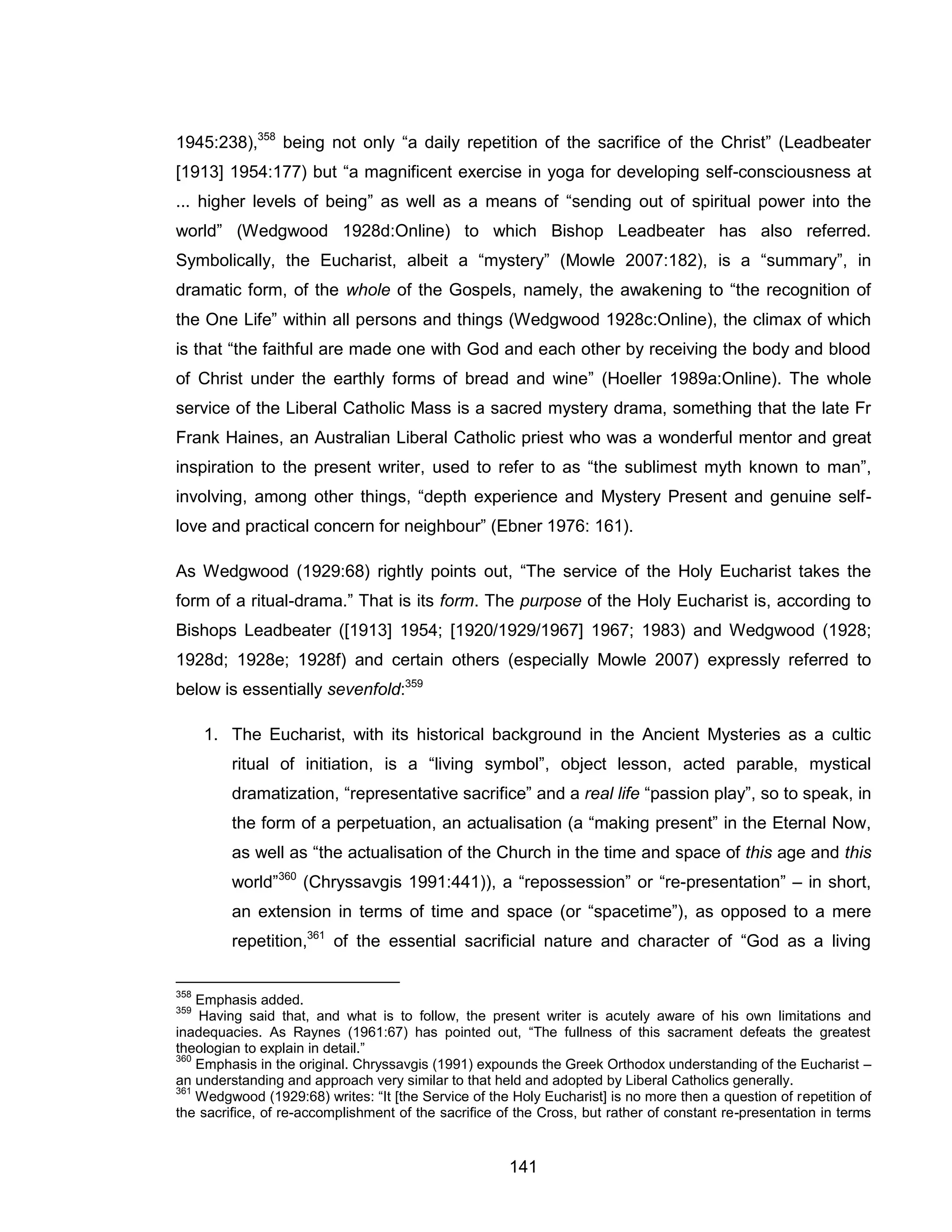 141 
1945:238),358 being not only “a daily repetition of the sacrifice of the Christ” (Leadbeater [1913] 1954:177) but “a magnificent exercise in yoga for developing self-consciousness at ... higher levels of being” as well as a means of “sending out of spiritual power into the world” (Wedgwood 1928d:Online) to which Bishop Leadbeater has also referred. Symbolically, the Eucharist, albeit a “mystery” (Mowle 2007:182), is a “summary”, in dramatic form, of the whole of the Gospels, namely, the awakening to “the recognition of the One Life” within all persons and things (Wedgwood 1928c:Online), the climax of which is that “the faithful are made one with God and each other by receiving the body and blood of Christ under the earthly forms of bread and wine” (Hoeller 1989a:Online). The whole service of the Liberal Catholic Mass is a sacred mystery drama, something that the late Fr Frank Haines, an Australian Liberal Catholic priest who was a wonderful mentor and great inspiration to the present writer, used to refer to as “the sublimest myth known to man”, involving, among other things, “depth experience and Mystery Present and genuine self- love and practical concern for neighbour” (Ebner 1976: 161). 
As Wedgwood (1929:68) rightly points out, “The service of the Holy Eucharist takes the form of a ritual-drama.” That is its form. The purpose of the Holy Eucharist is, according to Bishops Leadbeater ([1913] 1954; [1920/1929/1967] 1967; 1983) and Wedgwood (1928; 1928d; 1928e; 1928f) and certain others (especially Mowle 2007) expressly referred to below is essentially sevenfold:359 
1. The Eucharist, with its historical background in the Ancient Mysteries as a cultic ritual of initiation, is a “living symbol”, object lesson, acted parable, mystical dramatization, “representative sacrifice” and a real life “passion play”, so to speak, in the form of a perpetuation, an actualisation (a “making present” in the Eternal Now, as well as “the actualisation of the Church in the time and space of this age and this world”360 (Chryssavgis 1991:441)), a “repossession” or “re-presentation” – in short, an extension in terms of time and space (or “spacetime”), as opposed to a mere repetition,361 of the essential sacrificial nature and character of “God as a living 
358 Emphasis added. 
359 Having said that, and what is to follow, the present writer is acutely aware of his own limitations and inadequacies. As Raynes (1961:67) has pointed out, “The fullness of this sacrament defeats the greatest theologian to explain in detail.” 
360 Emphasis in the original. Chryssavgis (1991) expounds the Greek Orthodox understanding of the Eucharist – an understanding and approach very similar to that held and adopted by Liberal Catholics generally. 
361 Wedgwood (1929:68) writes: “It [the Service of the Holy Eucharist] is no more then a question of repetition of the sacrifice, of re-accomplishment of the sacrifice of the Cross, but rather of constant re-presentation in terms  