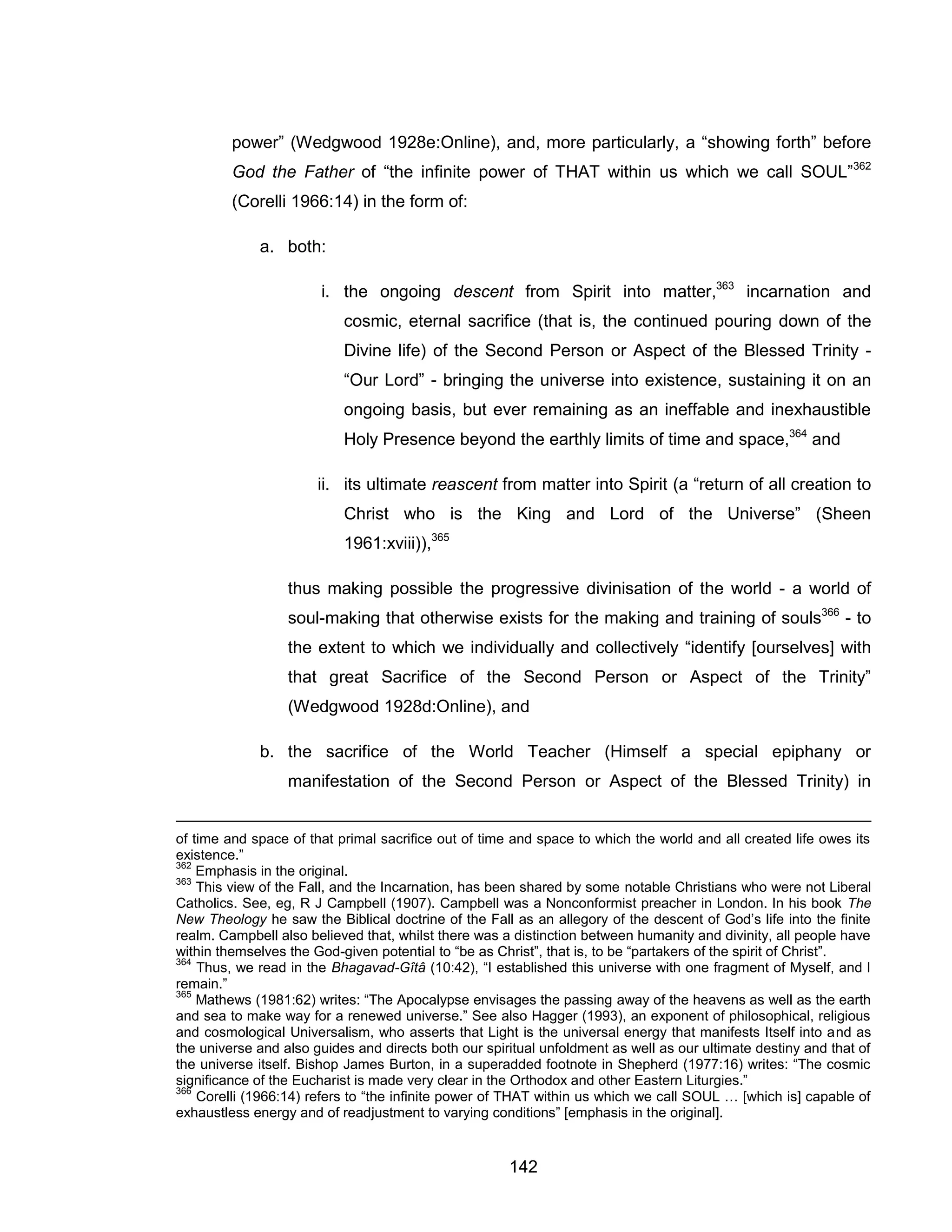 142 
power” (Wedgwood 1928e:Online), and, more particularly, a “showing forth” before God the Father of “the infinite power of THAT within us which we call SOUL”362 (Corelli 1966:14) in the form of: 
a. both: 
i. the ongoing descent from Spirit into matter,363 incarnation and cosmic, eternal sacrifice (that is, the continued pouring down of the Divine life) of the Second Person or Aspect of the Blessed Trinity - “Our Lord” - bringing the universe into existence, sustaining it on an ongoing basis, but ever remaining as an ineffable and inexhaustible Holy Presence beyond the earthly limits of time and space,364 and 
ii. its ultimate reascent from matter into Spirit (a “return of all creation to Christ who is the King and Lord of the Universe” (Sheen 1961:xviii)),365 
thus making possible the progressive divinisation of the world - a world of soul-making that otherwise exists for the making and training of souls366 - to the extent to which we individually and collectively “identify [ourselves] with that great Sacrifice of the Second Person or Aspect of the Trinity” (Wedgwood 1928d:Online), and 
b. the sacrifice of the World Teacher (Himself a special epiphany or manifestation of the Second Person or Aspect of the Blessed Trinity) in 
of time and space of that primal sacrifice out of time and space to which the world and all created life owes its existence.” 
362 Emphasis in the original. 
363 This view of the Fall, and the Incarnation, has been shared by some notable Christians who were not Liberal Catholics. See, eg, R J Campbell (1907). Campbell was a Nonconformist preacher in London. In his book The New Theology he saw the Biblical doctrine of the Fall as an allegory of the descent of God’s life into the finite realm. Campbell also believed that, whilst there was a distinction between humanity and divinity, all people have within themselves the God-given potential to “be as Christ”, that is, to be “partakers of the spirit of Christ”. 
364 Thus, we read in the Bhagavad-Gîtâ (10:42), “I established this universe with one fragment of Myself, and I remain.” 
365 Mathews (1981:62) writes: “The Apocalypse envisages the passing away of the heavens as well as the earth and sea to make way for a renewed universe.” See also Hagger (1993), an exponent of philosophical, religious and cosmological Universalism, who asserts that Light is the universal energy that manifests Itself into and as the universe and also guides and directs both our spiritual unfoldment as well as our ultimate destiny and that of the universe itself. Bishop James Burton, in a superadded footnote in Shepherd (1977:16) writes: “The cosmic significance of the Eucharist is made very clear in the Orthodox and other Eastern Liturgies.” 
366 Corelli (1966:14) refers to “the infinite power of THAT within us which we call SOUL … [which is] capable of exhaustless energy and of readjustment to varying conditions” [emphasis in the original].  