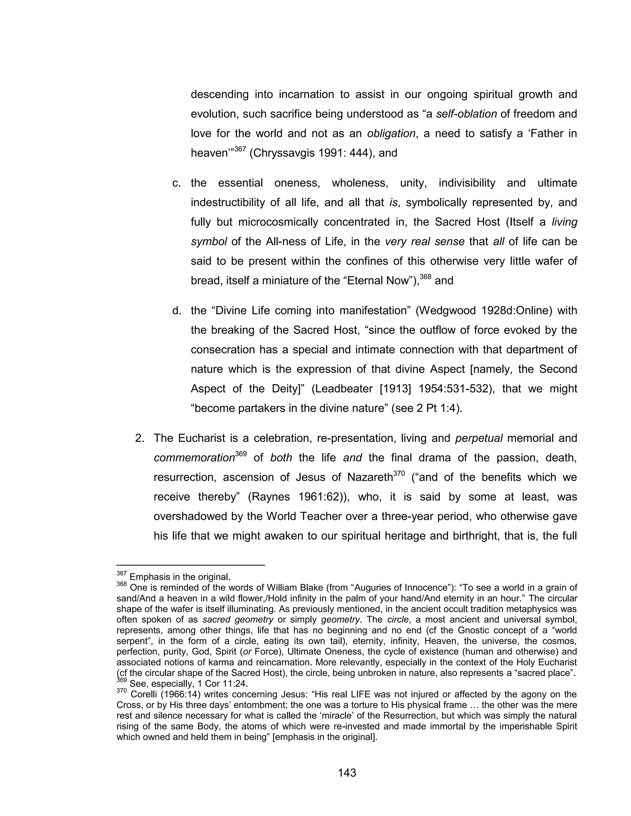 143 
descending into incarnation to assist in our ongoing spiritual growth and evolution, such sacrifice being understood as “a self-oblation of freedom and love for the world and not as an obligation, a need to satisfy a ‘Father in heaven’”367 (Chryssavgis 1991: 444), and 
c. the essential oneness, wholeness, unity, indivisibility and ultimate indestructibility of all life, and all that is, symbolically represented by, and fully but microcosmically concentrated in, the Sacred Host (Itself a living symbol of the All-ness of Life, in the very real sense that all of life can be said to be present within the confines of this otherwise very little wafer of bread, itself a miniature of the “Eternal Now”),368 and 
d. the “Divine Life coming into manifestation” (Wedgwood 1928d:Online) with the breaking of the Sacred Host, “since the outflow of force evoked by the consecration has a special and intimate connection with that department of nature which is the expression of that divine Aspect [namely, the Second Aspect of the Deity]” (Leadbeater [1913] 1954:531-532), that we might “become partakers in the divine nature” (see 2 Pt 1:4). 
2. The Eucharist is a celebration, re-presentation, living and perpetual memorial and commemoration369 of both the life and the final drama of the passion, death, resurrection, ascension of Jesus of Nazareth370 (“and of the benefits which we receive thereby” (Raynes 1961:62)), who, it is said by some at least, was overshadowed by the World Teacher over a three-year period, who otherwise gave his life that we might awaken to our spiritual heritage and birthright, that is, the full 
367 Emphasis in the original. 
368 One is reminded of the words of William Blake (from “Auguries of Innocence”): “To see a world in a grain of sand/And a heaven in a wild flower,/Hold infinity in the palm of your hand/And eternity in an hour.” The circular shape of the wafer is itself illuminating. As previously mentioned, in the ancient occult tradition metaphysics was often spoken of as sacred geometry or simply geometry. The circle, a most ancient and universal symbol, represents, among other things, life that has no beginning and no end (cf the Gnostic concept of a “world serpent”, in the form of a circle, eating its own tail), eternity, infinity, Heaven, the universe, the cosmos, perfection, purity, God, Spirit (or Force), Ultimate Oneness, the cycle of existence (human and otherwise) and associated notions of karma and reincarnation. More relevantly, especially in the context of the Holy Eucharist (cf the circular shape of the Sacred Host), the circle, being unbroken in nature, also represents a “sacred place”. 
369 See, especially, 1 Cor 11:24. 
370 Corelli (1966:14) writes concerning Jesus: “His real LIFE was not injured or affected by the agony on the Cross, or by His three days’ entombment; the one was a torture to His physical frame … the other was the mere rest and silence necessary for what is called the ‘miracle’ of the Resurrection, but which was simply the natural rising of the same Body, the atoms of which were re-invested and made immortal by the imperishable Spirit which owned and held them in being” [emphasis in the original].  