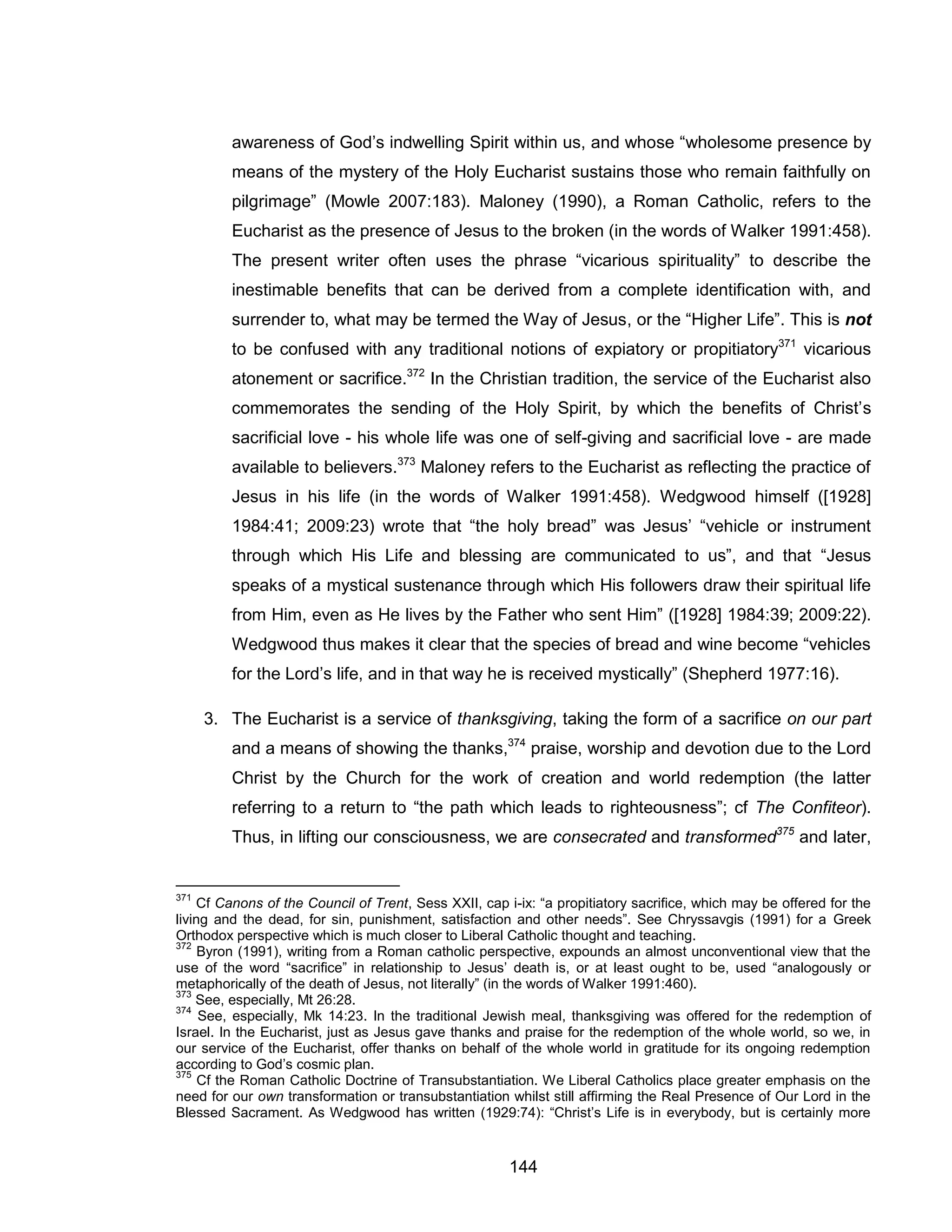 144 
awareness of God’s indwelling Spirit within us, and whose “wholesome presence by means of the mystery of the Holy Eucharist sustains those who remain faithfully on pilgrimage” (Mowle 2007:183). Maloney (1990), a Roman Catholic, refers to the Eucharist as the presence of Jesus to the broken (in the words of Walker 1991:458). The present writer often uses the phrase “vicarious spirituality” to describe the inestimable benefits that can be derived from a complete identification with, and surrender to, what may be termed the Way of Jesus, or the “Higher Life”. This is not to be confused with any traditional notions of expiatory or propitiatory371 vicarious atonement or sacrifice.372 In the Christian tradition, the service of the Eucharist also commemorates the sending of the Holy Spirit, by which the benefits of Christ’s sacrificial love - his whole life was one of self-giving and sacrificial love - are made available to believers.373 Maloney refers to the Eucharist as reflecting the practice of Jesus in his life (in the words of Walker 1991:458). Wedgwood himself ([1928] 1984:41; 2009:23) wrote that “the holy bread” was Jesus’ “vehicle or instrument through which His Life and blessing are communicated to us”, and that “Jesus speaks of a mystical sustenance through which His followers draw their spiritual life from Him, even as He lives by the Father who sent Him” ([1928] 1984:39; 2009:22). Wedgwood thus makes it clear that the species of bread and wine become “vehicles for the Lord’s life, and in that way he is received mystically” (Shepherd 1977:16). 
3. The Eucharist is a service of thanksgiving, taking the form of a sacrifice on our part and a means of showing the thanks,374 praise, worship and devotion due to the Lord Christ by the Church for the work of creation and world redemption (the latter referring to a return to “the path which leads to righteousness”; cf The Confiteor). Thus, in lifting our consciousness, we are consecrated and transformed375 and later, 
371 Cf Canons of the Council of Trent, Sess XXII, cap i-ix: “a propitiatory sacrifice, which may be offered for the living and the dead, for sin, punishment, satisfaction and other needs”. See Chryssavgis (1991) for a Greek Orthodox perspective which is much closer to Liberal Catholic thought and teaching. 
372 Byron (1991), writing from a Roman catholic perspective, expounds an almost unconventional view that the use of the word “sacrifice” in relationship to Jesus’ death is, or at least ought to be, used “analogously or metaphorically of the death of Jesus, not literally” (in the words of Walker 1991:460). 
373 See, especially, Mt 26:28. 
374 See, especially, Mk 14:23. In the traditional Jewish meal, thanksgiving was offered for the redemption of Israel. In the Eucharist, just as Jesus gave thanks and praise for the redemption of the whole world, so we, in our service of the Eucharist, offer thanks on behalf of the whole world in gratitude for its ongoing redemption according to God’s cosmic plan. 
375 Cf the Roman Catholic Doctrine of Transubstantiation. We Liberal Catholics place greater emphasis on the need for our own transformation or transubstantiation whilst still affirming the Real Presence of Our Lord in the Blessed Sacrament. As Wedgwood has written (1929:74): “Christ’s Life is in everybody, but is certainly more  