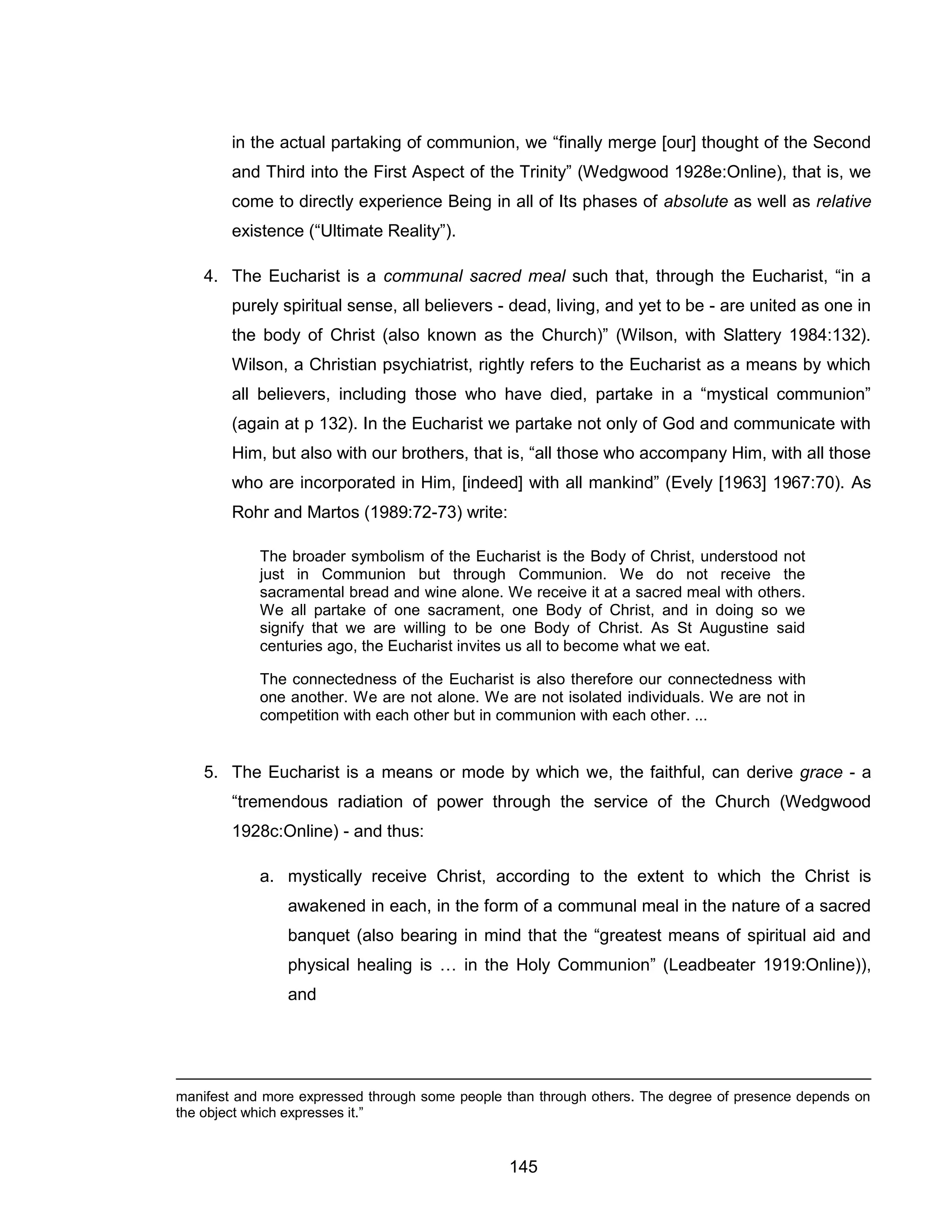145 
in the actual partaking of communion, we “finally merge [our] thought of the Second and Third into the First Aspect of the Trinity” (Wedgwood 1928e:Online), that is, we come to directly experience Being in all of Its phases of absolute as well as relative existence (“Ultimate Reality”). 
4. The Eucharist is a communal sacred meal such that, through the Eucharist, “in a purely spiritual sense, all believers - dead, living, and yet to be - are united as one in the body of Christ (also known as the Church)” (Wilson, with Slattery 1984:132). Wilson, a Christian psychiatrist, rightly refers to the Eucharist as a means by which all believers, including those who have died, partake in a “mystical communion” (again at p 132). In the Eucharist we partake not only of God and communicate with Him, but also with our brothers, that is, “all those who accompany Him, with all those who are incorporated in Him, [indeed] with all mankind” (Evely [1963] 1967:70). As Rohr and Martos (1989:72-73) write: 
The broader symbolism of the Eucharist is the Body of Christ, understood not just in Communion but through Communion. We do not receive the sacramental bread and wine alone. We receive it at a sacred meal with others. We all partake of one sacrament, one Body of Christ, and in doing so we signify that we are willing to be one Body of Christ. As St Augustine said centuries ago, the Eucharist invites us all to become what we eat. 
The connectedness of the Eucharist is also therefore our connectedness with one another. We are not alone. We are not isolated individuals. We are not in competition with each other but in communion with each other. ... 
5. The Eucharist is a means or mode by which we, the faithful, can derive grace - a “tremendous radiation of power through the service of the Church (Wedgwood 1928c:Online) - and thus: 
a. mystically receive Christ, according to the extent to which the Christ is awakened in each, in the form of a communal meal in the nature of a sacred banquet (also bearing in mind that the “greatest means of spiritual aid and physical healing is … in the Holy Communion” (Leadbeater 1919:Online)), and 
manifest and more expressed through some people than through others. The degree of presence depends on the object which expresses it.”  