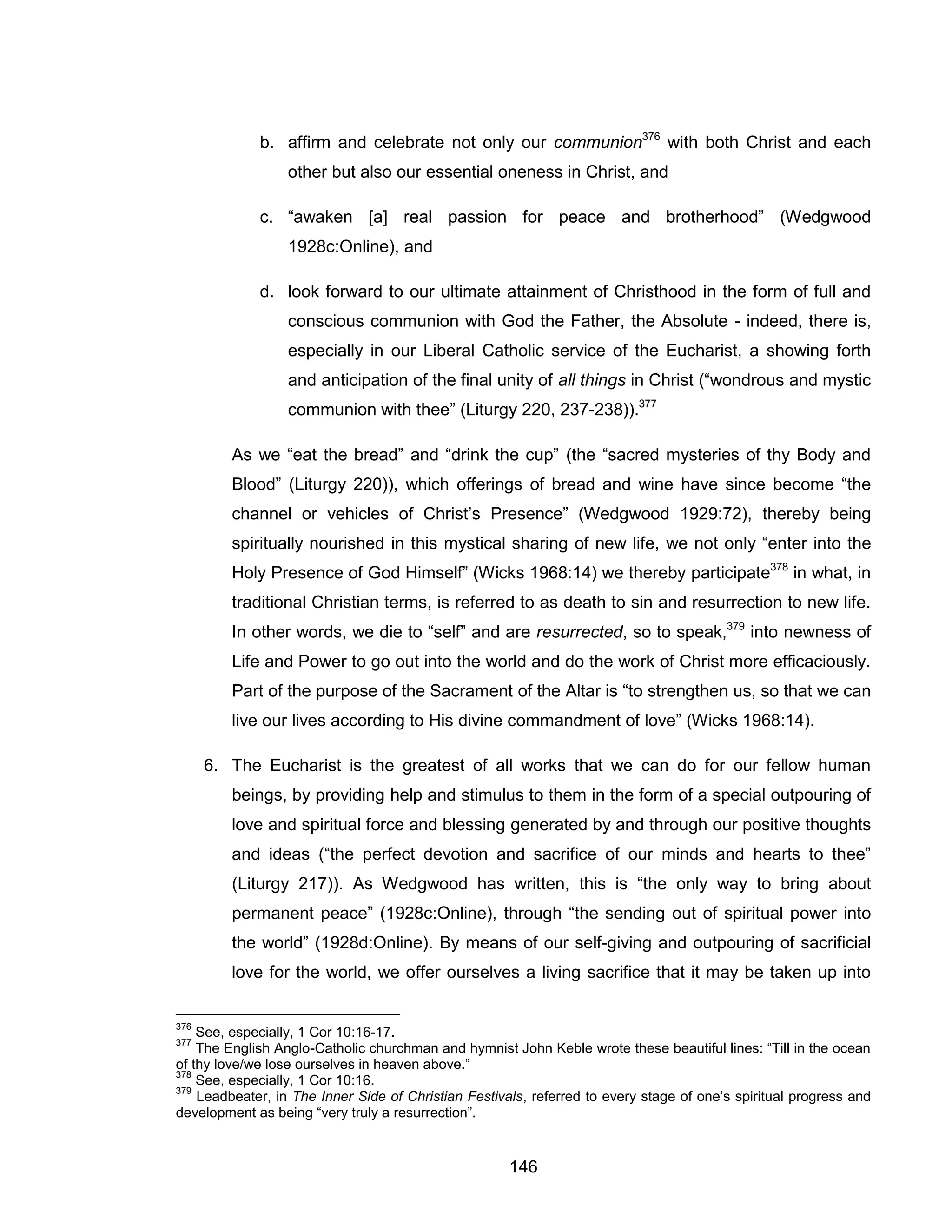 146 
b. affirm and celebrate not only our communion376 with both Christ and each other but also our essential oneness in Christ, and 
c. “awaken [a] real passion for peace and brotherhood” (Wedgwood 1928c:Online), and 
d. look forward to our ultimate attainment of Christhood in the form of full and conscious communion with God the Father, the Absolute - indeed, there is, especially in our Liberal Catholic service of the Eucharist, a showing forth and anticipation of the final unity of all things in Christ (“wondrous and mystic communion with thee” (Liturgy 220, 237-238)).377 
As we “eat the bread” and “drink the cup” (the “sacred mysteries of thy Body and Blood” (Liturgy 220)), which offerings of bread and wine have since become “the channel or vehicles of Christ’s Presence” (Wedgwood 1929:72), thereby being spiritually nourished in this mystical sharing of new life, we not only “enter into the Holy Presence of God Himself” (Wicks 1968:14) we thereby participate378 in what, in traditional Christian terms, is referred to as death to sin and resurrection to new life. In other words, we die to “self” and are resurrected, so to speak,379 into newness of Life and Power to go out into the world and do the work of Christ more efficaciously. Part of the purpose of the Sacrament of the Altar is “to strengthen us, so that we can live our lives according to His divine commandment of love” (Wicks 1968:14). 
6. The Eucharist is the greatest of all works that we can do for our fellow human beings, by providing help and stimulus to them in the form of a special outpouring of love and spiritual force and blessing generated by and through our positive thoughts and ideas (“the perfect devotion and sacrifice of our minds and hearts to thee” (Liturgy 217)). As Wedgwood has written, this is “the only way to bring about permanent peace” (1928c:Online), through “the sending out of spiritual power into the world” (1928d:Online). By means of our self-giving and outpouring of sacrificial love for the world, we offer ourselves a living sacrifice that it may be taken up into 
376 See, especially, 1 Cor 10:16-17. 
377 The English Anglo-Catholic churchman and hymnist John Keble wrote these beautiful lines: “Till in the ocean of thy love/we lose ourselves in heaven above.” 
378 See, especially, 1 Cor 10:16. 
379 Leadbeater, in The Inner Side of Christian Festivals, referred to every stage of one’s spiritual progress and development as being “very truly a resurrection”.  