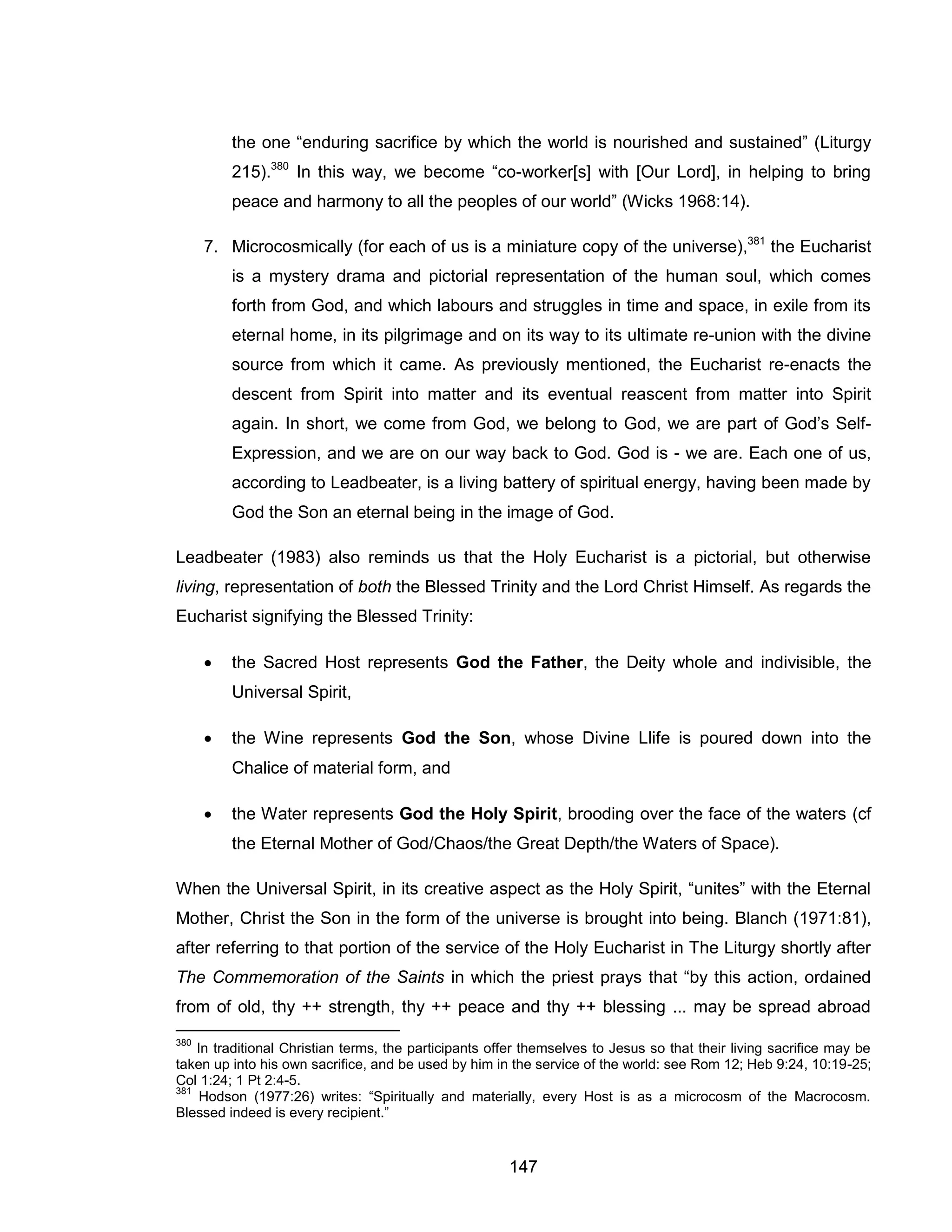 147 
the one “enduring sacrifice by which the world is nourished and sustained” (Liturgy 215).380 In this way, we become “co-worker[s] with [Our Lord], in helping to bring peace and harmony to all the peoples of our world” (Wicks 1968:14). 
7. Microcosmically (for each of us is a miniature copy of the universe),381 the Eucharist is a mystery drama and pictorial representation of the human soul, which comes forth from God, and which labours and struggles in time and space, in exile from its eternal home, in its pilgrimage and on its way to its ultimate re-union with the divine source from which it came. As previously mentioned, the Eucharist re-enacts the descent from Spirit into matter and its eventual reascent from matter into Spirit again. In short, we come from God, we belong to God, we are part of God’s Self- Expression, and we are on our way back to God. God is - we are. Each one of us, according to Leadbeater, is a living battery of spiritual energy, having been made by God the Son an eternal being in the image of God. 
Leadbeater (1983) also reminds us that the Holy Eucharist is a pictorial, but otherwise living, representation of both the Blessed Trinity and the Lord Christ Himself. As regards the Eucharist signifying the Blessed Trinity: 
 the Sacred Host represents God the Father, the Deity whole and indivisible, the Universal Spirit, 
 the Wine represents God the Son, whose Divine Llife is poured down into the Chalice of material form, and 
 the Water represents God the Holy Spirit, brooding over the face of the waters (cf the Eternal Mother of God/Chaos/the Great Depth/the Waters of Space). 
When the Universal Spirit, in its creative aspect as the Holy Spirit, “unites” with the Eternal Mother, Christ the Son in the form of the universe is brought into being. Blanch (1971:81), after referring to that portion of the service of the Holy Eucharist in The Liturgy shortly after The Commemoration of the Saints in which the priest prays that “by this action, ordained from of old, thy ++ strength, thy ++ peace and thy ++ blessing ... may be spread abroad 
380 In traditional Christian terms, the participants offer themselves to Jesus so that their living sacrifice may be taken up into his own sacrifice, and be used by him in the service of the world: see Rom 12; Heb 9:24, 10:19-25; Col 1:24; 1 Pt 2:4-5. 
381 Hodson (1977:26) writes: “Spiritually and materially, every Host is as a microcosm of the Macrocosm. Blessed indeed is every recipient.”  