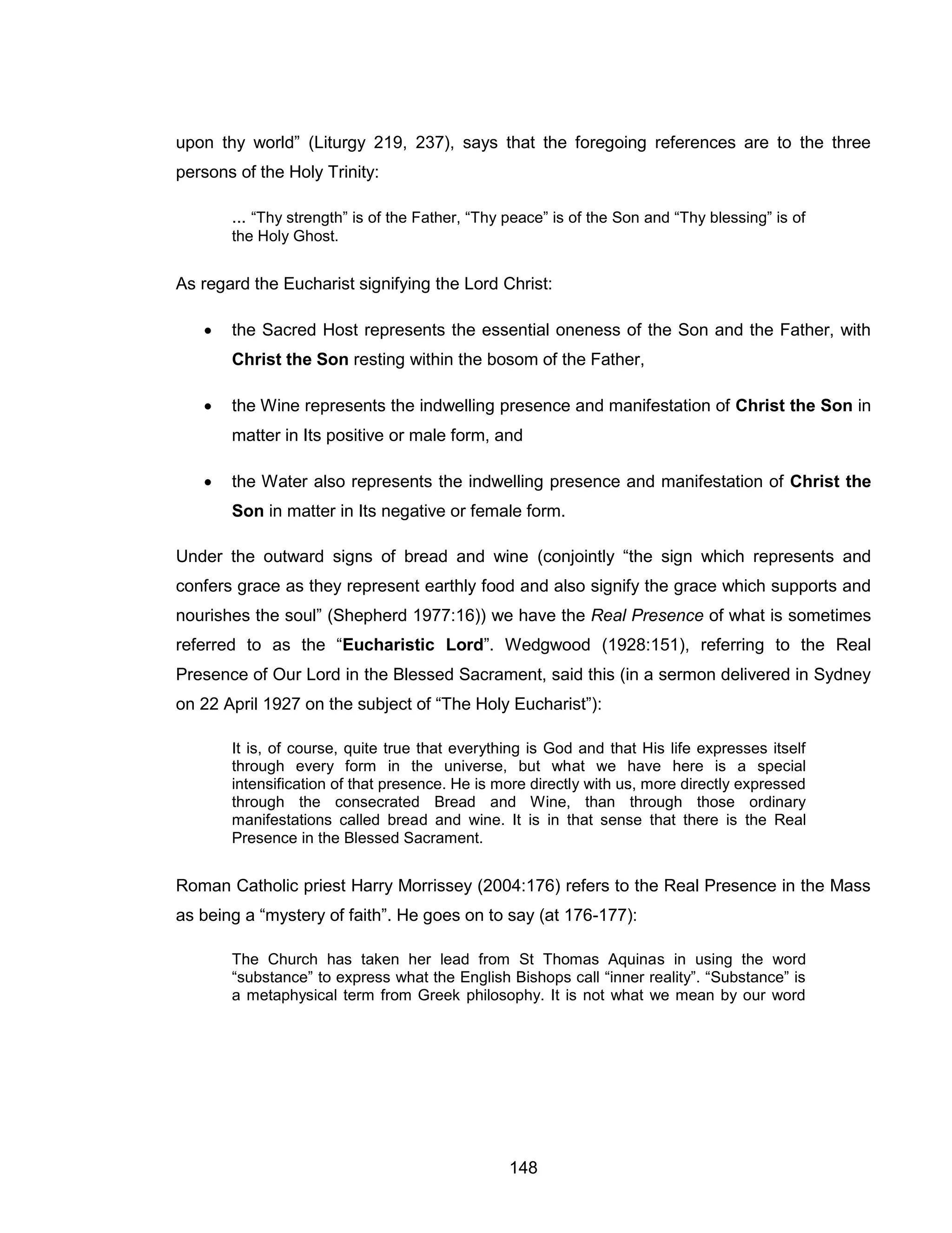 148 
upon thy world” (Liturgy 219, 237), says that the foregoing references are to the three persons of the Holy Trinity: 
... “Thy strength” is of the Father, “Thy peace” is of the Son and “Thy blessing” is of the Holy Ghost. 
As regard the Eucharist signifying the Lord Christ: 
 the Sacred Host represents the essential oneness of the Son and the Father, with Christ the Son resting within the bosom of the Father, 
 the Wine represents the indwelling presence and manifestation of Christ the Son in matter in Its positive or male form, and 
 the Water also represents the indwelling presence and manifestation of Christ the Son in matter in Its negative or female form. 
Under the outward signs of bread and wine (conjointly “the sign which represents and confers grace as they represent earthly food and also signify the grace which supports and nourishes the soul” (Shepherd 1977:16)) we have the Real Presence of what is sometimes referred to as the “Eucharistic Lord”. Wedgwood (1928:151), referring to the Real Presence of Our Lord in the Blessed Sacrament, said this (in a sermon delivered in Sydney on 22 April 1927 on the subject of “The Holy Eucharist”): 
It is, of course, quite true that everything is God and that His life expresses itself through every form in the universe, but what we have here is a special intensification of that presence. He is more directly with us, more directly expressed through the consecrated Bread and Wine, than through those ordinary manifestations called bread and wine. It is in that sense that there is the Real Presence in the Blessed Sacrament. 
Roman Catholic priest Harry Morrissey (2004:176) refers to the Real Presence in the Mass as being a “mystery of faith”. He goes on to say (at 176-177): 
The Church has taken her lead from St Thomas Aquinas in using the word “substance” to express what the English Bishops call “inner reality”. “Substance” is a metaphysical term from Greek philosophy. It is not what we mean by our word  