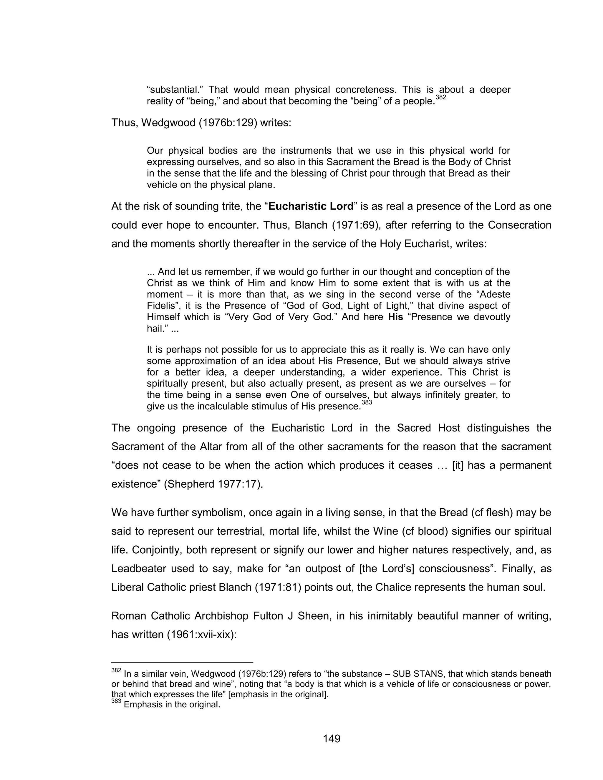 149 
“substantial.” That would mean physical concreteness. This is about a deeper reality of “being,” and about that becoming the “being” of a people.382 
Thus, Wedgwood (1976b:129) writes: 
Our physical bodies are the instruments that we use in this physical world for expressing ourselves, and so also in this Sacrament the Bread is the Body of Christ in the sense that the life and the blessing of Christ pour through that Bread as their vehicle on the physical plane. 
At the risk of sounding trite, the “Eucharistic Lord” is as real a presence of the Lord as one could ever hope to encounter. Thus, Blanch (1971:69), after referring to the Consecration and the moments shortly thereafter in the service of the Holy Eucharist, writes: 
... And let us remember, if we would go further in our thought and conception of the Christ as we think of Him and know Him to some extent that is with us at the moment – it is more than that, as we sing in the second verse of the “Adeste Fidelis”, it is the Presence of “God of God, Light of Light,” that divine aspect of Himself which is “Very God of Very God.” And here His “Presence we devoutly hail.” ... 
It is perhaps not possible for us to appreciate this as it really is. We can have only some approximation of an idea about His Presence, But we should always strive for a better idea, a deeper understanding, a wider experience. This Christ is spiritually present, but also actually present, as present as we are ourselves – for the time being in a sense even One of ourselves, but always infinitely greater, to give us the incalculable stimulus of His presence.383 
The ongoing presence of the Eucharistic Lord in the Sacred Host distinguishes the Sacrament of the Altar from all of the other sacraments for the reason that the sacrament “does not cease to be when the action which produces it ceases … [it] has a permanent existence” (Shepherd 1977:17). 
We have further symbolism, once again in a living sense, in that the Bread (cf flesh) may be said to represent our terrestrial, mortal life, whilst the Wine (cf blood) signifies our spiritual life. Conjointly, both represent or signify our lower and higher natures respectively, and, as Leadbeater used to say, make for “an outpost of [the Lord’s] consciousness”. Finally, as Liberal Catholic priest Blanch (1971:81) points out, the Chalice represents the human soul. 
Roman Catholic Archbishop Fulton J Sheen, in his inimitably beautiful manner of writing, has written (1961:xvii-xix): 
382 In a similar vein, Wedgwood (1976b:129) refers to “the substance – SUB STANS, that which stands beneath or behind that bread and wine”, noting that “a body is that which is a vehicle of life or consciousness or power, that which expresses the life” [emphasis in the original]. 
383 Emphasis in the original.  