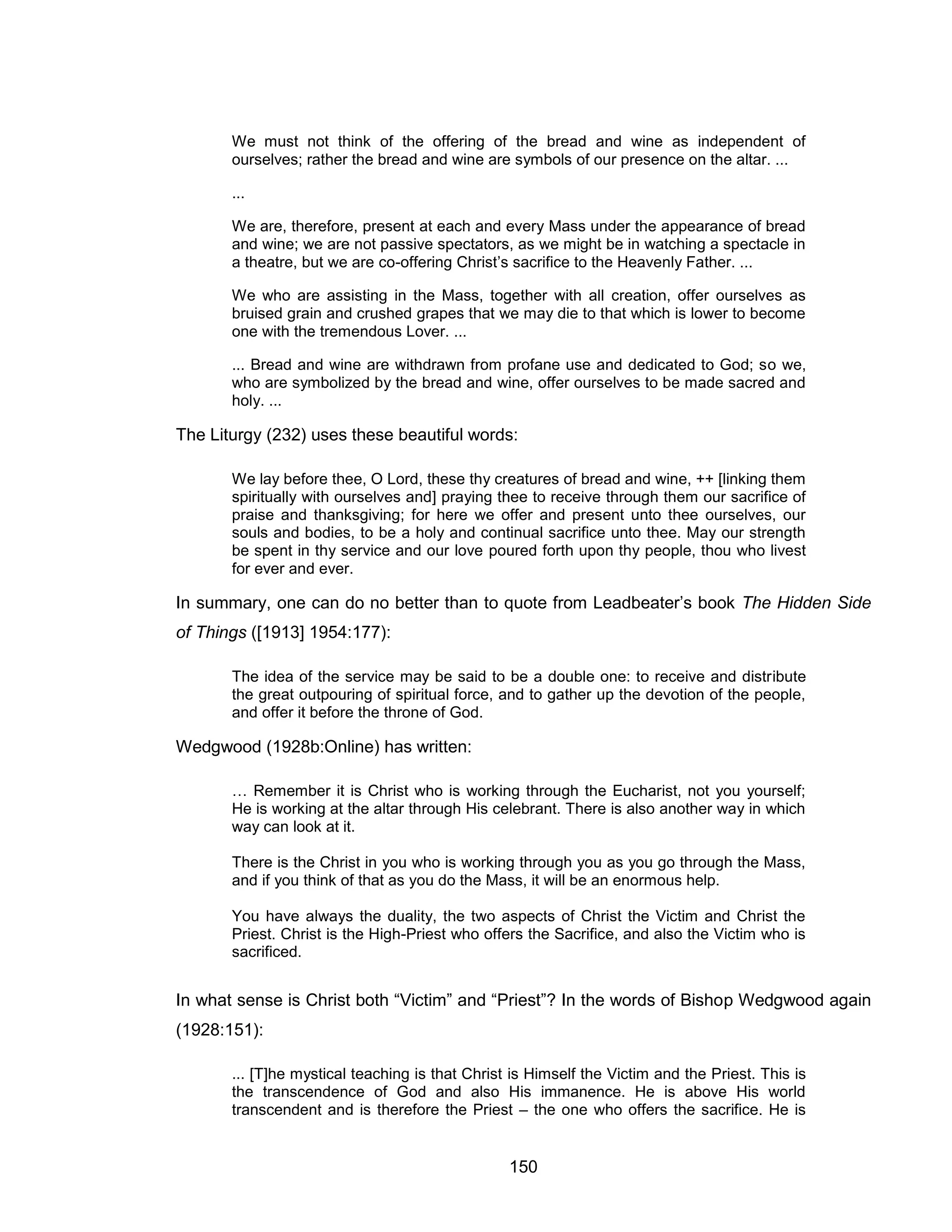 150 
We must not think of the offering of the bread and wine as independent of ourselves; rather the bread and wine are symbols of our presence on the altar. ... 
... 
We are, therefore, present at each and every Mass under the appearance of bread and wine; we are not passive spectators, as we might be in watching a spectacle in a theatre, but we are co-offering Christ’s sacrifice to the Heavenly Father. ... 
We who are assisting in the Mass, together with all creation, offer ourselves as bruised grain and crushed grapes that we may die to that which is lower to become one with the tremendous Lover. ... 
... Bread and wine are withdrawn from profane use and dedicated to God; so we, who are symbolized by the bread and wine, offer ourselves to be made sacred and holy. ... 
The Liturgy (232) uses these beautiful words: 
We lay before thee, O Lord, these thy creatures of bread and wine, ++ [linking them spiritually with ourselves and] praying thee to receive through them our sacrifice of praise and thanksgiving; for here we offer and present unto thee ourselves, our souls and bodies, to be a holy and continual sacrifice unto thee. May our strength be spent in thy service and our love poured forth upon thy people, thou who livest for ever and ever. 
In summary, one can do no better than to quote from Leadbeater’s book The Hidden Side of Things ([1913] 1954:177): 
The idea of the service may be said to be a double one: to receive and distribute the great outpouring of spiritual force, and to gather up the devotion of the people, and offer it before the throne of God. 
Wedgwood (1928b:Online) has written: 
… Remember it is Christ who is working through the Eucharist, not you yourself; He is working at the altar through His celebrant. There is also another way in which way can look at it. 
There is the Christ in you who is working through you as you go through the Mass, and if you think of that as you do the Mass, it will be an enormous help. 
You have always the duality, the two aspects of Christ the Victim and Christ the Priest. Christ is the High-Priest who offers the Sacrifice, and also the Victim who is sacrificed. 
In what sense is Christ both “Victim” and “Priest”? In the words of Bishop Wedgwood again (1928:151): 
... [T]he mystical teaching is that Christ is Himself the Victim and the Priest. This is the transcendence of God and also His immanence. He is above His world transcendent and is therefore the Priest – the one who offers the sacrifice. He is  