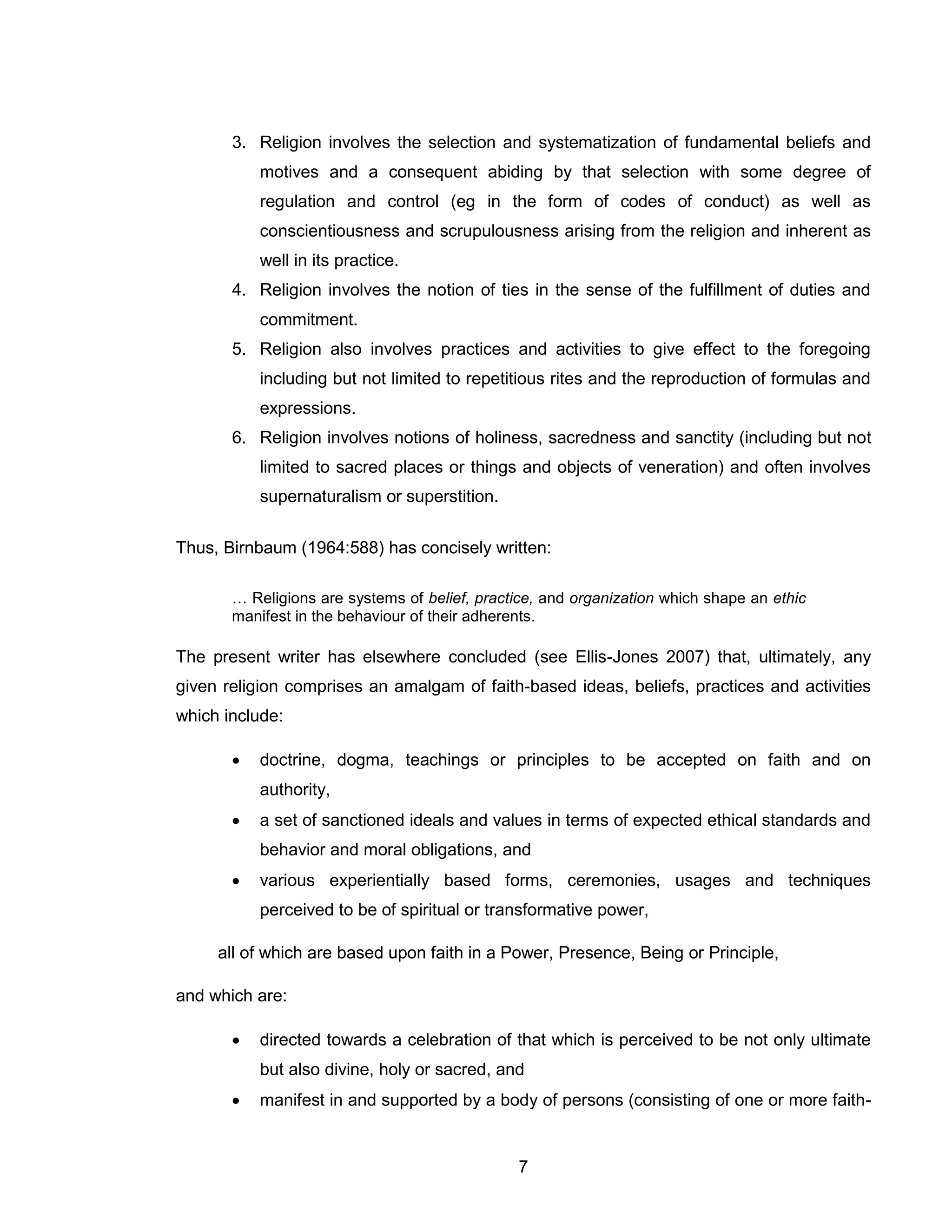 7 
3. Religion involves the selection and systematization of fundamental beliefs and motives and a consequent abiding by that selection with some degree of regulation and control (eg in the form of codes of conduct) as well as conscientiousness and scrupulousness arising from the religion and inherent as well in its practice. 
4. Religion involves the notion of ties in the sense of the fulfillment of duties and commitment. 
5. Religion also involves practices and activities to give effect to the foregoing including but not limited to repetitious rites and the reproduction of formulas and expressions. 
6. Religion involves notions of holiness, sacredness and sanctity (including but not limited to sacred places or things and objects of veneration) and often involves supernaturalism or superstition. 
Thus, Birnbaum (1964:588) has concisely written: 
… Religions are systems of belief, practice, and organization which shape an ethic manifest in the behaviour of their adherents. 
The present writer has elsewhere concluded (see Ellis-Jones 2007) that, ultimately, any given religion comprises an amalgam of faith-based ideas, beliefs, practices and activities which include: 
 doctrine, dogma, teachings or principles to be accepted on faith and on authority, 
 a set of sanctioned ideals and values in terms of expected ethical standards and behavior and moral obligations, and 
 various experientially based forms, ceremonies, usages and techniques perceived to be of spiritual or transformative power, 
all of which are based upon faith in a Power, Presence, Being or Principle, 
and which are: 
 directed towards a celebration of that which is perceived to be not only ultimate but also divine, holy or sacred, and 
 manifest in and supported by a body of persons (consisting of one or more faith-  