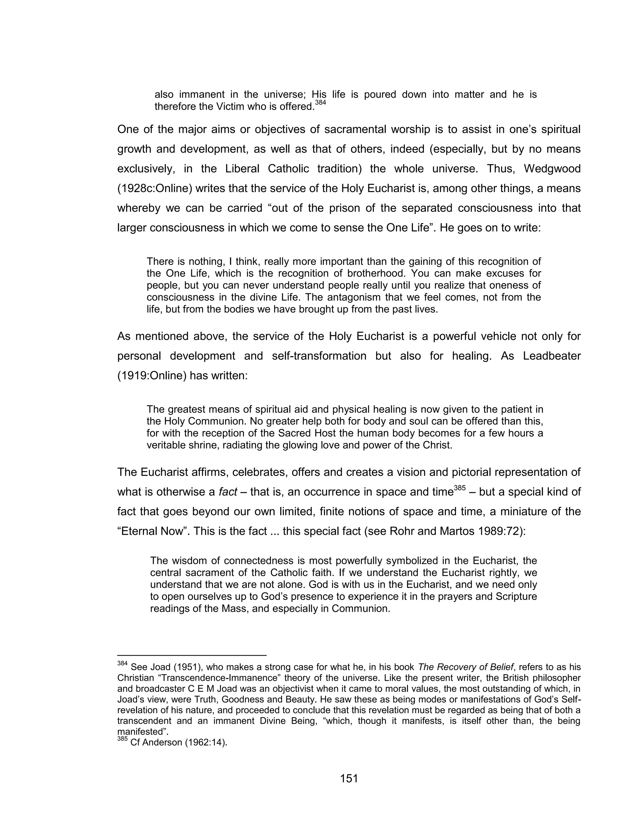151 
also immanent in the universe; His life is poured down into matter and he is therefore the Victim who is offered.384 
One of the major aims or objectives of sacramental worship is to assist in one’s spiritual growth and development, as well as that of others, indeed (especially, but by no means exclusively, in the Liberal Catholic tradition) the whole universe. Thus, Wedgwood (1928c:Online) writes that the service of the Holy Eucharist is, among other things, a means whereby we can be carried “out of the prison of the separated consciousness into that larger consciousness in which we come to sense the One Life”. He goes on to write: 
There is nothing, I think, really more important than the gaining of this recognition of the One Life, which is the recognition of brotherhood. You can make excuses for people, but you can never understand people really until you realize that oneness of consciousness in the divine Life. The antagonism that we feel comes, not from the life, but from the bodies we have brought up from the past lives. 
As mentioned above, the service of the Holy Eucharist is a powerful vehicle not only for personal development and self-transformation but also for healing. As Leadbeater (1919:Online) has written: 
The greatest means of spiritual aid and physical healing is now given to the patient in the Holy Communion. No greater help both for body and soul can be offered than this, for with the reception of the Sacred Host the human body becomes for a few hours a veritable shrine, radiating the glowing love and power of the Christ. 
The Eucharist affirms, celebrates, offers and creates a vision and pictorial representation of what is otherwise a fact – that is, an occurrence in space and time385 – but a special kind of fact that goes beyond our own limited, finite notions of space and time, a miniature of the “Eternal Now”. This is the fact ... this special fact (see Rohr and Martos 1989:72): 
The wisdom of connectedness is most powerfully symbolized in the Eucharist, the central sacrament of the Catholic faith. If we understand the Eucharist rightly, we understand that we are not alone. God is with us in the Eucharist, and we need only to open ourselves up to God’s presence to experience it in the prayers and Scripture readings of the Mass, and especially in Communion. 
384 See Joad (1951), who makes a strong case for what he, in his book The Recovery of Belief, refers to as his Christian “Transcendence-Immanence” theory of the universe. Like the present writer, the British philosopher and broadcaster C E M Joad was an objectivist when it came to moral values, the most outstanding of which, in Joad’s view, were Truth, Goodness and Beauty. He saw these as being modes or manifestations of God’s Self- revelation of his nature, and proceeded to conclude that this revelation must be regarded as being that of both a transcendent and an immanent Divine Being, “which, though it manifests, is itself other than, the being manifested”. 
385 Cf Anderson (1962:14).  
