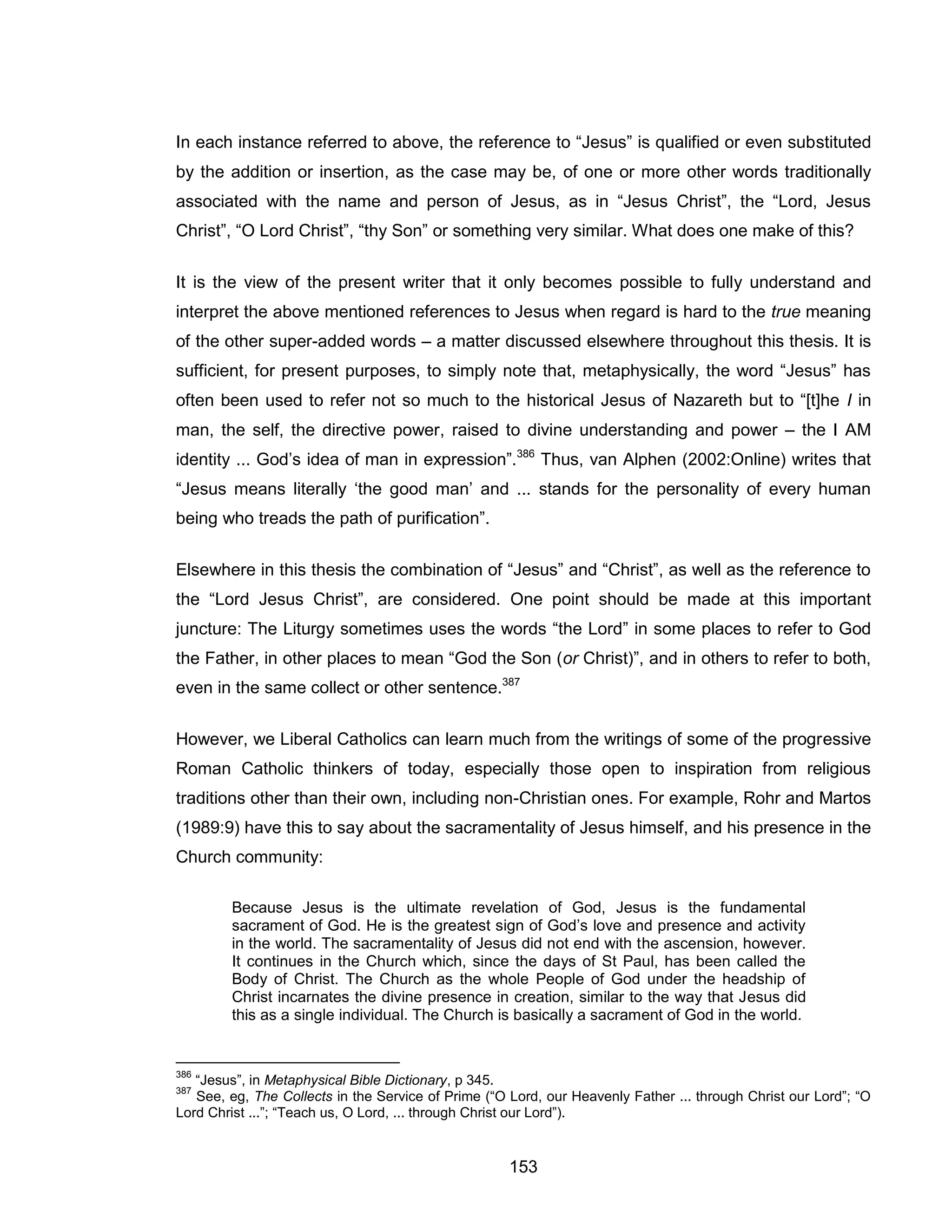 153 
In each instance referred to above, the reference to “Jesus” is qualified or even substituted by the addition or insertion, as the case may be, of one or more other words traditionally associated with the name and person of Jesus, as in “Jesus Christ”, the “Lord, Jesus Christ”, “O Lord Christ”, “thy Son” or something very similar. What does one make of this? 
It is the view of the present writer that it only becomes possible to fully understand and interpret the above mentioned references to Jesus when regard is hard to the true meaning of the other super-added words – a matter discussed elsewhere throughout this thesis. It is sufficient, for present purposes, to simply note that, metaphysically, the word “Jesus” has often been used to refer not so much to the historical Jesus of Nazareth but to “[t]he I in man, the self, the directive power, raised to divine understanding and power – the I AM identity ... God’s idea of man in expression”.386 Thus, van Alphen (2002:Online) writes that “Jesus means literally ‘the good man’ and ... stands for the personality of every human being who treads the path of purification”. 
Elsewhere in this thesis the combination of “Jesus” and “Christ”, as well as the reference to the “Lord Jesus Christ”, are considered. One point should be made at this important juncture: The Liturgy sometimes uses the words “the Lord” in some places to refer to God the Father, in other places to mean “God the Son (or Christ)”, and in others to refer to both, even in the same collect or other sentence.387 
However, we Liberal Catholics can learn much from the writings of some of the progressive Roman Catholic thinkers of today, especially those open to inspiration from religious traditions other than their own, including non-Christian ones. For example, Rohr and Martos (1989:9) have this to say about the sacramentality of Jesus himself, and his presence in the Church community: 
Because Jesus is the ultimate revelation of God, Jesus is the fundamental sacrament of God. He is the greatest sign of God’s love and presence and activity in the world. The sacramentality of Jesus did not end with the ascension, however. It continues in the Church which, since the days of St Paul, has been called the Body of Christ. The Church as the whole People of God under the headship of Christ incarnates the divine presence in creation, similar to the way that Jesus did this as a single individual. The Church is basically a sacrament of God in the world. 
386 “Jesus”, in Metaphysical Bible Dictionary, p 345. 
387 See, eg, The Collects in the Service of Prime (“O Lord, our Heavenly Father ... through Christ our Lord”; “O Lord Christ ...”; “Teach us, O Lord, ... through Christ our Lord”).  
