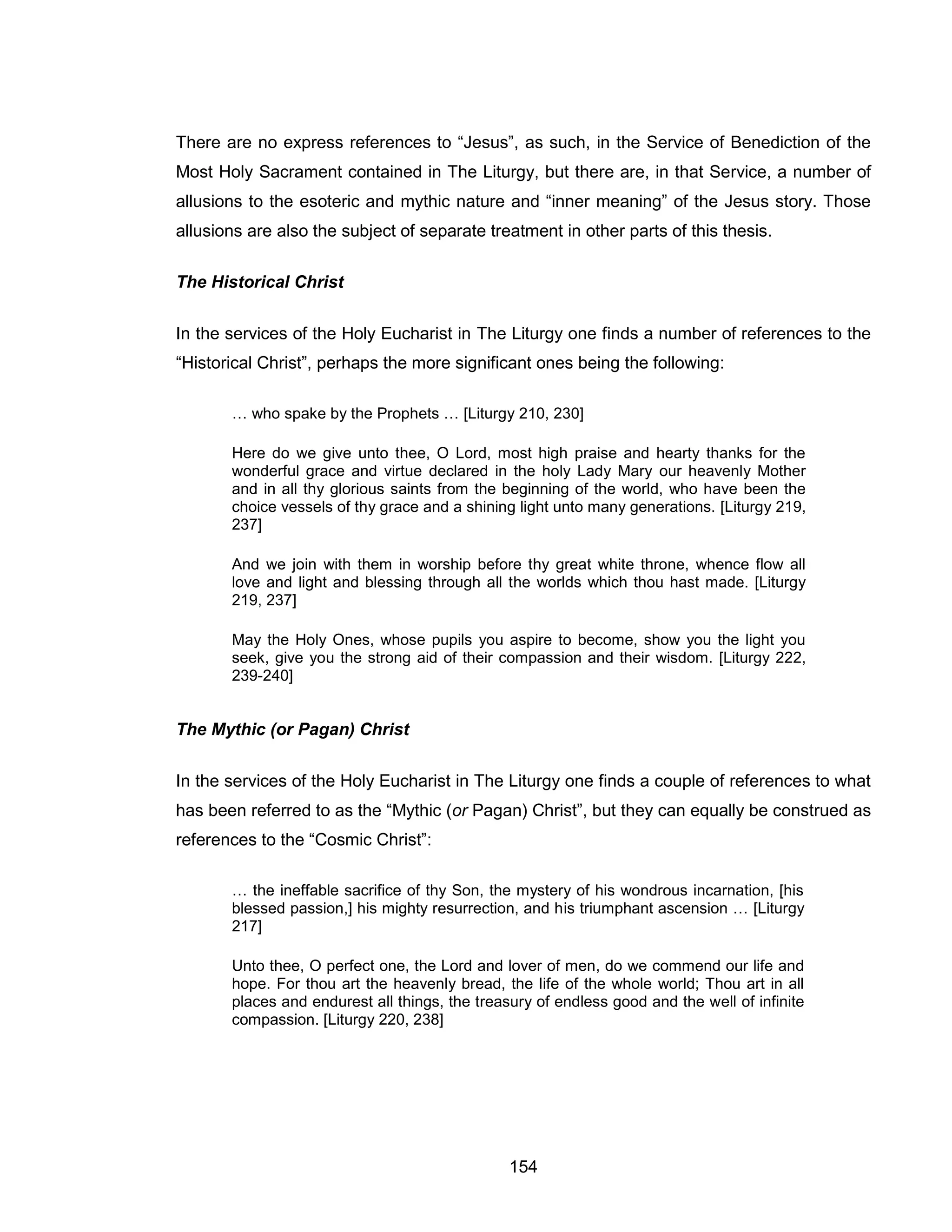 154 
There are no express references to “Jesus”, as such, in the Service of Benediction of the Most Holy Sacrament contained in The Liturgy, but there are, in that Service, a number of allusions to the esoteric and mythic nature and “inner meaning” of the Jesus story. Those allusions are also the subject of separate treatment in other parts of this thesis. 
The Historical Christ 
In the services of the Holy Eucharist in The Liturgy one finds a number of references to the “Historical Christ”, perhaps the more significant ones being the following: 
… who spake by the Prophets … [Liturgy 210, 230] 
Here do we give unto thee, O Lord, most high praise and hearty thanks for the wonderful grace and virtue declared in the holy Lady Mary our heavenly Mother and in all thy glorious saints from the beginning of the world, who have been the choice vessels of thy grace and a shining light unto many generations. [Liturgy 219, 237] 
And we join with them in worship before thy great white throne, whence flow all love and light and blessing through all the worlds which thou hast made. [Liturgy 219, 237] 
May the Holy Ones, whose pupils you aspire to become, show you the light you seek, give you the strong aid of their compassion and their wisdom. [Liturgy 222, 239-240] 
The Mythic (or Pagan) Christ 
In the services of the Holy Eucharist in The Liturgy one finds a couple of references to what has been referred to as the “Mythic (or Pagan) Christ”, but they can equally be construed as references to the “Cosmic Christ”: 
… the ineffable sacrifice of thy Son, the mystery of his wondrous incarnation, [his blessed passion,] his mighty resurrection, and his triumphant ascension … [Liturgy 217] 
Unto thee, O perfect one, the Lord and lover of men, do we commend our life and hope. For thou art the heavenly bread, the life of the whole world; Thou art in all places and endurest all things, the treasury of endless good and the well of infinite compassion. [Liturgy 220, 238]  