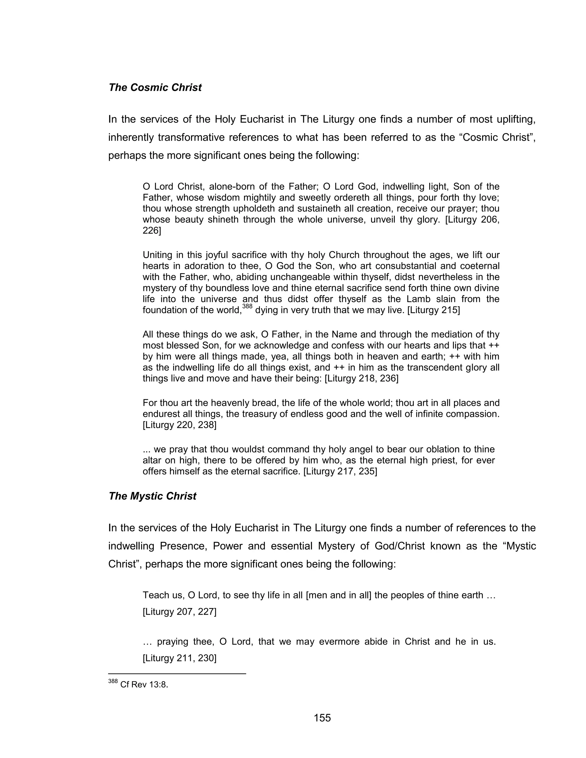 155 
The Cosmic Christ 
In the services of the Holy Eucharist in The Liturgy one finds a number of most uplifting, inherently transformative references to what has been referred to as the “Cosmic Christ”, perhaps the more significant ones being the following: 
O Lord Christ, alone-born of the Father; O Lord God, indwelling light, Son of the Father, whose wisdom mightily and sweetly ordereth all things, pour forth thy love; thou whose strength upholdeth and sustaineth all creation, receive our prayer; thou whose beauty shineth through the whole universe, unveil thy glory. [Liturgy 206, 226] 
Uniting in this joyful sacrifice with thy holy Church throughout the ages, we lift our hearts in adoration to thee, O God the Son, who art consubstantial and coeternal with the Father, who, abiding unchangeable within thyself, didst nevertheless in the mystery of thy boundless love and thine eternal sacrifice send forth thine own divine life into the universe and thus didst offer thyself as the Lamb slain from the foundation of the world,388 dying in very truth that we may live. [Liturgy 215] 
All these things do we ask, O Father, in the Name and through the mediation of thy most blessed Son, for we acknowledge and confess with our hearts and lips that ++ by him were all things made, yea, all things both in heaven and earth; ++ with him as the indwelling life do all things exist, and ++ in him as the transcendent glory all things live and move and have their being: [Liturgy 218, 236] 
For thou art the heavenly bread, the life of the whole world; thou art in all places and endurest all things, the treasury of endless good and the well of infinite compassion. [Liturgy 220, 238] 
... we pray that thou wouldst command thy holy angel to bear our oblation to thine altar on high, there to be offered by him who, as the eternal high priest, for ever offers himself as the eternal sacrifice. [Liturgy 217, 235] 
The Mystic Christ 
In the services of the Holy Eucharist in The Liturgy one finds a number of references to the indwelling Presence, Power and essential Mystery of God/Christ known as the “Mystic Christ”, perhaps the more significant ones being the following: 
Teach us, O Lord, to see thy life in all [men and in all] the peoples of thine earth … [Liturgy 207, 227] 
… praying thee, O Lord, that we may evermore abide in Christ and he in us. [Liturgy 211, 230] 
388 Cf Rev 13:8.  