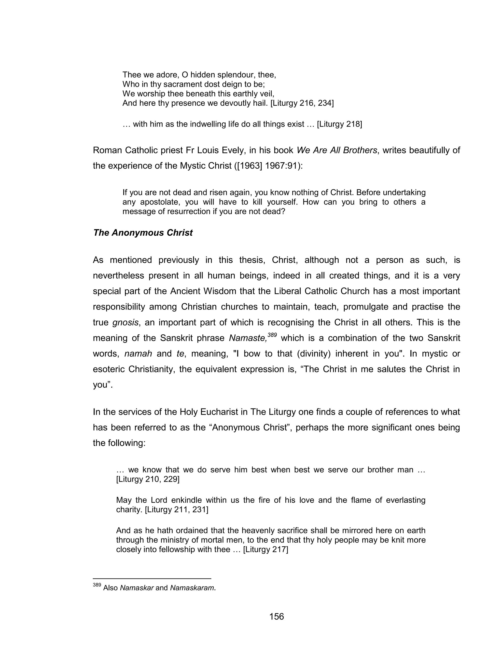156 
Thee we adore, O hidden splendour, thee, Who in thy sacrament dost deign to be; We worship thee beneath this earthly veil, And here thy presence we devoutly hail. [Liturgy 216, 234] 
… with him as the indwelling life do all things exist … [Liturgy 218] 
Roman Catholic priest Fr Louis Evely, in his book We Are All Brothers, writes beautifully of the experience of the Mystic Christ ([1963] 1967:91): 
If you are not dead and risen again, you know nothing of Christ. Before undertaking any apostolate, you will have to kill yourself. How can you bring to others a message of resurrection if you are not dead? 
The Anonymous Christ 
As mentioned previously in this thesis, Christ, although not a person as such, is nevertheless present in all human beings, indeed in all created things, and it is a very special part of the Ancient Wisdom that the Liberal Catholic Church has a most important responsibility among Christian churches to maintain, teach, promulgate and practise the true gnosis, an important part of which is recognising the Christ in all others. This is the meaning of the Sanskrit phrase Namaste,389 which is a combination of the two Sanskrit words, namah and te, meaning, "I bow to that (divinity) inherent in you". In mystic or esoteric Christianity, the equivalent expression is, “The Christ in me salutes the Christ in you”. 
In the services of the Holy Eucharist in The Liturgy one finds a couple of references to what has been referred to as the “Anonymous Christ”, perhaps the more significant ones being the following: 
… we know that we do serve him best when best we serve our brother man … [Liturgy 210, 229] 
May the Lord enkindle within us the fire of his love and the flame of everlasting charity. [Liturgy 211, 231] 
And as he hath ordained that the heavenly sacrifice shall be mirrored here on earth through the ministry of mortal men, to the end that thy holy people may be knit more closely into fellowship with thee … [Liturgy 217] 
389 Also Namaskar and Namaskaram.  