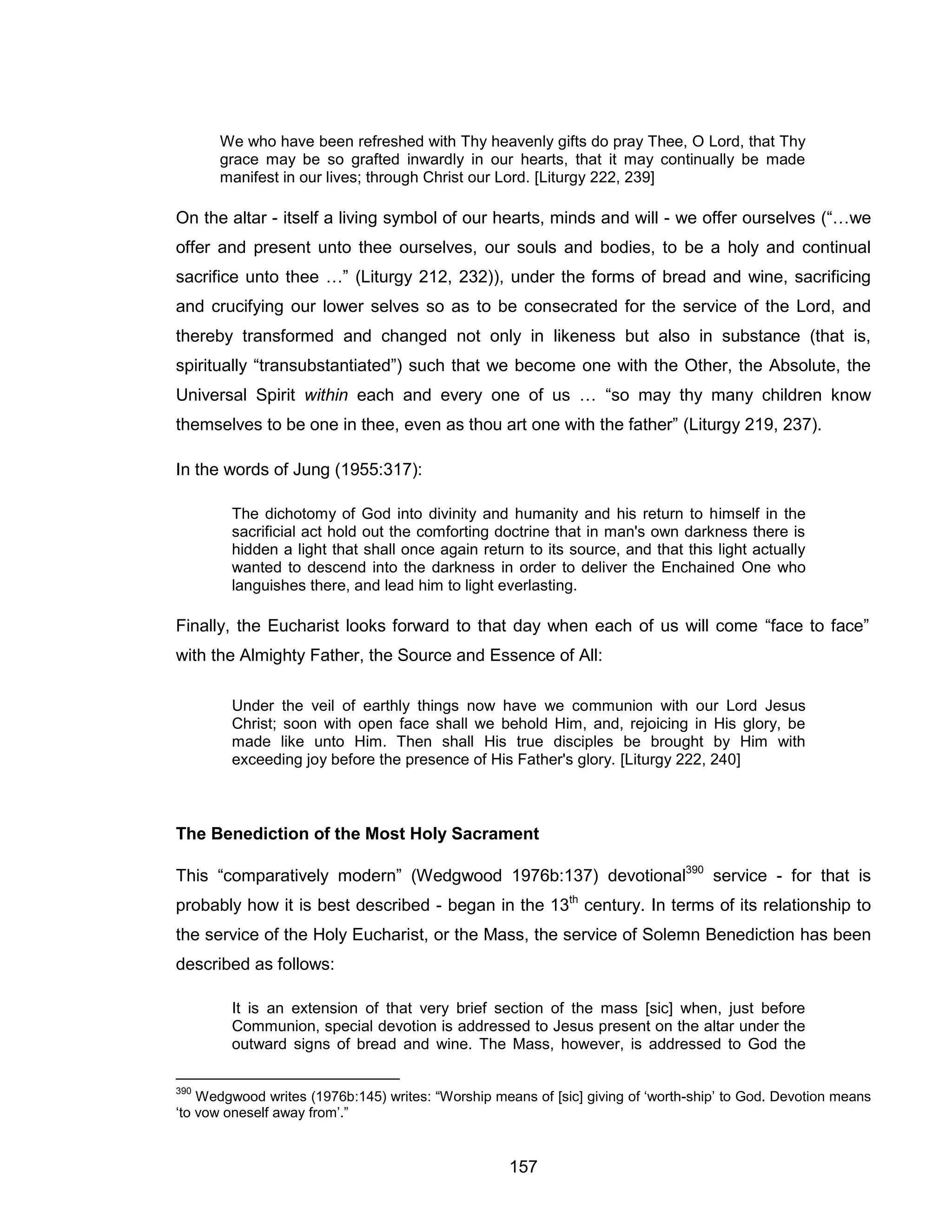 157 
We who have been refreshed with Thy heavenly gifts do pray Thee, O Lord, that Thy grace may be so grafted inwardly in our hearts, that it may continually be made manifest in our lives; through Christ our Lord. [Liturgy 222, 239] 
On the altar - itself a living symbol of our hearts, minds and will - we offer ourselves (“…we offer and present unto thee ourselves, our souls and bodies, to be a holy and continual sacrifice unto thee …” (Liturgy 212, 232)), under the forms of bread and wine, sacrificing and crucifying our lower selves so as to be consecrated for the service of the Lord, and thereby transformed and changed not only in likeness but also in substance (that is, spiritually “transubstantiated”) such that we become one with the Other, the Absolute, the Universal Spirit within each and every one of us … “so may thy many children know themselves to be one in thee, even as thou art one with the father” (Liturgy 219, 237). 
In the words of Jung (1955:317): 
The dichotomy of God into divinity and humanity and his return to himself in the sacrificial act hold out the comforting doctrine that in man's own darkness there is hidden a light that shall once again return to its source, and that this light actually wanted to descend into the darkness in order to deliver the Enchained One who languishes there, and lead him to light everlasting. 
Finally, the Eucharist looks forward to that day when each of us will come “face to face” with the Almighty Father, the Source and Essence of All: 
Under the veil of earthly things now have we communion with our Lord Jesus Christ; soon with open face shall we behold Him, and, rejoicing in His glory, be made like unto Him. Then shall His true disciples be brought by Him with exceeding joy before the presence of His Father's glory. [Liturgy 222, 240] 
The Benediction of the Most Holy Sacrament 
This “comparatively modern” (Wedgwood 1976b:137) devotional390 service - for that is probably how it is best described - began in the 13th century. In terms of its relationship to the service of the Holy Eucharist, or the Mass, the service of Solemn Benediction has been described as follows: 
It is an extension of that very brief section of the mass [sic] when, just before Communion, special devotion is addressed to Jesus present on the altar under the outward signs of bread and wine. The Mass, however, is addressed to God the 
390 Wedgwood writes (1976b:145) writes: “Worship means of [sic] giving of ‘worth-ship’ to God. Devotion means ‘to vow oneself away from’.”  