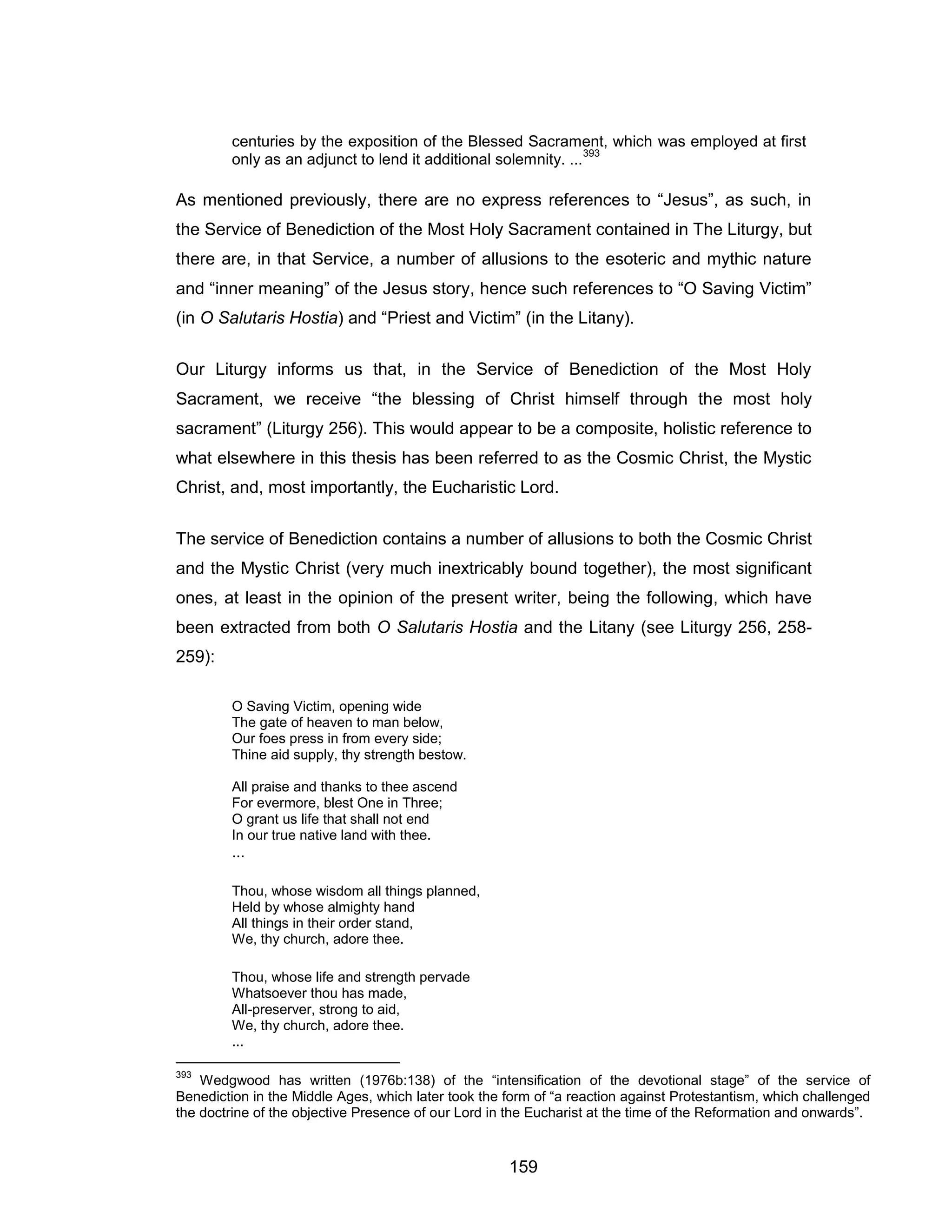 159 
centuries by the exposition of the Blessed Sacrament, which was employed at first only as an adjunct to lend it additional solemnity. ...393 
As mentioned previously, there are no express references to “Jesus”, as such, in the Service of Benediction of the Most Holy Sacrament contained in The Liturgy, but there are, in that Service, a number of allusions to the esoteric and mythic nature and “inner meaning” of the Jesus story, hence such references to “O Saving Victim” (in O Salutaris Hostia) and “Priest and Victim” (in the Litany). 
Our Liturgy informs us that, in the Service of Benediction of the Most Holy Sacrament, we receive “the blessing of Christ himself through the most holy sacrament” (Liturgy 256). This would appear to be a composite, holistic reference to what elsewhere in this thesis has been referred to as the Cosmic Christ, the Mystic Christ, and, most importantly, the Eucharistic Lord. 
The service of Benediction contains a number of allusions to both the Cosmic Christ and the Mystic Christ (very much inextricably bound together), the most significant ones, at least in the opinion of the present writer, being the following, which have been extracted from both O Salutaris Hostia and the Litany (see Liturgy 256, 258- 259): 
O Saving Victim, opening wide The gate of heaven to man below, Our foes press in from every side; Thine aid supply, thy strength bestow. All praise and thanks to thee ascend For evermore, blest One in Three; O grant us life that shall not end In our true native land with thee. ... 
Thou, whose wisdom all things planned, Held by whose almighty hand All things in their order stand, We, thy church, adore thee. 
Thou, whose life and strength pervade Whatsoever thou has made, All-preserver, strong to aid, We, thy church, adore thee. ... 
393 Wedgwood has written (1976b:138) of the “intensification of the devotional stage” of the service of Benediction in the Middle Ages, which later took the form of “a reaction against Protestantism, which challenged the doctrine of the objective Presence of our Lord in the Eucharist at the time of the Reformation and onwards”.  