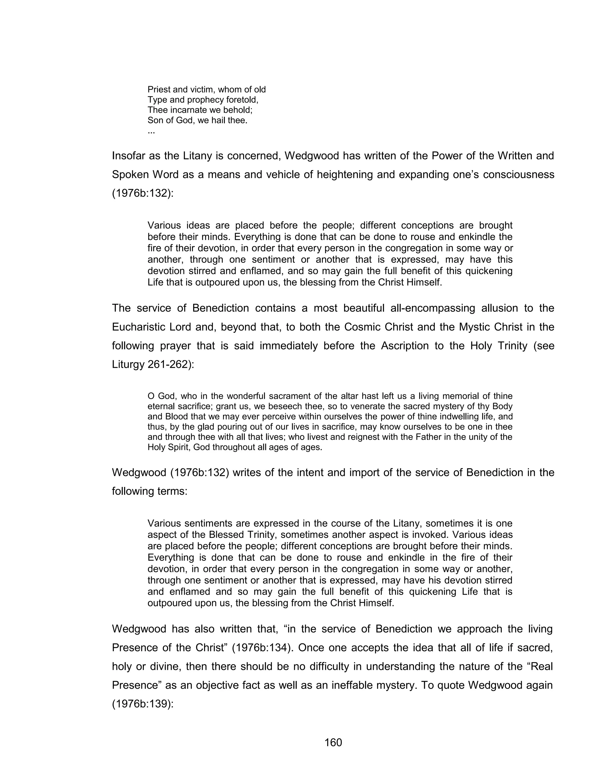 160 
Priest and victim, whom of old Type and prophecy foretold, Thee incarnate we behold; Son of God, we hail thee. ... 
Insofar as the Litany is concerned, Wedgwood has written of the Power of the Written and Spoken Word as a means and vehicle of heightening and expanding one’s consciousness (1976b:132): 
Various ideas are placed before the people; different conceptions are brought before their minds. Everything is done that can be done to rouse and enkindle the fire of their devotion, in order that every person in the congregation in some way or another, through one sentiment or another that is expressed, may have this devotion stirred and enflamed, and so may gain the full benefit of this quickening Life that is outpoured upon us, the blessing from the Christ Himself. 
The service of Benediction contains a most beautiful all-encompassing allusion to the Eucharistic Lord and, beyond that, to both the Cosmic Christ and the Mystic Christ in the following prayer that is said immediately before the Ascription to the Holy Trinity (see Liturgy 261-262): 
O God, who in the wonderful sacrament of the altar hast left us a living memorial of thine eternal sacrifice; grant us, we beseech thee, so to venerate the sacred mystery of thy Body and Blood that we may ever perceive within ourselves the power of thine indwelling life, and thus, by the glad pouring out of our lives in sacrifice, may know ourselves to be one in thee and through thee with all that lives; who livest and reignest with the Father in the unity of the Holy Spirit, God throughout all ages of ages. 
Wedgwood (1976b:132) writes of the intent and import of the service of Benediction in the following terms: 
Various sentiments are expressed in the course of the Litany, sometimes it is one aspect of the Blessed Trinity, sometimes another aspect is invoked. Various ideas are placed before the people; different conceptions are brought before their minds. Everything is done that can be done to rouse and enkindle in the fire of their devotion, in order that every person in the congregation in some way or another, through one sentiment or another that is expressed, may have his devotion stirred and enflamed and so may gain the full benefit of this quickening Life that is outpoured upon us, the blessing from the Christ Himself. 
Wedgwood has also written that, “in the service of Benediction we approach the living Presence of the Christ” (1976b:134). Once one accepts the idea that all of life if sacred, holy or divine, then there should be no difficulty in understanding the nature of the “Real Presence” as an objective fact as well as an ineffable mystery. To quote Wedgwood again (1976b:139):  
