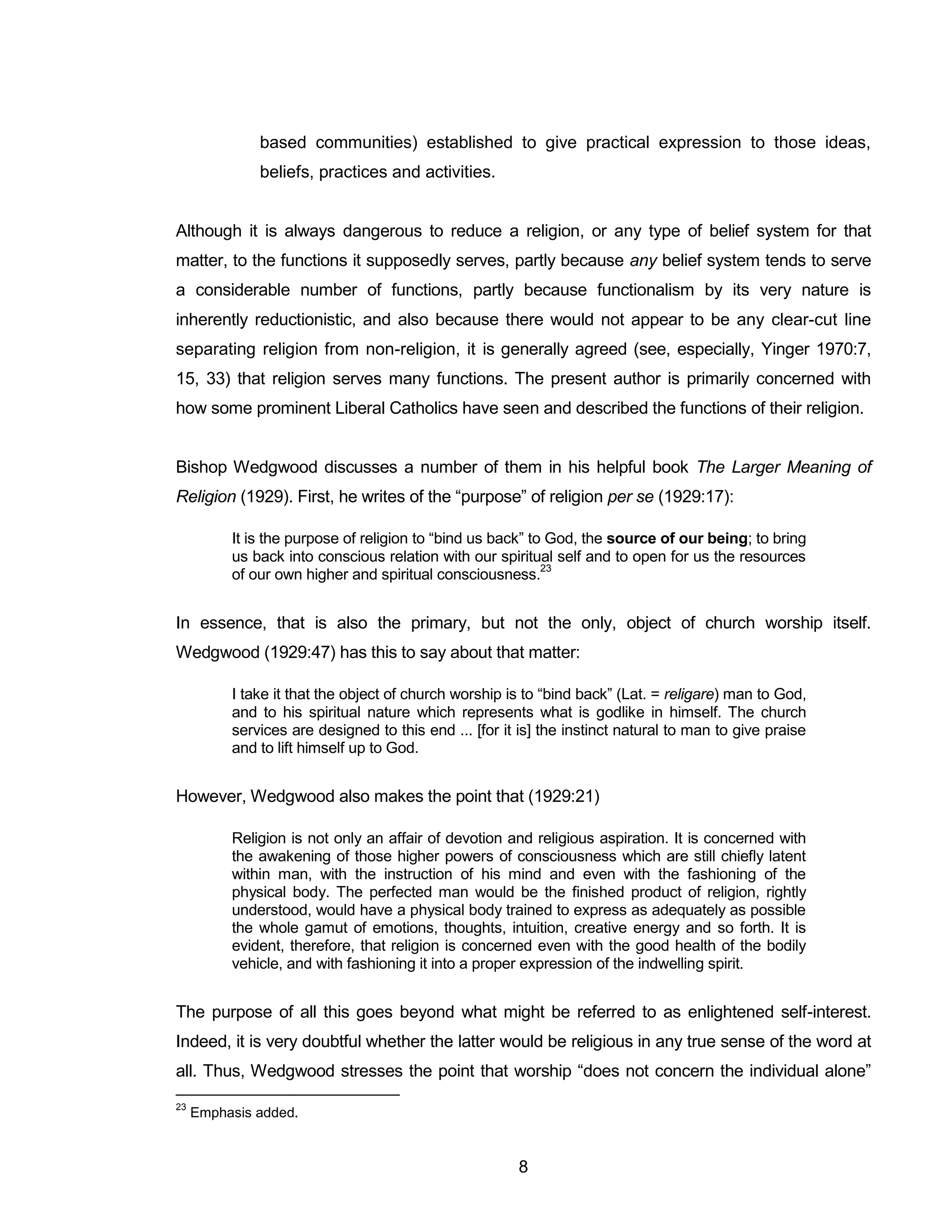 8 
based communities) established to give practical expression to those ideas, beliefs, practices and activities. 
Although it is always dangerous to reduce a religion, or any type of belief system for that matter, to the functions it supposedly serves, partly because any belief system tends to serve a considerable number of functions, partly because functionalism by its very nature is inherently reductionistic, and also because there would not appear to be any clear-cut line separating religion from non-religion, it is generally agreed (see, especially, Yinger 1970:7, 15, 33) that religion serves many functions. The present author is primarily concerned with how some prominent Liberal Catholics have seen and described the functions of their religion. 
Bishop Wedgwood discusses a number of them in his helpful book The Larger Meaning of Religion (1929). First, he writes of the “purpose” of religion per se (1929:17): 
It is the purpose of religion to “bind us back” to God, the source of our being; to bring us back into conscious relation with our spiritual self and to open for us the resources of our own higher and spiritual consciousness.23 
In essence, that is also the primary, but not the only, object of church worship itself. Wedgwood (1929:47) has this to say about that matter: 
I take it that the object of church worship is to “bind back” (Lat. = religare) man to God, and to his spiritual nature which represents what is godlike in himself. The church services are designed to this end ... [for it is] the instinct natural to man to give praise and to lift himself up to God. 
However, Wedgwood also makes the point that (1929:21) 
Religion is not only an affair of devotion and religious aspiration. It is concerned with the awakening of those higher powers of consciousness which are still chiefly latent within man, with the instruction of his mind and even with the fashioning of the physical body. The perfected man would be the finished product of religion, rightly understood, would have a physical body trained to express as adequately as possible the whole gamut of emotions, thoughts, intuition, creative energy and so forth. It is evident, therefore, that religion is concerned even with the good health of the bodily vehicle, and with fashioning it into a proper expression of the indwelling spirit. 
The purpose of all this goes beyond what might be referred to as enlightened self-interest. Indeed, it is very doubtful whether the latter would be religious in any true sense of the word at all. Thus, Wedgwood stresses the point that worship “does not concern the individual alone” 
23 Emphasis added.  