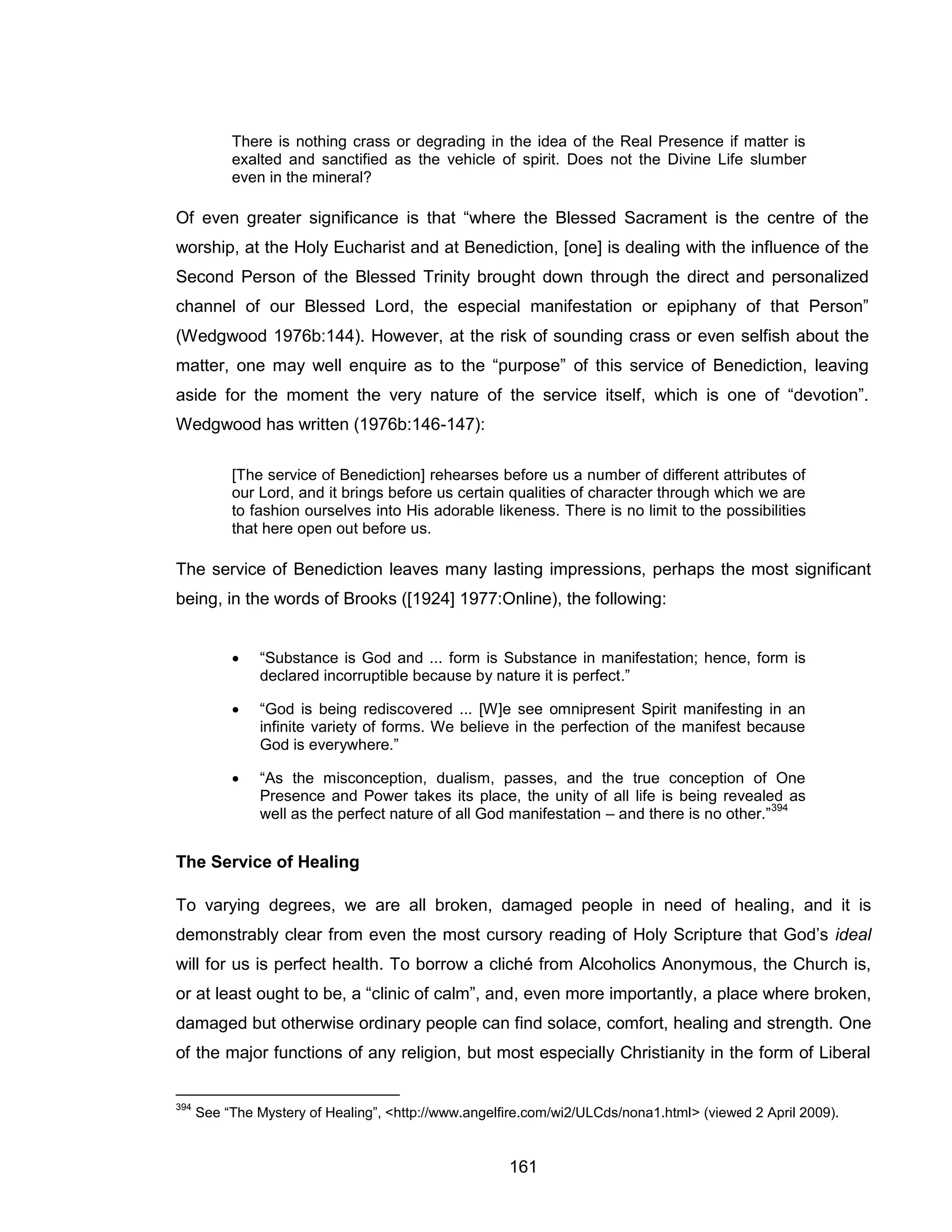 161 
There is nothing crass or degrading in the idea of the Real Presence if matter is exalted and sanctified as the vehicle of spirit. Does not the Divine Life slumber even in the mineral? 
Of even greater significance is that “where the Blessed Sacrament is the centre of the worship, at the Holy Eucharist and at Benediction, [one] is dealing with the influence of the Second Person of the Blessed Trinity brought down through the direct and personalized channel of our Blessed Lord, the especial manifestation or epiphany of that Person” (Wedgwood 1976b:144). However, at the risk of sounding crass or even selfish about the matter, one may well enquire as to the “purpose” of this service of Benediction, leaving aside for the moment the very nature of the service itself, which is one of “devotion”. Wedgwood has written (1976b:146-147): 
[The service of Benediction] rehearses before us a number of different attributes of our Lord, and it brings before us certain qualities of character through which we are to fashion ourselves into His adorable likeness. There is no limit to the possibilities that here open out before us. 
The service of Benediction leaves many lasting impressions, perhaps the most significant being, in the words of Brooks ([1924] 1977:Online), the following: 
 “Substance is God and ... form is Substance in manifestation; hence, form is declared incorruptible because by nature it is perfect.” 
 “God is being rediscovered ... [W]e see omnipresent Spirit manifesting in an infinite variety of forms. We believe in the perfection of the manifest because God is everywhere.” 
 “As the misconception, dualism, passes, and the true conception of One Presence and Power takes its place, the unity of all life is being revealed as well as the perfect nature of all God manifestation – and there is no other.”394 
The Service of Healing 
To varying degrees, we are all broken, damaged people in need of healing, and it is demonstrably clear from even the most cursory reading of Holy Scripture that God’s ideal will for us is perfect health. To borrow a cliché from Alcoholics Anonymous, the Church is, or at least ought to be, a “clinic of calm”, and, even more importantly, a place where broken, damaged but otherwise ordinary people can find solace, comfort, healing and strength. One of the major functions of any religion, but most especially Christianity in the form of Liberal 
394 See “The Mystery of Healing”, <http://www.angelfire.com/wi2/ULCds/nona1.html> (viewed 2 April 2009).  