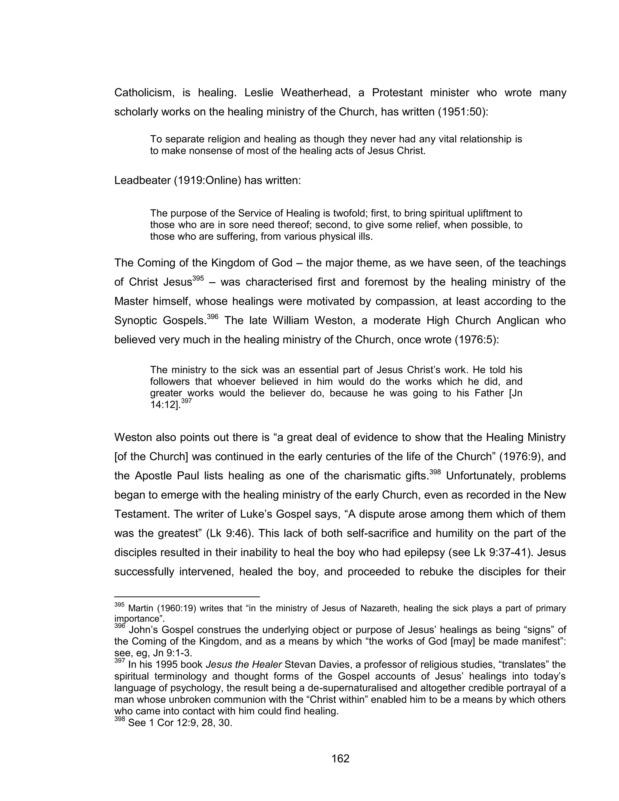 162 
Catholicism, is healing. Leslie Weatherhead, a Protestant minister who wrote many scholarly works on the healing ministry of the Church, has written (1951:50): 
To separate religion and healing as though they never had any vital relationship is to make nonsense of most of the healing acts of Jesus Christ. 
Leadbeater (1919:Online) has written: 
The purpose of the Service of Healing is twofold; first, to bring spiritual upliftment to those who are in sore need thereof; second, to give some relief, when possible, to those who are suffering, from various physical ills. 
The Coming of the Kingdom of God – the major theme, as we have seen, of the teachings of Christ Jesus395 – was characterised first and foremost by the healing ministry of the Master himself, whose healings were motivated by compassion, at least according to the Synoptic Gospels.396 The late William Weston, a moderate High Church Anglican who believed very much in the healing ministry of the Church, once wrote (1976:5): 
The ministry to the sick was an essential part of Jesus Christ’s work. He told his followers that whoever believed in him would do the works which he did, and greater works would the believer do, because he was going to his Father [Jn 14:12].397 
Weston also points out there is “a great deal of evidence to show that the Healing Ministry [of the Church] was continued in the early centuries of the life of the Church” (1976:9), and the Apostle Paul lists healing as one of the charismatic gifts.398 Unfortunately, problems began to emerge with the healing ministry of the early Church, even as recorded in the New Testament. The writer of Luke’s Gospel says, “A dispute arose among them which of them was the greatest” (Lk 9:46). This lack of both self-sacrifice and humility on the part of the disciples resulted in their inability to heal the boy who had epilepsy (see Lk 9:37-41). Jesus successfully intervened, healed the boy, and proceeded to rebuke the disciples for their 
395 Martin (1960:19) writes that “in the ministry of Jesus of Nazareth, healing the sick plays a part of primary importance”. 
396 John’s Gospel construes the underlying object or purpose of Jesus’ healings as being “signs” of the Coming of the Kingdom, and as a means by which “the works of God [may] be made manifest”: see, eg, Jn 9:1-3. 
397 In his 1995 book Jesus the Healer Stevan Davies, a professor of religious studies, “translates” the spiritual terminology and thought forms of the Gospel accounts of Jesus’ healings into today’s language of psychology, the result being a de-supernaturalised and altogether credible portrayal of a man whose unbroken communion with the “Christ within” enabled him to be a means by which others who came into contact with him could find healing. 
398 See 1 Cor 12:9, 28, 30.  