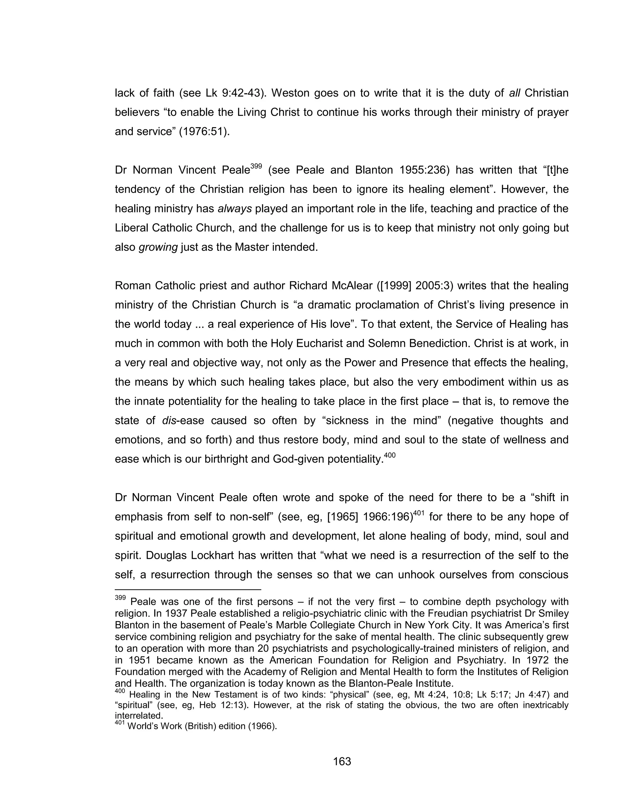 163 
lack of faith (see Lk 9:42-43). Weston goes on to write that it is the duty of all Christian believers “to enable the Living Christ to continue his works through their ministry of prayer and service” (1976:51). 
Dr Norman Vincent Peale399 (see Peale and Blanton 1955:236) has written that “[t]he tendency of the Christian religion has been to ignore its healing element”. However, the healing ministry has always played an important role in the life, teaching and practice of the Liberal Catholic Church, and the challenge for us is to keep that ministry not only going but also growing just as the Master intended. 
Roman Catholic priest and author Richard McAlear ([1999] 2005:3) writes that the healing ministry of the Christian Church is “a dramatic proclamation of Christ’s living presence in the world today ... a real experience of His love”. To that extent, the Service of Healing has much in common with both the Holy Eucharist and Solemn Benediction. Christ is at work, in a very real and objective way, not only as the Power and Presence that effects the healing, the means by which such healing takes place, but also the very embodiment within us as the innate potentiality for the healing to take place in the first place – that is, to remove the state of dis-ease caused so often by “sickness in the mind” (negative thoughts and emotions, and so forth) and thus restore body, mind and soul to the state of wellness and ease which is our birthright and God-given potentiality.400 
Dr Norman Vincent Peale often wrote and spoke of the need for there to be a “shift in emphasis from self to non-self” (see, eg, [1965] 1966:196)401 for there to be any hope of spiritual and emotional growth and development, let alone healing of body, mind, soul and spirit. Douglas Lockhart has written that “what we need is a resurrection of the self to the self, a resurrection through the senses so that we can unhook ourselves from conscious 
399 Peale was one of the first persons – if not the very first – to combine depth psychology with religion. In 1937 Peale established a religio-psychiatric clinic with the Freudian psychiatrist Dr Smiley Blanton in the basement of Peale’s Marble Collegiate Church in New York City. It was America’s first service combining religion and psychiatry for the sake of mental health. The clinic subsequently grew to an operation with more than 20 psychiatrists and psychologically-trained ministers of religion, and in 1951 became known as the American Foundation for Religion and Psychiatry. In 1972 the Foundation merged with the Academy of Religion and Mental Health to form the Institutes of Religion and Health. The organization is today known as the Blanton-Peale Institute. 
400 Healing in the New Testament is of two kinds: “physical” (see, eg, Mt 4:24, 10:8; Lk 5:17; Jn 4:47) and “spiritual” (see, eg, Heb 12:13). However, at the risk of stating the obvious, the two are often inextricably interrelated. 
401 World’s Work (British) edition (1966).  