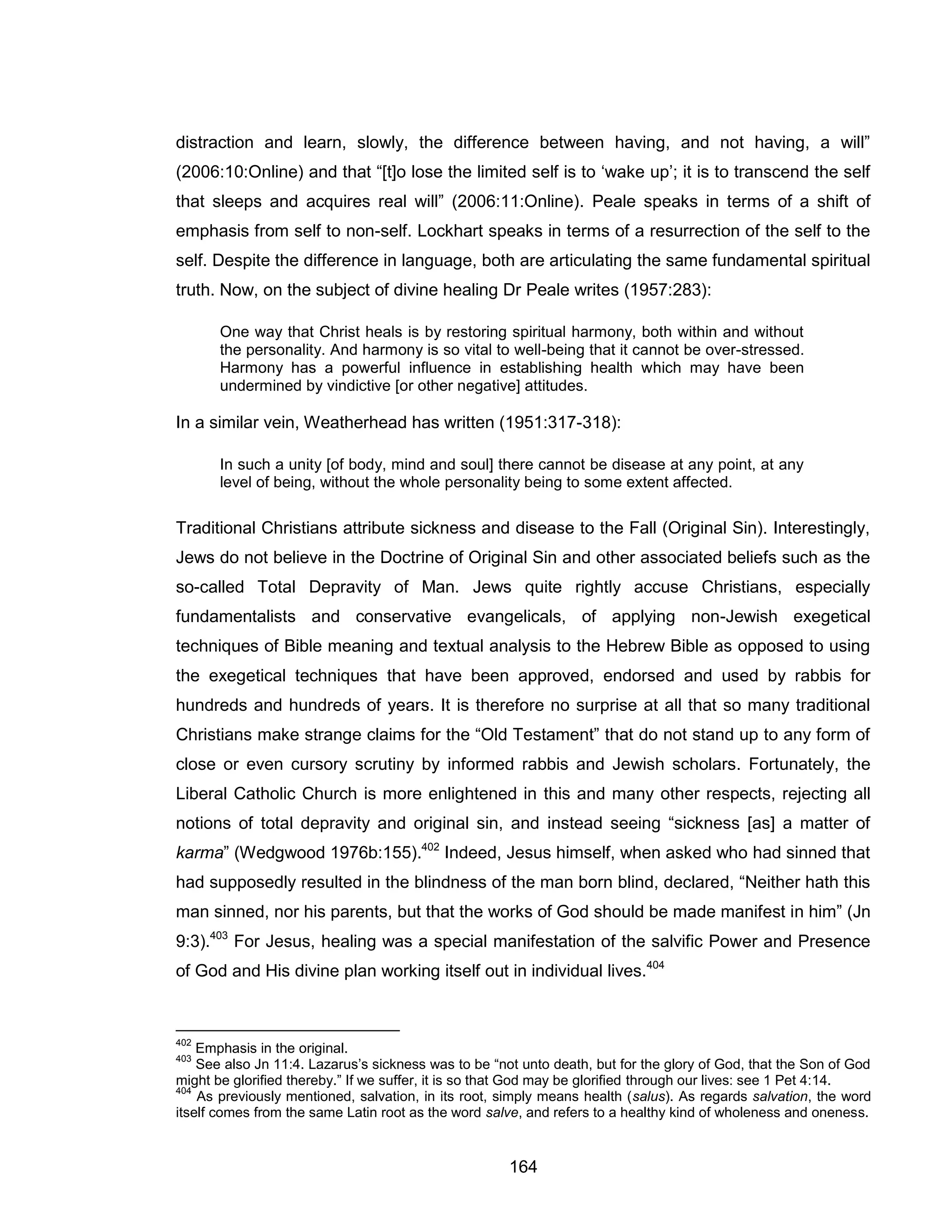 164 
distraction and learn, slowly, the difference between having, and not having, a will” (2006:10:Online) and that “[t]o lose the limited self is to ‘wake up’; it is to transcend the self that sleeps and acquires real will” (2006:11:Online). Peale speaks in terms of a shift of emphasis from self to non-self. Lockhart speaks in terms of a resurrection of the self to the self. Despite the difference in language, both are articulating the same fundamental spiritual truth. Now, on the subject of divine healing Dr Peale writes (1957:283): 
One way that Christ heals is by restoring spiritual harmony, both within and without the personality. And harmony is so vital to well-being that it cannot be over-stressed. Harmony has a powerful influence in establishing health which may have been undermined by vindictive [or other negative] attitudes. 
In a similar vein, Weatherhead has written (1951:317-318): 
In such a unity [of body, mind and soul] there cannot be disease at any point, at any level of being, without the whole personality being to some extent affected. 
Traditional Christians attribute sickness and disease to the Fall (Original Sin). Interestingly, Jews do not believe in the Doctrine of Original Sin and other associated beliefs such as the so-called Total Depravity of Man. Jews quite rightly accuse Christians, especially fundamentalists and conservative evangelicals, of applying non-Jewish exegetical techniques of Bible meaning and textual analysis to the Hebrew Bible as opposed to using the exegetical techniques that have been approved, endorsed and used by rabbis for hundreds and hundreds of years. It is therefore no surprise at all that so many traditional Christians make strange claims for the “Old Testament” that do not stand up to any form of close or even cursory scrutiny by informed rabbis and Jewish scholars. Fortunately, the Liberal Catholic Church is more enlightened in this and many other respects, rejecting all notions of total depravity and original sin, and instead seeing “sickness [as] a matter of karma” (Wedgwood 1976b:155).402 Indeed, Jesus himself, when asked who had sinned that had supposedly resulted in the blindness of the man born blind, declared, “Neither hath this man sinned, nor his parents, but that the works of God should be made manifest in him” (Jn 9:3).403 For Jesus, healing was a special manifestation of the salvific Power and Presence of God and His divine plan working itself out in individual lives.404 
402 Emphasis in the original. 
403 See also Jn 11:4. Lazarus’s sickness was to be “not unto death, but for the glory of God, that the Son of God might be glorified thereby.” If we suffer, it is so that God may be glorified through our lives: see 1 Pet 4:14. 
404 As previously mentioned, salvation, in its root, simply means health (salus). As regards salvation, the word itself comes from the same Latin root as the word salve, and refers to a healthy kind of wholeness and oneness.  