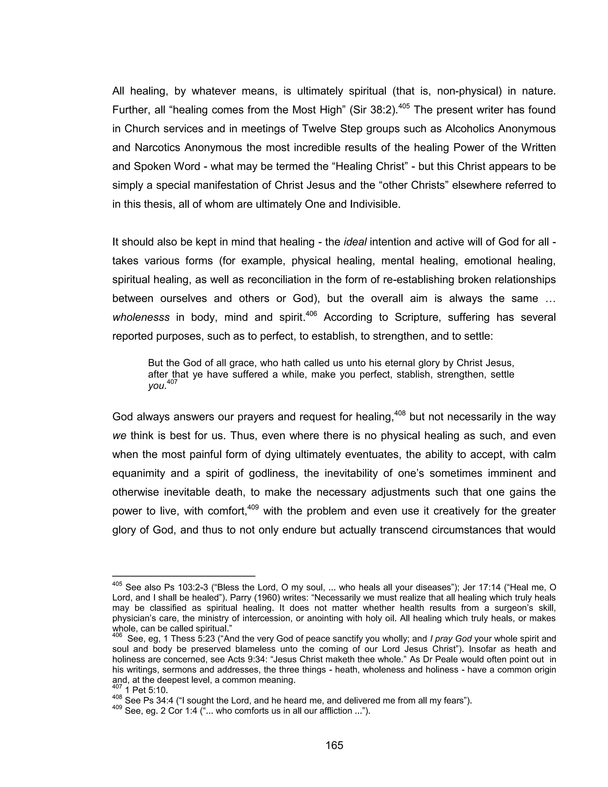 165 
All healing, by whatever means, is ultimately spiritual (that is, non-physical) in nature. Further, all “healing comes from the Most High” (Sir 38:2).405 The present writer has found in Church services and in meetings of Twelve Step groups such as Alcoholics Anonymous and Narcotics Anonymous the most incredible results of the healing Power of the Written and Spoken Word - what may be termed the “Healing Christ” - but this Christ appears to be simply a special manifestation of Christ Jesus and the “other Christs” elsewhere referred to in this thesis, all of whom are ultimately One and Indivisible. 
It should also be kept in mind that healing - the ideal intention and active will of God for all - takes various forms (for example, physical healing, mental healing, emotional healing, spiritual healing, as well as reconciliation in the form of re-establishing broken relationships between ourselves and others or God), but the overall aim is always the same … wholenesss in body, mind and spirit.406 According to Scripture, suffering has several reported purposes, such as to perfect, to establish, to strengthen, and to settle: 
But the God of all grace, who hath called us unto his eternal glory by Christ Jesus, after that ye have suffered a while, make you perfect, stablish, strengthen, settle you.407 
God always answers our prayers and request for healing,408 but not necessarily in the way we think is best for us. Thus, even where there is no physical healing as such, and even when the most painful form of dying ultimately eventuates, the ability to accept, with calm equanimity and a spirit of godliness, the inevitability of one’s sometimes imminent and otherwise inevitable death, to make the necessary adjustments such that one gains the power to live, with comfort,409 with the problem and even use it creatively for the greater glory of God, and thus to not only endure but actually transcend circumstances that would 
405 See also Ps 103:2-3 (“Bless the Lord, O my soul, ... who heals all your diseases”); Jer 17:14 (“Heal me, O Lord, and I shall be healed”). Parry (1960) writes: “Necessarily we must realize that all healing which truly heals may be classified as spiritual healing. It does not matter whether health results from a surgeon’s skill, physician’s care, the ministry of intercession, or anointing with holy oil. All healing which truly heals, or makes whole, can be called spiritual.” 
406 See, eg, 1 Thess 5:23 (“And the very God of peace sanctify you wholly; and I pray God your whole spirit and soul and body be preserved blameless unto the coming of our Lord Jesus Christ”). Insofar as heath and holiness are concerned, see Acts 9:34: “Jesus Christ maketh thee whole.” As Dr Peale would often point out in his writings, sermons and addresses, the three things - heath, wholeness and holiness - have a common origin and, at the deepest level, a common meaning. 
407 1 Pet 5:10. 
408 See Ps 34:4 (“I sought the Lord, and he heard me, and delivered me from all my fears”). 
409 See, eg. 2 Cor 1:4 (“... who comforts us in all our affliction ...”).  